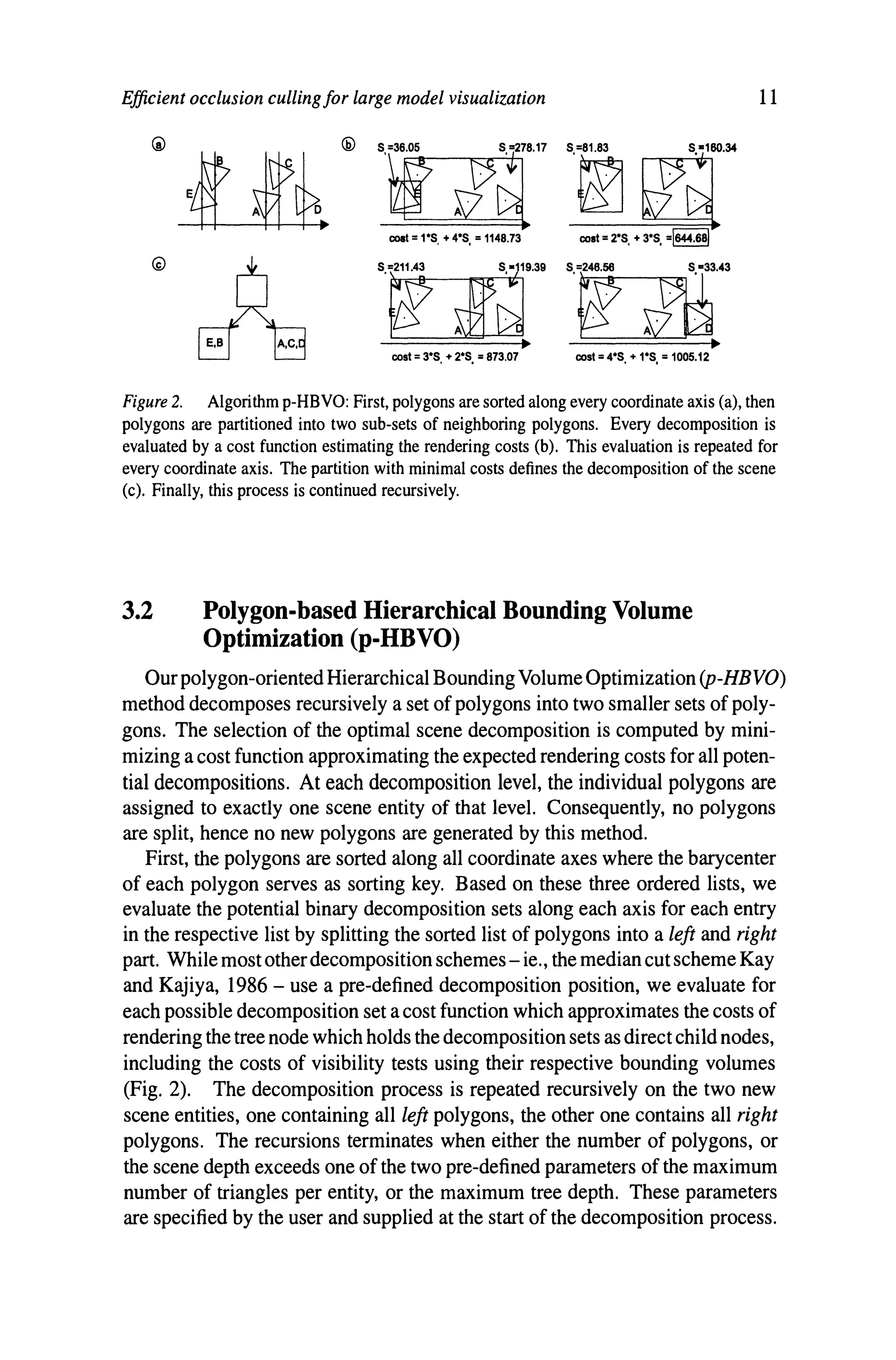 Efficient occlusion cullingfor large model visualization
'r~"
coat =1·S, + 4·S, = 1148.73
'W iBU'~
•
cost = 3·S. + 2·S. =873.07
'~~~
cost =2·S. + 3·S. =1644.681
'w~-
•
cost =4·S. + 1·S. = 1005.12
11
Figure 2. Algorithm p-HBVO: First, polygons are sorted along every coordinate axis (a), then
polygons are partitioned into two sub-sets of neighboring polygons. Every decomposition is
evaluated by a cost function estimating the rendering costs (b). This evaluation is repeated for
every coordinate axis. The partition with minimal costs defines the decomposition of the scene
(c). Finally, this process is continued recursively.
3.2 Polygon-based Hierarchical Bounding Volume
Optimization (p-HBVO)
Our polygon-oriented Hierarchical BoundingVolume Optimization (P-HBVO)
method decomposes recursively a set of polygons into two smaller sets of poly-
gons. The selection of the optimal scene decomposition is computed by mini-
mizing a cost function approximating the expected rendering costs for all poten-
tial decompositions. At each decomposition level, the individual polygons are
assigned to exactly one scene entity of that level. Consequently, no polygons
are split, hence no new polygons are generated by this method.
First, the polygons are sorted along all coordinate axes where the barycenter
of each polygon serves as sorting key. Based on these three ordered lists, we
evaluate the potential binary decomposition sets along each axis for each entry
in the respective list by splitting the sorted list of polygons into a left and right
part. While most otherdecomposition schemes - ie., the median cut scheme Kay
and Kajiya, 1986 - use a pre-defined decomposition position, we evaluate for
each possible decomposition set a cost function which approximates the costs of
rendering the tree node which holds the decomposition sets as direct child nodes,
including the costs of visibility tests using their respective bounding volumes
(Fig. 2). The decomposition process is repeated recursively on the two new
scene entities, one containing all left polygons, the other one contains all right
polygons. The recursions terminates when either the number of polygons, or
the scene depth exceeds one of the two pre-defined parameters of the maximum
number of triangles per entity, or the maximum tree depth. These parameters
are specified by the user and supplied at the start of the decomposition process.
 
