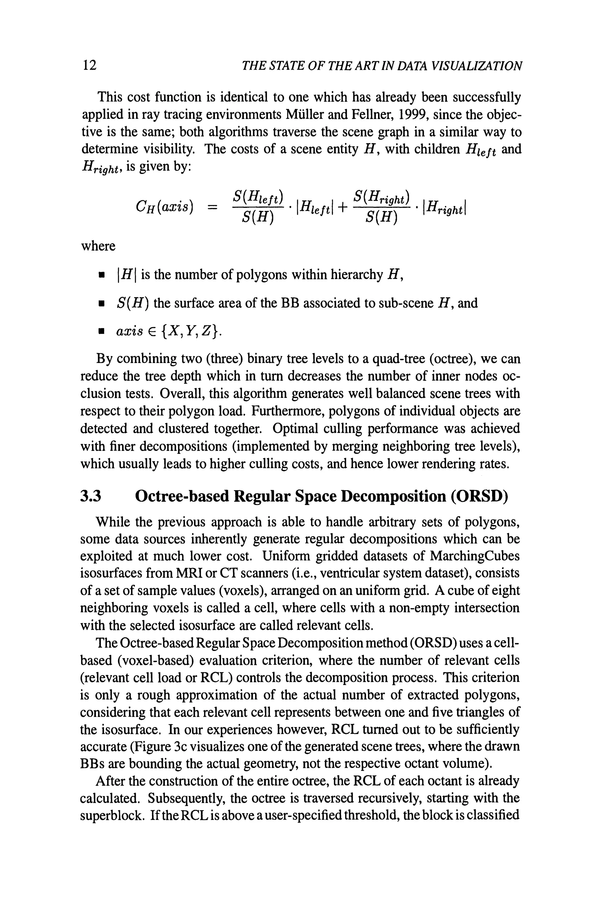 12 THE STATE OF THE ARTIN DATA VISUALIZATION
This cost function is identical to one which has already been successfully
applied in ray tracing environments Muller and Fellner, 1999, since the objec-
tive is the same; both algorithms traverse the scene graph in a similar way to
determine visibility. The costs of a scene entity H, with children Hleft and
Hright, is given by:
S(Hleft) . IH 1+ S(Hright) . IH· I
S(H) left S(H) nght
where
• IHI is the number of polygons within hierarchy H,
• S(H) the surface area of the BB associated to sub-scene H, and
• axis E {X, Y, Z}.
By combining two (three) binary tree levels to a quad-tree (octree), we can
reduce the tree depth which in tum decreases the number of inner nodes oc-
clusion tests. Overall, this algorithm generates well balanced scene trees with
respect to their polygon load. Furthermore, polygons of individual objects are
detected and clustered together. Optimal culling performance was achieved
with finer decompositions (implemented by merging neighboring tree levels),
which usually leads to higher culling costs, and hence lower rendering rates.
3.3 Octree-based Regular Space Decomposition (ORSD)
While the previous approach is able to handle arbitrary sets of polygons,
some data sources inherently generate regular decompositions which can be
exploited at much lower cost. Uniform gridded datasets of MarchingCubes
isosurfaces from MRI or CT scanners (i.e., ventricular system dataset), consists
of a set of sample values (voxels), arranged on an uniform grid. A cube ofeight
neighboring voxels is called a cell, where cells with a non-empty intersection
with the selected isosurface are called relevant cells.
The Octree-basedRegular Space Decomposition method (ORSD) uses a cell-
based (voxel-based) evaluation criterion, where the number of relevant cells
(relevant cell load or RCL) controls the decomposition process. This criterion
is only a rough approximation of the actual number of extracted polygons,
considering that each relevant cell represents between one and five triangles of
the isosurface. In our experiences however, RCL turned out to be sufficiently
accurate (Figure 3c visualizes one of the generated scene trees, where the drawn
BBs are bounding the actual geometry, not the respective octant volume).
After the construction of the entire octree, the RCL of each octant is already
calculated. Subsequently, the octree is traversed recursively, starting with the
superblock. Ifthe RCL is above auser-specifiedthreshold, the blockis classified
 
