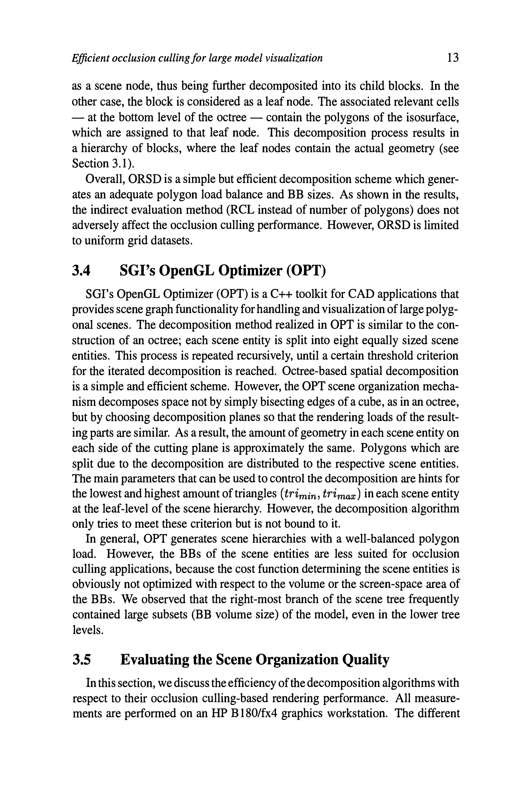 Efficient occlusion cullingfor large model visualization 13
as a scene node, thus being further decomposited into its child blocks. In the
other case, the block is considered as a leaf node. The associated relevant cells
- at the bottom level of the octree - contain the polygons of the isosurface,
which are assigned to that leaf node. This decomposition process results in
a hierarchy of blocks, where the leaf nodes contain the actual geometry (see
Section 3.1).
Overall, ORSD is a simple but efficient decomposition scheme which gener-
ates an adequate polygon load balance and BB sizes. As shown in the results,
the indirect evaluation method (RCL instead of number of polygons) does not
adversely affect the occlusion culling performance. However, ORSD is limited
to uniform grid datasets.
3.4 SGl's OpenGL Optimizer (OPT)
SGl's OpenGL Optimizer (OPT) is a C++ toolkit for CAD applications that
provides scene graph functionality for handling and visualization oflarge polyg-
onal scenes. The decomposition method realized in OPT is similar to the con-
struction of an octree; each scene entity is split into eight equally sized scene
entities. This process is repeated recursively, until a certain threshold criterion
for the iterated decomposition is reached. Octree-based spatial decomposition
is a simple and efficient scheme. However, the OPT scene organization mecha-
nism decomposes space not by simply bisecting edges of a cube, as in an octree,
but by choosing decomposition planes so that the rendering loads of the result-
ing parts are similar. As a result, the amount of geometry in each scene entity on
each side of the cutting plane is approximately the same. Polygons which are
split due to the decomposition are distributed to the respective scene entities.
The main parameters that can be used to control the decomposition are hints for
the lowest and highest amount of triangles (trimin, trimax ) in each scene entity
at the leaf-level of the scene hierarchy. However, the decomposition algorithm
only tries to meet these criterion but is not bound to it.
In general, OPT generates scene hierarchies with a well-balanced polygon
load. However, the BBs of the scene entities are less suited for occlusion
culling applications, because the cost function determining the scene entities is
obviously not optimized with respect to the volume or the screen-space area of
the BBs. We observed that the right-most branch of the scene tree frequently
contained large subsets (BB volume size) of the model, even in the lower tree
levels.
3.5 Evaluating the Scene Organization Quality
In this section, we discuss the efficiency ofthe decomposition algorithms with
respect to their occlusion culling-based rendering performance. All measure-
ments are performed on an HP B180/fx4 graphics workstation. The different
 