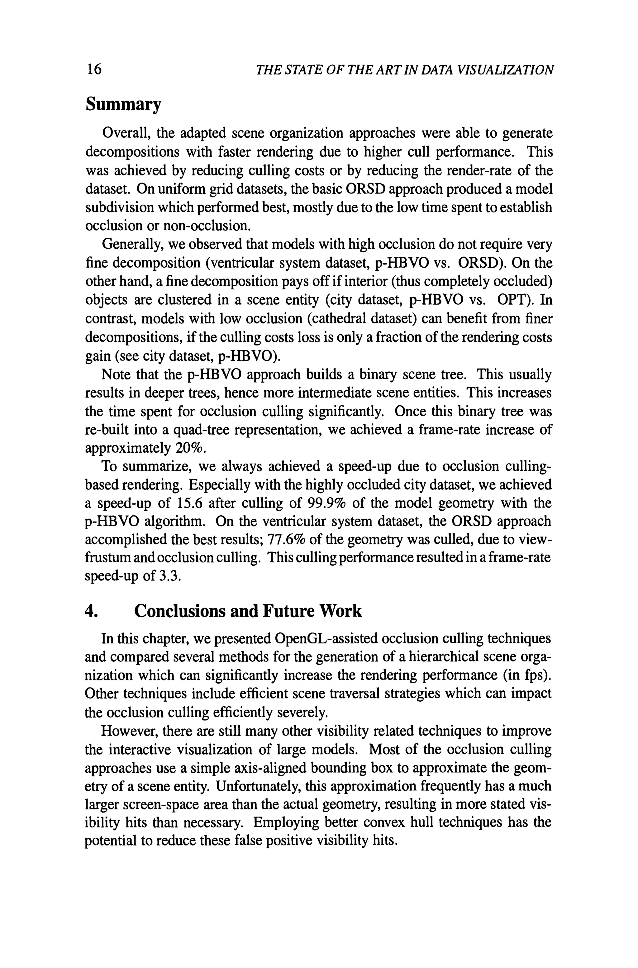 16 THE STATE OF THE ARTIN DATA VISUALIZATION
Summary
Overall, the adapted scene organization approaches were able to generate
decompositions with faster rendering due to higher cull performance. This
was achieved by reducing culling costs or by reducing the render-rate of the
dataset. On uniform grid datasets, the basic ORSD approach produced a model
subdivision which performed best, mostly due to the low time spent to establish
occlusion or non-occlusion.
Generally, we observed that models with high occlusion do not require very
fine decomposition (ventricular system dataset, p-HBVO vs. ORSD). On the
other hand, a fine decomposition pays off ifinterior (thus completely occluded)
objects are clustered in a scene entity (city dataset, p-HBVO vs. OPT). In
contrast, models with low occlusion (cathedral dataset) can benefit from finer
decompositions, if the culling costs loss is only a fraction of the rendering costs
gain (see city dataset, p-HBVO).
Note that the p-HBVO approach builds a binary scene tree. This usually
results in deeper trees, hence more intermediate scene entities. This increases
the time spent for occlusion culling significantly. Once this binary tree was
re-built into a quad-tree representation, we achieved a frame-rate increase of
approximately 20%.
To summarize, we always achieved a speed-up due to occlusion culling-
based rendering. Especially with the highly occluded city dataset, we achieved
a speed-up of 15.6 after culling of 99.9% of the model geometry with the
p-HBVO algorithm. On the ventricular system dataset, the ORSD approach
accomplished the best results; 77.6% of the geometry was culled, due to view-
frustum and occlusionculling. This culling performance resulted in aframe-rate
speed-up of 3.3.
4. Conclusions and Future Work
In this chapter, we presented OpenGL-assisted occlusion culling techniques
and compared several methods for the generation of a hierarchical scene orga-
nization which can significantly increase the rendering performance (in fps).
Other techniques include efficient scene traversal strategies which can impact
the occlusion culling efficiently severely.
However, there are still many other visibility related techniques to improve
the interactive visualization of large models. Most of the occlusion culling
approaches use a simple axis-aligned bounding box to approximate the geom-
etry of a scene entity. Unfortunately, this approximation frequently has a much
larger screen-space area than the actual geometry, resulting in more stated vis-
ibility hits than necessary. Employing better convex hull techniques has the
potential to reduce these false positive visibility hits.
 