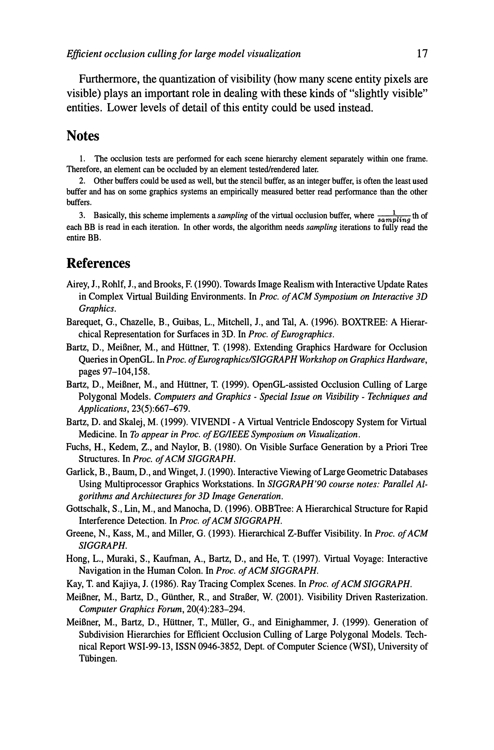 Efficient occlusion cullingfor large model visualization 17
Furthermore, the quantization of visibility (how many scene entity pixels are
visible) plays an important role in dealing with these kinds of "slightly visible"
entities. Lower levels of detail of this entity could be used instead.
Notes
1. The occlusion tests are performed for each scene hierarchy element separately within one frame.
Therefore, an element can be occluded by an element tested/rendered later.
2. Other buffers could be used as well, but the stencil buffer, as an integer buffer, is often the least used
buffer and has on some graphics systems an empirically measured better read performance than the other
buffers.
3. Basically, this scheme implements a sampling of the virtual occlusion buffer, where .am~lin9 th of
each BB is read in each iteration. In other words, the algorithm needs sampling iterations to fully read the
entire BB.
References
Airey, J., Rohlf, J., and Brooks, F. (1990). Towards Image Realism with Interactive Update Rates
in Complex Virtual Building Environments. In Proc. ofACM Symposium on Interactive 3D
Graphics.
Barequet, G., Chazelle, B., Guibas, L., Mitchell, l, and Tal, A. (1996). BOXTREE: A Hierar-
chical Representation for Surfaces in 3D. In Proc. ofEurographics.
Bartz, D., MeiBner, M., and HUttner, T. (1998). Extending Graphics Hardware for Occlusion
Queries in OpenGL. In Proc. ofEurographics/SIGGRAPH Workshop on Graphics Hardware,
pages 97-104,158.
Bartz, D., MeiBner, M., and HUttner, T. (1999). OpenGL-assisted Occlusion Culling of Large
Polygonal Models. Computers and Graphics - Special Issue on Visibility - Techniques and
Applications, 23(5):667--679.
Bartz, D. and Skalej, M. (1999). VIVENDI - A Virtual Ventricle Endoscopy System for Virtual
Medicine. In To appear in Proc. ofEG/IEEE Symposium on Visualization.
Fuchs, H., Kedem, Z., and Naylor, B. (1980). On Visible Surface Generation by a Priori Tree
Structures. In Proc. ofACM SIGGRAPH.
Garlick, B., Baum, D., and Winget, l (1990). Interactive Viewing of Large Geometric Databases
Using Multiprocessor Graphics Workstations. In SIGGRAPH'90 course notes: Parallel AL-
gorithms and Architectures for 3D Image Generation.
Gottschalk, S., Lin, M., and Manocha, D. (1996). OBBTree: A Hierarchical Structure for Rapid
Interference Detection. In Proc. ofACM SIGGRAPH.
Greene, N., Kass, M., and Miller, G. (1993). Hierarchical Z-Buffer Visibility. In Proc. ofACM
SIGGRAPH.
Hong, L., Muraki, S., Kaufman, A., Bartz, D., and He, T. (1997). Virtual Voyage: Interactive
Navigation in the Human Colon. In Proc. ofACM SIGGRAPH.
Kay, T. and Kajiya, l (1986). Ray Tracing Complex Scenes. In Proc. ofACM SIGGRAPH.
MeiBner, M., Bartz, D., GUnther, R., and StraBer, W. (2001). Visibility Driven Rasterization.
Computer Graphics Forum, 20(4):283-294.
MeiBner, M., Bartz, D., HUttner, T., MUller, G., and Einighammer, J. (1999). Generation of
Subdivision Hierarchies for Efficient Occlusion Culling of Large Polygonal Models. Tech-
nical Report WSI-99-13, ISSN 0946-3852, Dept. of Computer Science (WSI), University of
TUbingen.
 