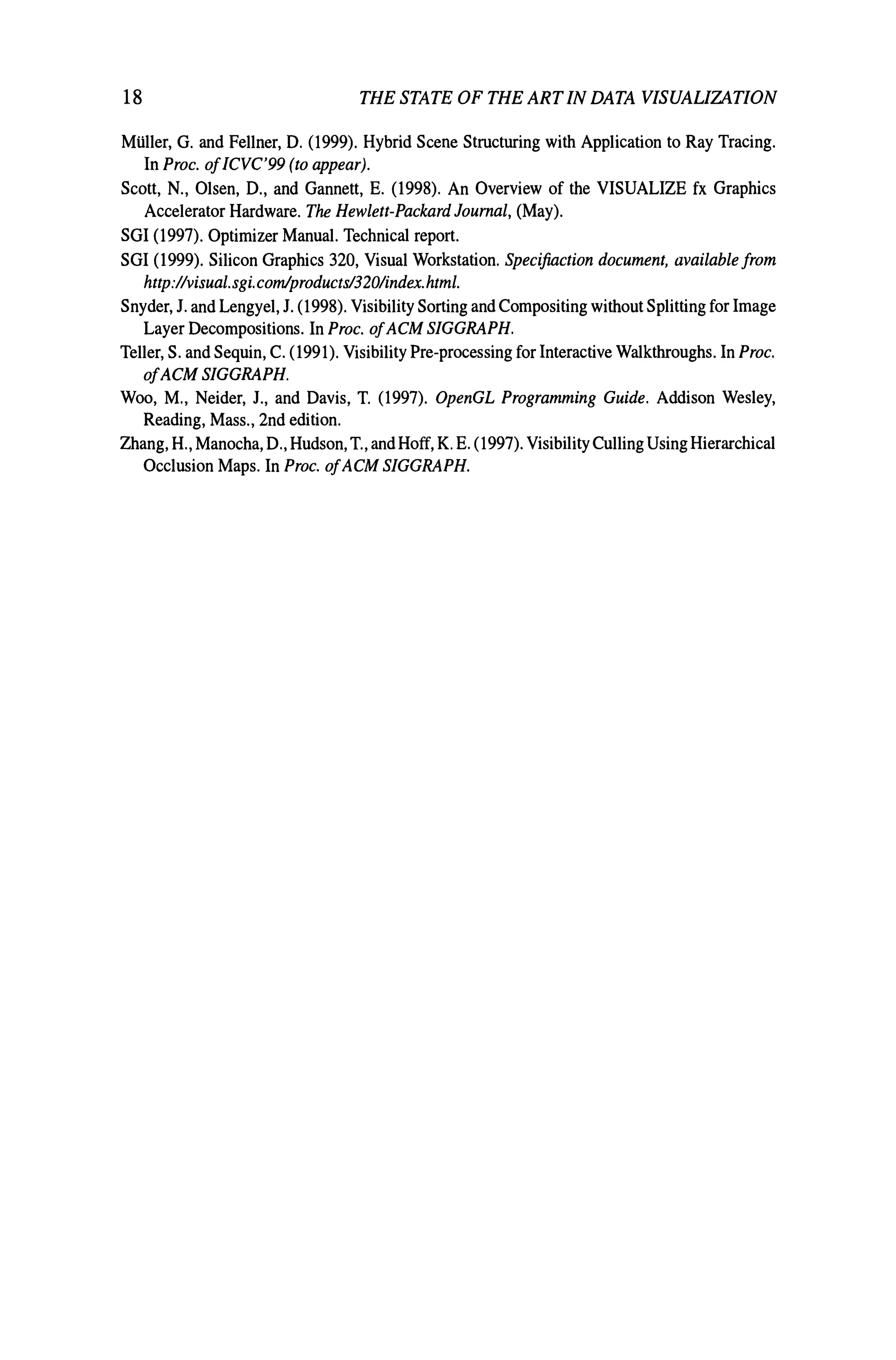 18 THE STATE OF THE ARTIN DATA VISUALIZATION
Milller, G. and Fellner, D. (1999). Hybrid Scene Structuring with Application to Ray Tracing.
In Proc. ofICVC'99 (to appear).
Scott, N., Olsen, D., and Gannett, E. (1998). An Overview of the VISUALIZE fx Graphics
Accelerator Hardware. The Hewlett-Packard Journal, (May).
SGI (1997). Optimizer Manual. Technical report.
SGI (1999). Silicon Graphics 320, Visual Workstation. Specijiaction document, available from
http://visual.sgi.comlproducts/320lindex.html.
Snyder, J. and Lengyel, J. (1998). Visibility Sorting and Compositing without Splitting for Image
Layer Decompositions. In Proc. ofACM SIGGRAPH.
Teller, S. and Sequin, C. (1991). Visibility Pre-processing for Interactive Walkthroughs. In Proc.
ofACM SlGGRAPH.
Woo, M., Neider, J., and Davis, T. (1997). OpenGL Programming Guide. Addison Wesley,
Reading, Mass., 2nd edition.
Zhang, H., Manocha, D., Hudson, T., and Hoff, K. E. (1997). VisibilityCulling Using Hierarchical
Occlusion Maps. In Proc. ofACM SIGGRAPH.
 