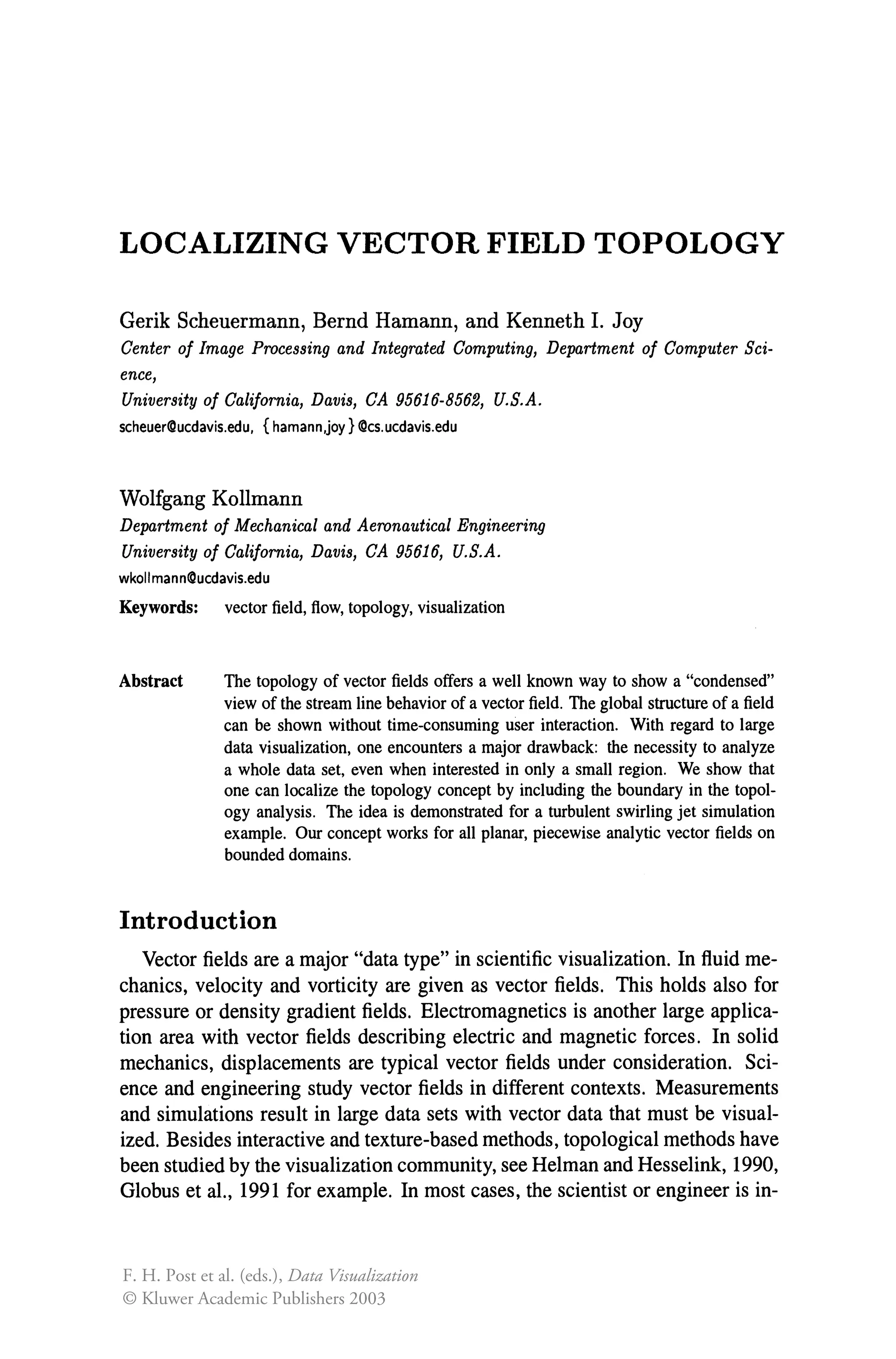 LOCALIZING VECTOR FIELD TOPOLOGY
Gerik Scheuermann, Bernd Hamann, and Kenneth 1. Joy
Center of Image Processing and Integrated Computing, Department of Computer Sci-
ence,
University of California, Davis, CA 95616-8562, U.S.A.
scheuer!Ducdavis.edu, {hamann,joy}@cs.ucdavis.edu
Wolfgang Kollmann
Department of Mechanical and Aeronautical Engineering
University of California, Davis, CA 95616, U.S.A.
wkoiimann!Ducdavis.edu
Keywords: vector field, flow, topology, visualization
Abstract The topology of vector fields offers a well known way to show a "condensed"
view of the stream line behavior of a vector field. The global structure of a field
can be shown without time-consuming user interaction. With regard to large
data visualization, one encounters a major drawback: the necessity to analyze
a whole data set, even when interested in only a small region. We show that
one can localize the topology concept by including the boundary in the topol-
ogy analysis. The idea is demonstrated for a turbulent swirling jet simulation
example. Our concept works for all planar, piecewise analytic vector fields on
bounded domains.
Introduction
Vector fields are a major "data type" in scientific visualization. In fluid me-
chanics, velocity and vorticity are given as vector fields. This holds also for
pressure or density gradient fields. Electromagnetics is another large applica-
tion area with vector fields describing electric and magnetic forces. In solid
mechanics, displacements are typical vector fields under consideration. Sci-
ence and engineering study vector fields in different contexts. Measurements
and simulations result in large data sets with vector data that must be visual-
ized. Besides interactive and texture-based methods, topological methods have
been studied by the visualization community, see Helman and Hesselink, 1990,
Globus et aI., 1991 for example. In most cases, the scientist or engineer is in-
F. H. Post et al. (eds.), Data Visualization
© Kluwer Academic Publishers 2003
 