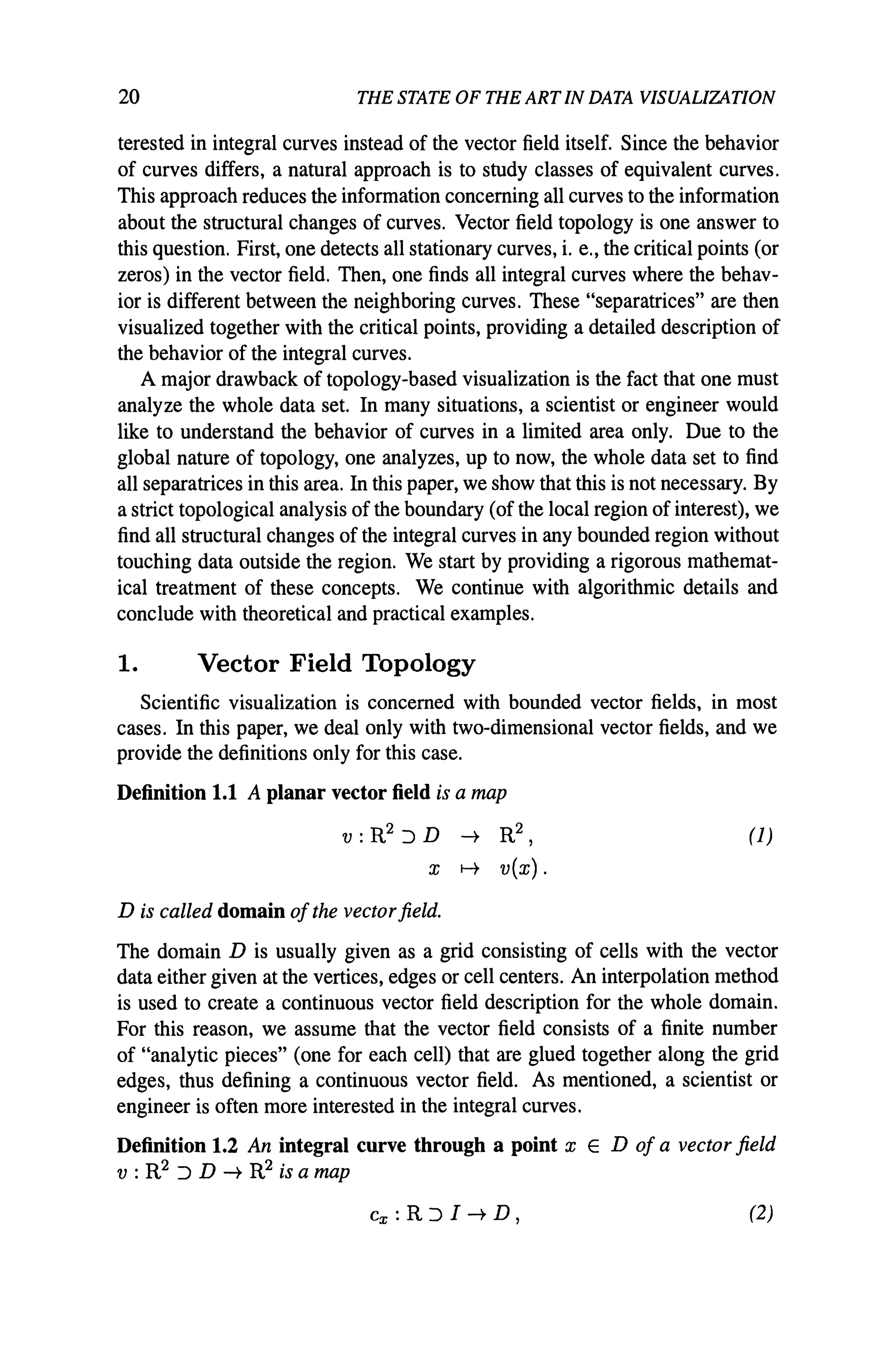 20 THE STATE OF THE ART IN DATA VISUALIZATION
terested in integral curves instead of the vector field itself. Since the behavior
of curves differs, a natural approach is to study classes of equivalent curves.
This approach reduces the information concerning all curves to the information
about the structural changes of curves. Vector field topology is one answer to
this question. First, one detects all stationary curves, i. e., the critical points (or
zeros) in the vector field. Then, one finds all integral curves where the behav-
ior is different between the neighboring curves. These "separatrices" are then
visualized together with the critical points, providing a detailed description of
the behavior of the integral curves.
A major drawback of topology-based visualization is the fact that one must
analyze the whole data set. In many situations, a scientist or engineer would
like to understand the behavior of curves in a limited area only. Due to the
global nature of topology, one analyzes, up to now, the whole data set to find
all separatrices in this area. In this paper, we show that this is not necessary. By
a strict topological analysis of the boundary (of the local region of interest), we
find all structural changes of the integral curves in any bounded region without
touching data outside the region. We start by providing a rigorous mathemat-
ical treatment of these concepts. We continue with algorithmic details and
conclude with theoretical and practical examples.
1. Vector Field Topology
Scientific visualization is concerned with bounded vector fields. in most
cases. In this paper, we deal only with two-dimensional vector fields, and we
provide the definitions only for this case.
Definition 1.1 A planar vector field is a map
v : R2 :J D -+ R2,
X f-t v{x}.
D is called domain ofthe vectorfield.
(1)
The domain D is usually given as a grid consisting of cells with the vector
data either given at the vertices, edges or cell centers. An interpolation method
is used to create a continuous vector field description for the whole domain.
For this reason, we assume that the vector field consists of a finite number
of "analytic pieces" (one for each cell) that are glued together along the grid
edges, thus defining a continuous vector field. As mentioned, a scientist or
engineer is often more interested in the integral curves.
Definition 1.2 An integral curve through a point xED of a vector field
v : R2 :J D -+ R2 is a map
(2)
 