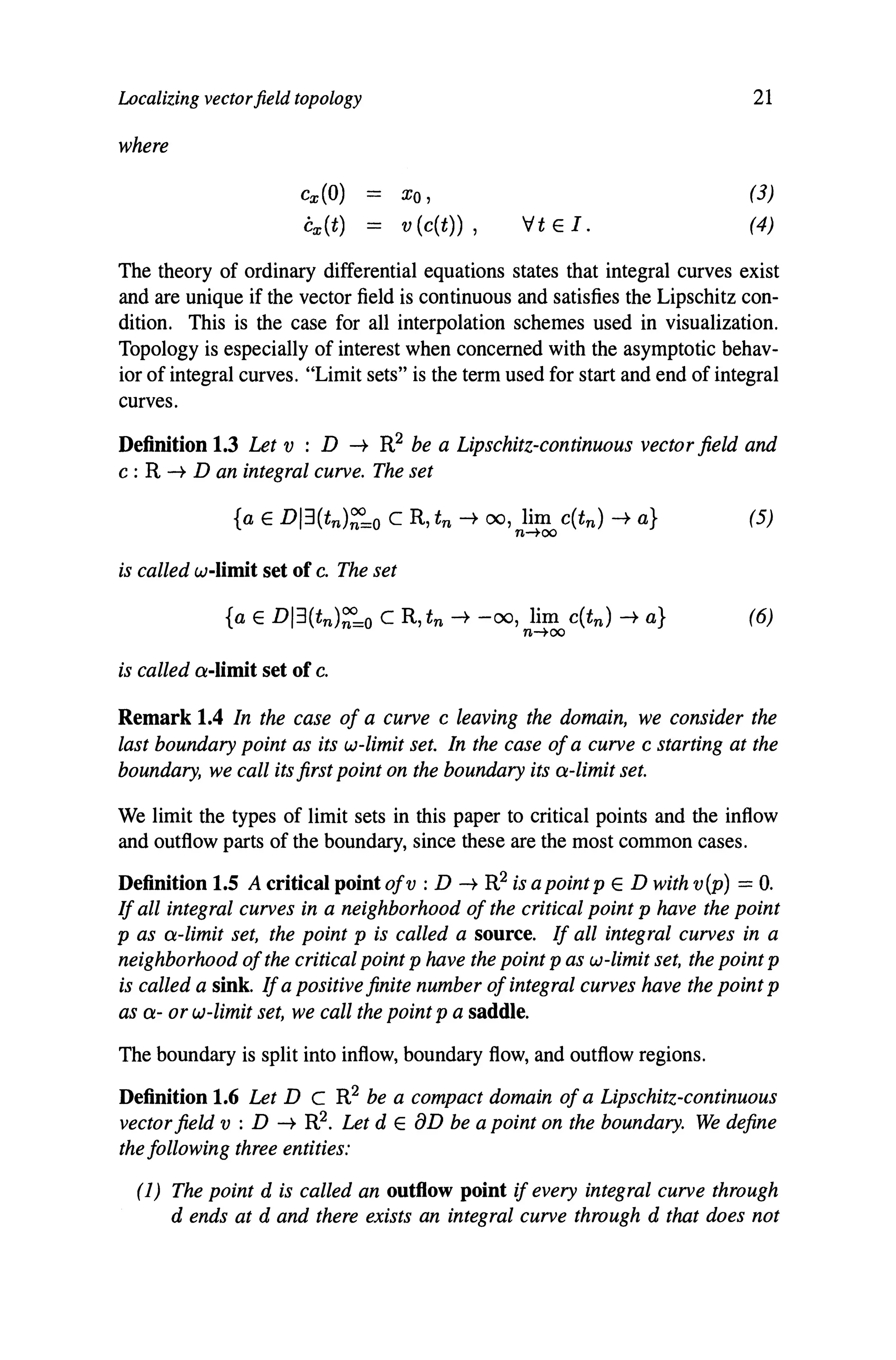Localizing vectorfield topology
where
cx(O) Xo,
Cx(t) = v (c(t)) , Vt E I.
21
(3)
(4)
The theory of ordinary differential equations states that integral curves exist
and are unique if the vector field is continuous and satisfies the Lipschitz con-
dition. This is the case for all interpolation schemes used in visualization.
Topology is especially of interest when concerned with the asymptotic behav-
ior of integral curves. "Limit sets" is the term used for start and end of integral
curves.
Definition 1.3 Let v : D -t R2 be a Lipschitz-continuous vector field and
c : R -t D an integral curve. The set
is called w-Iimit set of c. The set
{a E DI3(tn)~=o C R, tn -+ -00, lim c(tn) -+ a} (6)
n-too
is called a-limit set of c.
Remark 1.4 In the case of a curve c leaving the domain, we consider the
last boundary point as its w-limit set. In the case ofa curve c starting at the
boundary, we call its first point on the boundary its a-limit set.
We limit the types of limit sets in this paper to critical points and the inflow
and outflow parts of the boundary, since these are the most common cases.
Definition 1.5 A critical point ofv : D -t R2 is a point p E D with v (p) = O.
If all integral curves in a neighborhood of the critical point p have the point
p as a-limit set, the point p is called a source. If all integral curves in a
neighborhood ofthe critical point p have the point p as w-limit set, the point p
is called a sink. Ifa positive finite number ofintegral curves have the point p
as a- or w-limit set, we call the point p a saddle.
The boundary is split into inflow, boundary flow, and outflow regions.
Definition 1.6 Let D C R2 be a compact domain ofa Lipschitz-continuous
vectorfield v : D -t R2. Let dEaD be a point on the boundary. We define
the following three entities:
(1) The point d is called an outflow point if every integral curve through
d ends at d and there exists an integral curve through d that does not
 