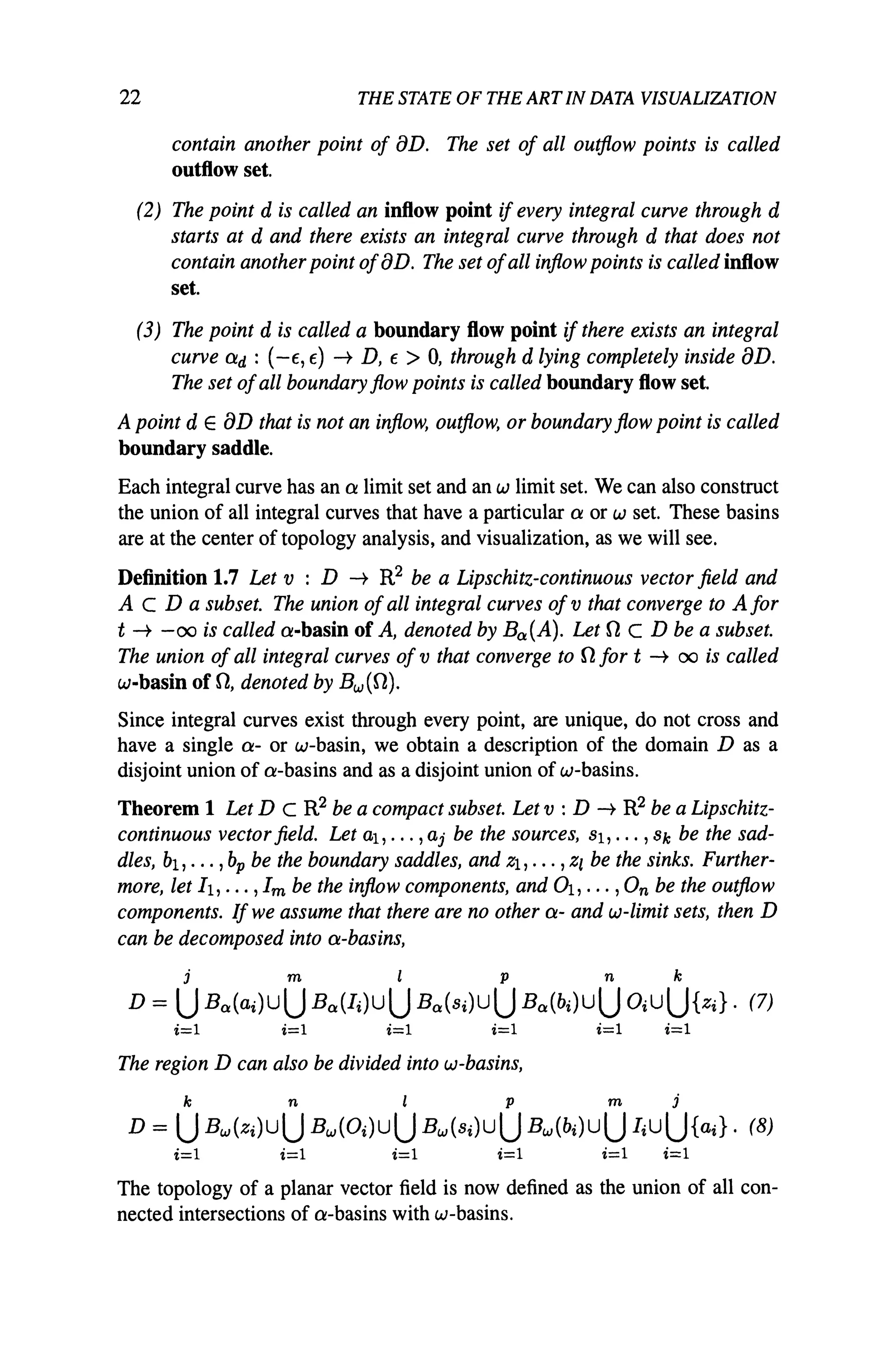 22 THE STATE OF THE ARTIN DATA VISUALIZATION
contain another point of aD. The set of all outflow points is called
outflow set.
(2) The point d is called an inflow point ifevery integral curve through d
starts at d and there exists an integral curve through d that does not
contain another point ofaD. The set ofall inflow points is called inflow
set.
(3) The point d is called a boundary flow point ifthere exists an integral
curve ad : (-E, E) -t D, E> 0, through d lying completely inside aD.
The set ofall boundary flow points is called boundary flow set.
A point dEaD that is not an inflow, outflow, or boundary flow point is called
boundary saddle.
Each integral curve has an a limit set and an w limit set. We can also construct
the union of all integral curves that have a particular a or w set. These basins
are at the center of topology analysis, and visualization, as we will see.
Definition 1.7 Let v : D -t R2 be a Lipschitz-continuous vector field and
A c D a subset. The union ofall integral curves ofv that converge to A for
t -t -00 is called a-basin of A, denoted by Ba(A). Let neD be a subset.
The union ofall integral curves of v that converge to nfor t -t 00 is called
w-basin of n, denoted by Bw(n).
Since integral curves exist through every point, are unique, do not cross and
have a single a- or w-basin, we obtain a description of the domain D as a
disjoint union of a-basins and as a disjoint union of w-basins.
Theorem 1 Let D C R2 be a compact subset. Let v : D -t R2 be a Lipschitz-
continuous vector field. Let aI, ... ,aj be the sources, Sl, ... ,Sk be the sad-
dles, bl,' .. ,bp be the boundary saddles, and Zl, ••• ,Z/ be the sinks. Further-
more, let 11, ... ,1m be the inflow components, and 01, ... ,On be the outflow
components. If we assume that there are no other a- and w-limit sets, then D
can be decomposed into a-basins,
j m I p n k
D = UBa(ai)UU Ba(Ii)UU Ba(Si)UU Ba(bi)UU OiUU{Zi}' (7)
i=l i=l i=l i=l i=l i=l
The region D can also be divided into w-basins,
k n i p m j
D = UBw(Zi)UU Bw(Oi)UU Bw(Si)UU Bw(bi)UU IiUU{ai}. (8)
i=l i=l i=l i=l i=l i=l
The topology of a planar vector field is now defined as the union of all con-
nected intersections of a-basins with w-basins.
 
