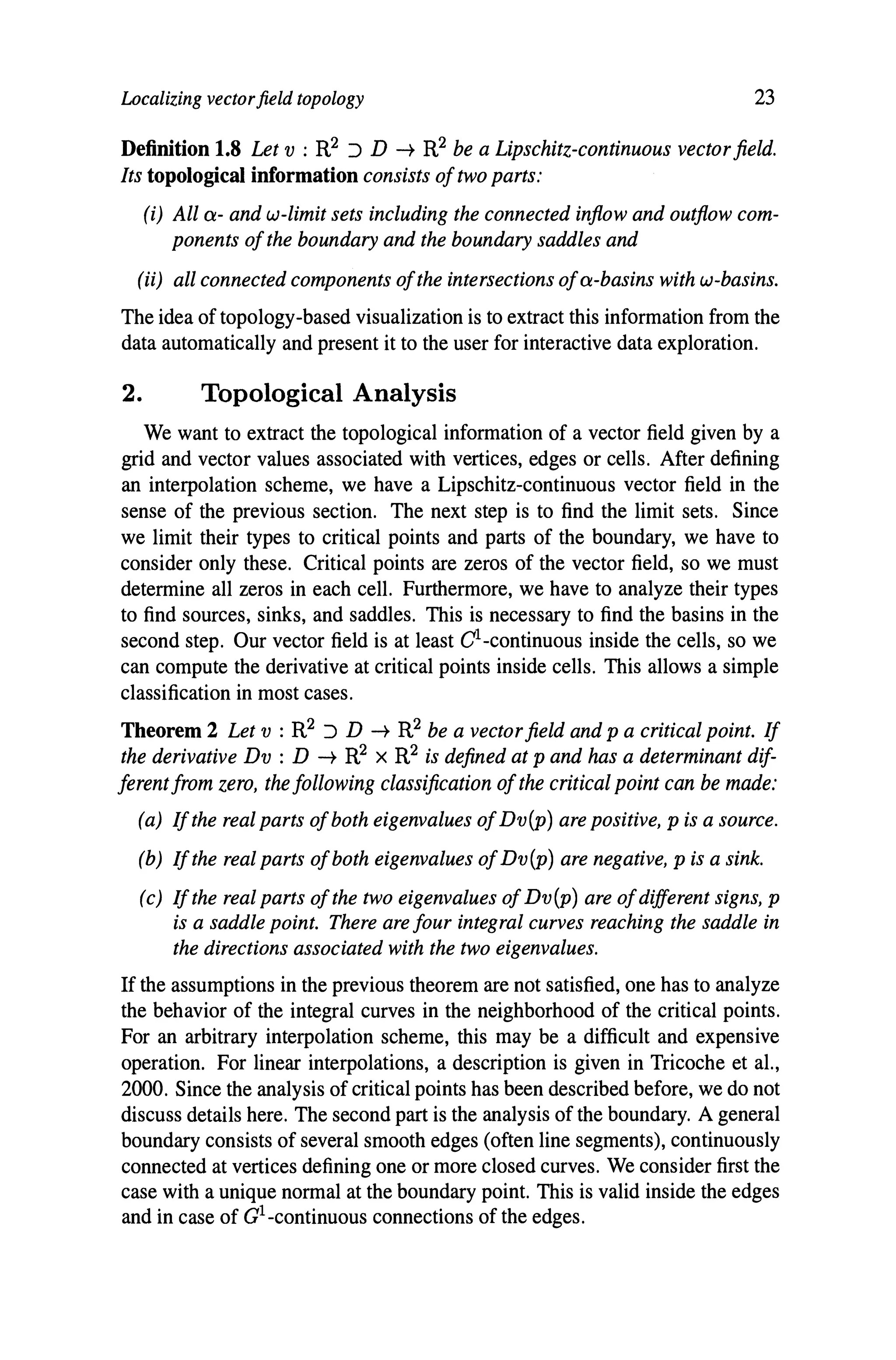 Localizing vectorfield topology 23
Definition 1.8 Let v : R2 :J D -t R2 be a Lipschitz-continuous vectorfield.
Its topological information consists oftwo parts:
(i) All a- and w-limit sets including the connected inflow and outflow com-
ponents ofthe boundary and the boundary saddles and
(ii) all connected components ofthe intersections ofa-basins with w-basins.
The idea of topology-based visualization is to extract this information from the
data automatically and present it to the user for interactive data exploration.
2. Topological Analysis
We want to extract the topological information of a vector field given by a
grid and vector values associated with vertices, edges or cells. After defining
an interpolation scheme, we have a Lipschitz-continuous vector field in the
sense of the previous section. The next step is to find the limit sets. Since
we limit their types to critical points and parts of the boundary, we have to
consider only these. Critical points are zeros of the vector field, so we must
determine all zeros in each cell. Furthermore, we have to analyze their types
to find sources, sinks, and saddles. This is necessary to find the basins in the
second step. Our vector field is at least CI-continuous inside the cells, so we
can compute the derivative at critical points inside cells. This allows a simple
classification in most cases.
Theorem 2 Let v : R2 :J D -t R2 be a vectorfield and p a critical point. If
the derivative Dv : D -t R2 X R2 is defined at p and has a determinant dif-
ferent from zero, the following classification ofthe critical point can be made:
(a) Ifthe real parts ofboth eigenvalues ofDv(p) are positive, p is a source.
(b) If the real parts ofboth eigenvalues ofDv(p) are negative, p is a sink.
(c) If the real parts ofthe two eigenvalues of Dv(p) are ofdifferent signs, p
is a saddle point. There are four integral curves reaching the saddle in
the directions associated with the two eigenvalues.
If the assumptions in the previous theorem are not satisfied, one has to analyze
the behavior of the integral curves in the neighborhood of the critical points.
For an arbitrary interpolation scheme, this may be a difficult and expensive
operation. For linear interpolations, a description is given in Tricoche et al.,
2000. Since the analysis of critical points has been described before, we do not
discuss details here. The second part is the analysis of the boundary. A general
boundary consists of several smooth edges (often line segments), continuously
connected at vertices defining one or more closed curves. We consider first the
case with a unique normal at the boundary point. This is valid inside the edges
and in case of aI-continuous connections of the edges.
 