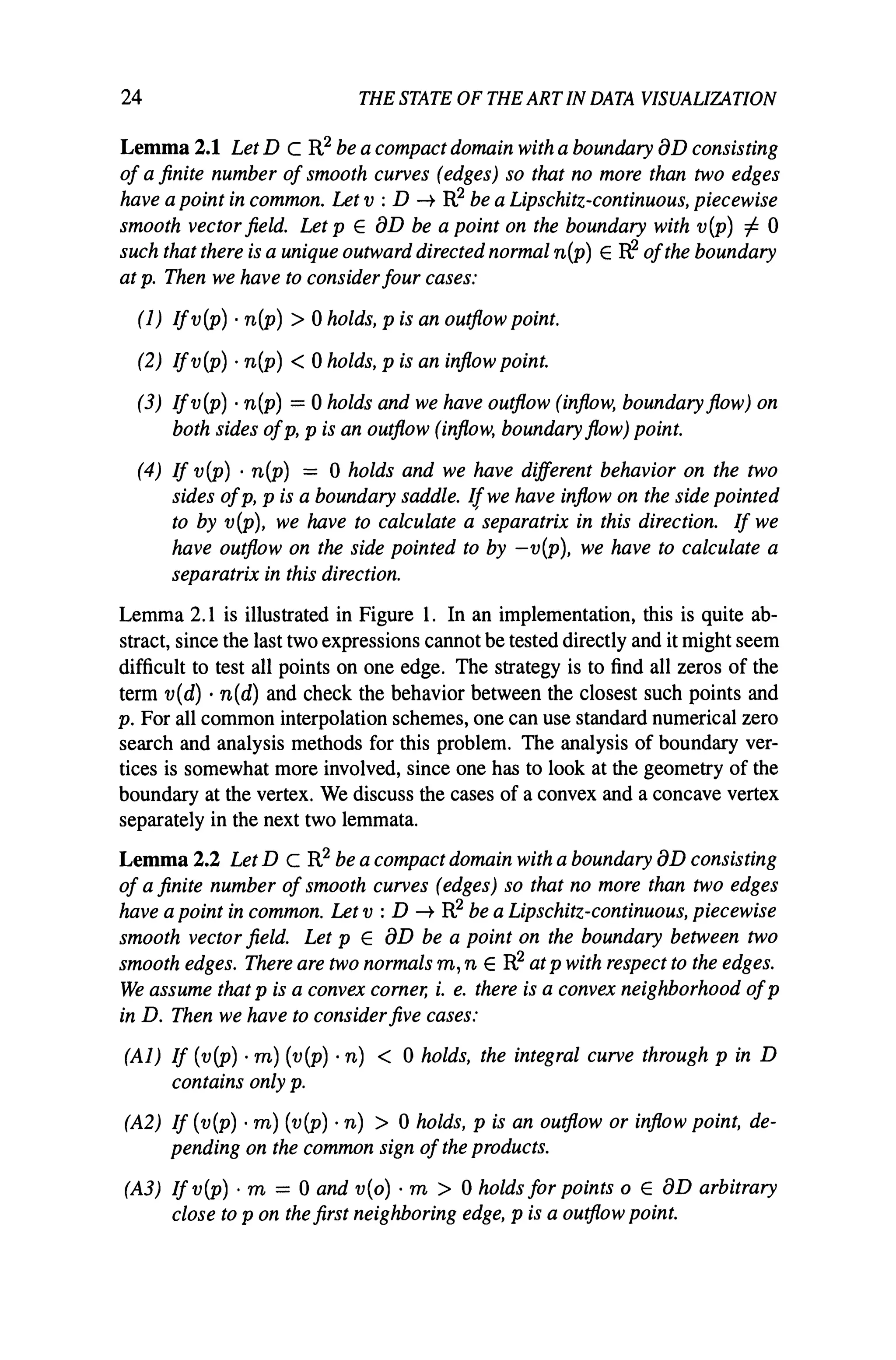 24 THE STATE OF THE ARTIN DATA VISUALIZATION
Lemma 2.1 Let D C R2 be a compact domain with a boundary aD consisting
of a finite number of smooth curves (edges) so that no more than two edges
have a point in common. Let v : D -+ R2 be a Lipschitz-continuous, piecewise
smooth vector field. Let p E aD be a point on the boundary with v(p) 1= 0
such that there is a unique outward directed normal n(p) E R,2 ofthe boundary
at p. Then we have to considerfour cases:
(1) Ifv (p) . n(p) > 0 holds, p is an outflow point.
(2) Ifv (p) . n(p) < 0 holds, p is an inflow point.
(3) Ifv(p) . n(p) = 0 holds and we have outflow (inflow, boundary flow) on
both sides ofp, p is an outflow (inflow, boundary flow) point.
(4) If v(P) . n(p) = 0 holds and we have different behavior on the two
sides ofp, p is a boundary saddle. Ifwe have inflow on the side pointed
to by v(p), we have to calculate a'separatrix in this direction. If we
have outflow on the side pointed to by -v(P), we have to calculate a
separatrix in this direction.
Lemma 2.1 is illustrated in Figure 1. In an implementation, this is quite ab-
stract, since the last two expressions cannot be tested directly and it might seem
difficult to test all points on one edge. The strategy is to find all zeros of the
term v(d) . n(d) and check the behavior between the closest such points and
p. For all common interpolation schemes, one can use standard numerical zero
search and analysis methods for this problem. The analysis of boundary ver-
tices is somewhat more involved, since one has to look at the geometry of the
boundary at the vertex. We discuss the cases of a convex and a concave vertex
separately in the next two lemmata.
Lemma 2.2 Let D C R2 be a compact domain with a boundary aD consisting
of a finite number of smooth curves (edges) so that no more than two edges
have a point in common. Let v : D -+ R2 be a Lipschitz-continuous, piecewise
smooth vector field. Let p E aD be a point on the boundary between two
smooth edges. There are two normals m, n E R2 at p with respect to the edges.
We assume that p is a convex corner, i. e. there is a convex neighborhood ofp
in D. Then we have to considerfive cases:
(Al) If (v(P) . m) (v(p) . n) < 0 holds, the integral curve through p in D
contains only p.
(A2) If (v (P) . m) (v (P) . n) > 0 holds, p is an outflow or inflow point, de-
pending on the common sign ofthe products.
(A3) Ifv(p)·m = Oandv(o)·m > oholds for points 0 E aD arbitrary
close to p on the first neighboring edge, p is a outflow point.
 