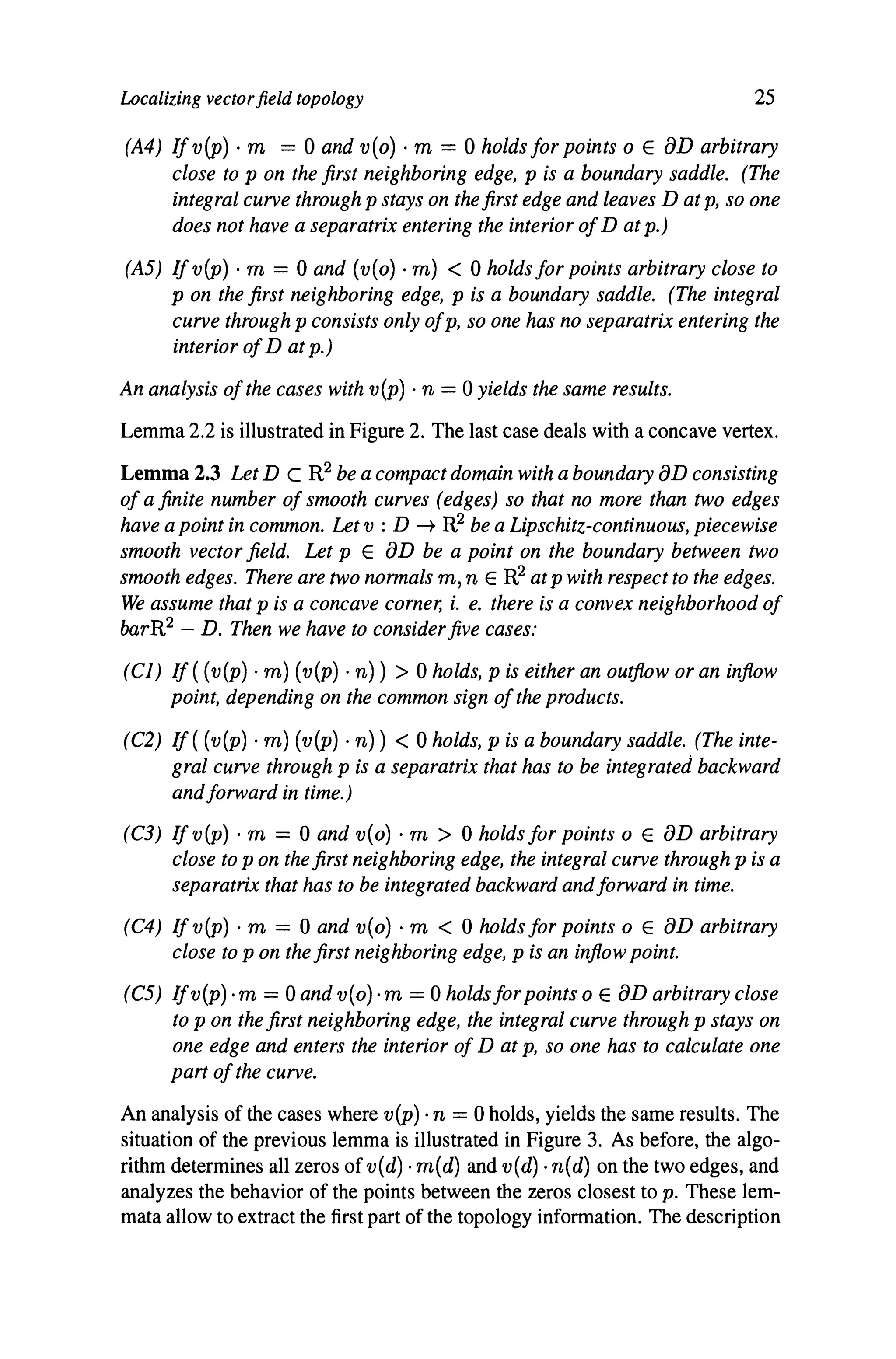 Localizing vectorfield topology 25
(A4) Ifv(P) . m = 0 and v(o) . m = 0 holds for points 0 E aD arbitrary
close to p on the first neighboring edge, p is a boundary saddle. (The
integral curve through p stays on the first edge and leaves D at p, so one
does not have a separatrix entering the interior ofD at p.)
(A5) Ifv(p) . m = 0 and (v(o)· m) < 0 holds for points arbitrary close to
p on the first neighboring edge, p is a boundary saddle. (The integral
curve through p consists only ofp, so one has no separatrix entering the
interior ofD at p.)
An analysis ofthe cases with v(p) . n = 0 yields the same results.
Lemma 2.2 is illustrated in Figure 2. The last case deals with a concave vertex.
Lemma 2.3 Let D C R2 be a compact domain with a boundary aD consisting
of a finite number of smooth curves (edges) so that no more than two edges
have a point in common. Let v : D -+ R2 be a Lipschitz-continuous, piecewise
smooth vector field. Let p E aD be a point on the boundary between two
smooth edges. There are two normals m, n E R2 at p with respect to the edges.
We assume that p is a concave corner, i. e. there is a convex neighborhood of
barR2 - D. Then we have to considerfive cases:
(CI) If ( (v(p) . m) (v(p) . n)) > 0 holds, p is either an outflow or an inflow
point, depending on the common sign ofthe products.
(C2) If ((v(p) . m) (v(p) . n)) < 0 holds, p is a boundary saddle. (The inte-
gral curve through p is a separatrix that has to be integrated backward
andforward in time.)
(C3) Ifv(p), m = 0 and v(o)· m > 0 holds for points 0 E aD arbitrary
close to p on the first neighboring edge, the integral curve through p is a
separatrix that has to be integrated backward andforward in time.
(C4) If v(P) . m = 0 and v(o) . m < 0 holds for points 0 E aD arbitrary
close to p on the first neighboring edge, p is an inflow point.
(C5) Ifv(p)·m = 0 and v(o)·m = 0 holds for points 0 E aD arbitrary close
to p on the first neighboring edge, the integral curve through p stays on
one edge and enters the interior of D at p, so one has to calculate one
part ofthe curve.
An analysis of the cases where v(p) .n = 0 holds, yields the same results. The
situation of the previous lemma is illustrated in Figure 3. As before, the algo-
rithm determines all zeros of v(d) .m(d) and v(d) .n(d) on the two edges, and
analyzes the behavior of the points between the zeros closest to p. These lem-
mata allow to extract the first part of the topology information. The description
 