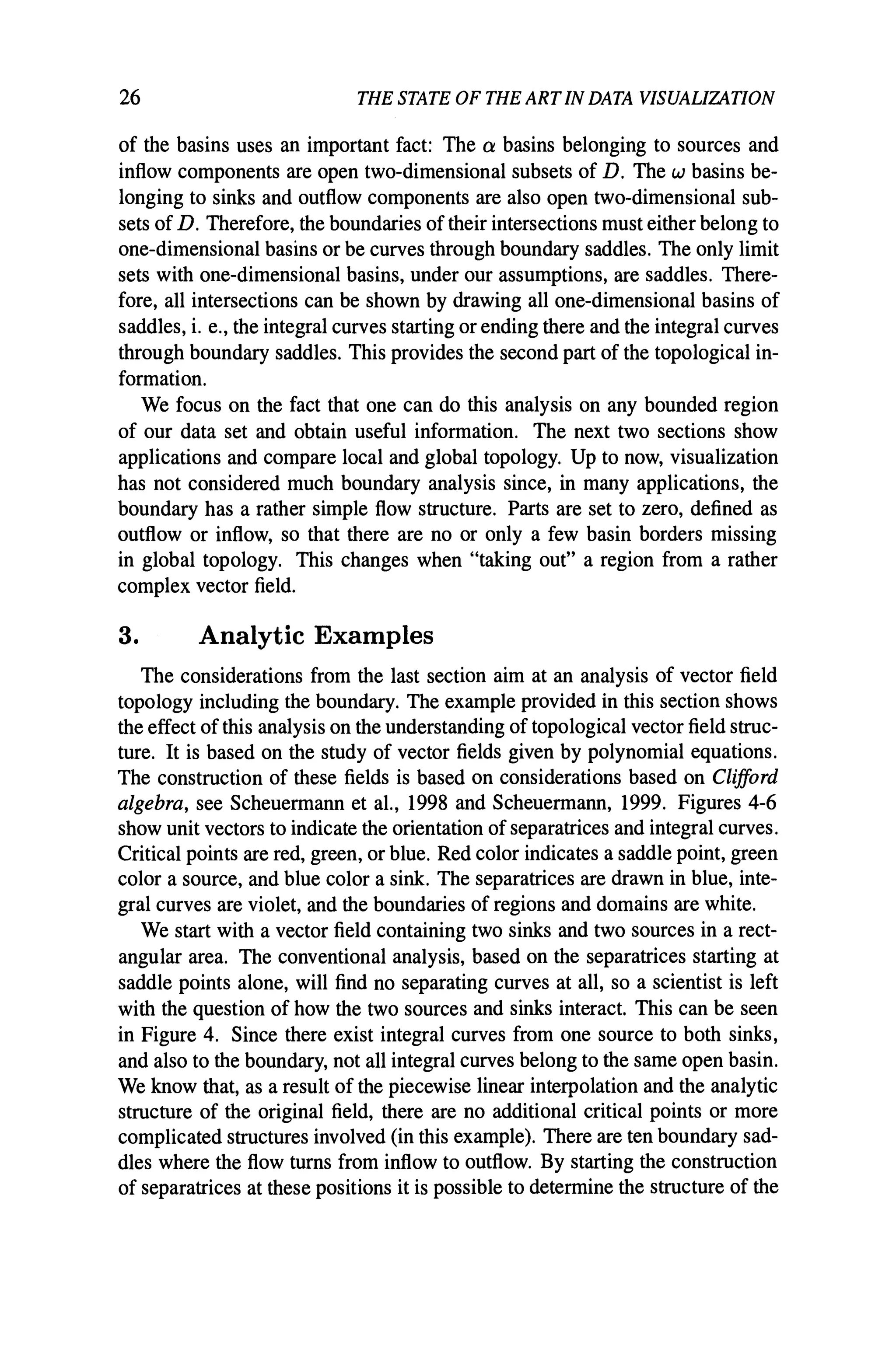 26 THE STATE OF THE ARTIN DATA VISUALIZATION
of the basins uses an important fact: The a basins belonging to sources and
inflow components are open two-dimensional subsets of D. The w basins be-
longing to sinks and outflow components are also open two-dimensional sub-
sets of D. Therefore, the boundaries of their intersections must either belong to
one-dimensional basins or be curves through boundary saddles. The only limit
sets with one-dimensional basins, under our assumptions, are saddles. There-
fore, all intersections can be shown by drawing all one-dimensional basins of
saddles, i. e., the integral curves starting or ending there and the integral curves
through boundary saddles. This provides the second part of the topological in-
formation.
We focus on the fact that one can do this analysis on any bounded region
of our data set and obtain useful information. The next two sections show
applications and compare local and global topology. Up to now, visualization
has not considered much boundary analysis since, in many applications, the
boundary has a rather simple flow structure. Parts are set to zero, defined as
outflow or inflow, so that there are no or only a few basin borders missing
in global topology. This changes when "taking out" a region from a rather
complex vector field.
3. Analytic Examples
The considerations from the last section aim at an analysis of vector field
topology including the boundary. The example provided in this section shows
the effect of this analysis on the understanding of topological vector field struc-
ture. It is based on the study of vector fields given by polynomial equations.
The construction of these fields is based on considerations based on Clifford
algebra, see Scheuermann et aI., 1998 and Scheuermann, 1999. Figures 4-6
show unit vectors to indicate the orientation of separatrices and integral curves.
Critical points are red, green, or blue. Red color indicates a saddle point, green
color a source, and blue color a sink. The separatrices are drawn in blue, inte-
gral curves are violet, and the boundaries of regions and domains are white.
We start with a vector field containing two sinks and two sources in a rect-
angular area. The conventional analysis, based on the separatrices starting at
saddle points alone, will find no separating curves at all, so a scientist is left
with the question of how the two sources and sinks interact. This can be seen
in Figure 4. Since there exist integral curves from one source to both sinks,
and also to the boundary, not all integral curves belong to the same open basin.
We know that, as a result of the piecewise linear interpolation and the analytic
structure of the original field, there are no additional critical points or more
complicated structures involved (in this example). There are ten boundary sad-
dles where the flow turns from inflow to outflow. By starting the construction
of separatrices at these positions it is possible to determine the structure of the
 