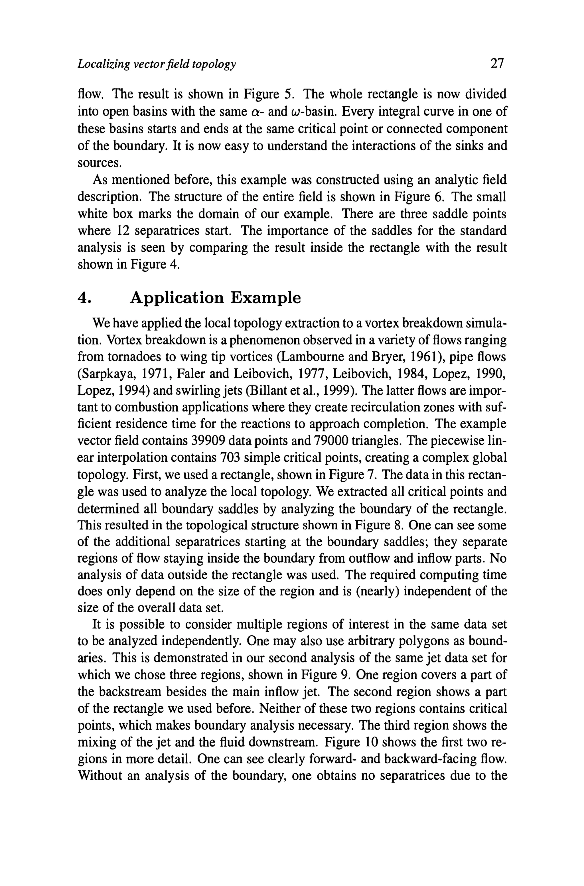 Localizing vectorfield topology 27
flow. The result is shown in Figure 5. The whole rectangle is now divided
into open basins with the same Q- and w-basin. Every integral curve in one of
these basins starts and ends at the same critical point or connected component
of the boundary. It is now easy to understand the interactions of the sinks and
sources.
As mentioned before, this example was constructed using an analytic field
description. The structure of the entire field is shown in Figure 6. The small
white box marks the domain of our example. There are three saddle points
where 12 separatrices start. The importance of the saddles for the standard
analysis is seen by comparing the result inside the rectangle with the result
shown in Figure 4.
4. Application Example
We have applied the local topology extraction to a vortex breakdown simula-
tion. Vortex breakdown is a phenomenon observed in a variety of flows ranging
from tornadoes to wing tip vortices (Lambourne and Bryer, 1961), pipe flows
(Sarpkaya, 1971, Faler and Leibovich, 1977, Leibovich, 1984, Lopez, 1990,
Lopez, 1994) and swirling jets (Billant et aI., 1999). The latter flows are impor-
tant to combustion applications where they create recirculation zones with suf-
ficient residence time for the reactions to approach completion. The example
vector field contains 39909 data points and 79000 triangles. The piecewise lin-
ear interpolation contains 703 simple critical points, creating a complex global
topology. First, we used a rectangle, shown in Figure 7. The data in this rectan-
gle was used to analyze the local topology. We extracted all critical points and
determined all boundary saddles by analyzing the boundary of the rectangle.
This resulted in the topological structure shown in Figure 8. One can see some
of the additional separatrices starting at the boundary saddles; they separate
regions of flow staying inside the boundary from outflow and inflow parts. No
analysis of data outside the rectangle was used. The required computing time
does only depend on the size of the region and is (nearly) independent of the
size of the overall data set.
It is possible to consider multiple regions of interest in the same data set
to be analyzed independently. One may also use arbitrary polygons as bound-
aries. This is demonstrated in our second analysis of the same jet data set for
which we chose three regions, shown in Figure 9. One region covers a part of
the backstream besides the main inflow jet. The second region shows a part
of the rectangle we used before. Neither of these two regions contains critical
points, which makes boundary analysis necessary. The third region shows the
mixing of the jet and the fluid downstream. Figure 10 shows the first two re-
gions in more detail. One can see clearly forward- and backward-facing flow.
Without an analysis of the boundary, one obtains no separatrices due to the
 