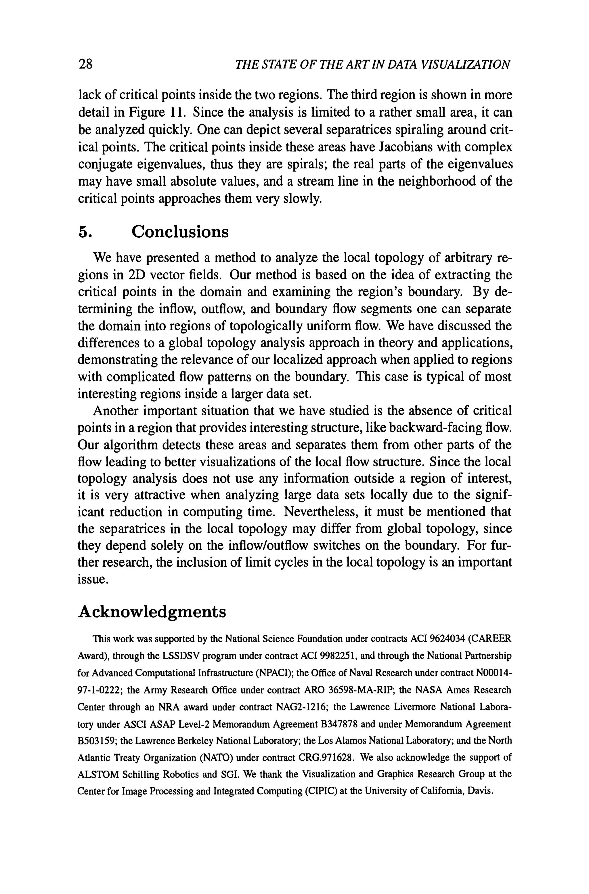 28 THE STATE OF THE ARTIN DATA VISUALIZATION
lack of critical points inside the two regions. The third region is shown in more
detail in Figure 11. Since the analysis is limited to a rather small area, it can
be analyzed quickly. One can depict several separatrices spiraling around crit-
ical points. The critical points inside these areas have Jacobians with complex
conjugate eigenvalues, thus they are spirals; the real parts of the eigenvalues
may have small absolute values, and a stream line in the neighborhood of the
critical points approaches them very slowly.
5. Conclusions
We have presented a method to analyze the local topology of arbitrary re-
gions in 2D vector fields. Our method is based on the idea of extracting the
critical points in the domain and examining the region's boundary. By de-
termining the inflow, outflow, and boundary flow segments one can separate
the domain into regions of topologically uniform flow. We have discussed the
differences to a global topology analysis approach in theory and applications,
demonstrating the relevance of our localized approach when applied to regions
with complicated flow patterns on the boundary. This case is typical of most
interesting regions inside a larger data set.
Another important situation that we have studied is the absence of critical
points in a region that provides interesting structure, like backward-facing flow.
Our algorithm detects these areas and separates them from other parts of the
flow leading to better visualizations of the local flow structure. Since the local
topology analysis does not use any information outside a region of interest,
it is very attractive when analyzing large data sets locally due to the signif-
icant reduction in computing time. Nevertheless, it must be mentioned that
the separatrices in the local topology may differ from global topology, since
they depend solely on the inflow/outflow switches on the boundary. For fur-
ther research, the inclusion of limit cycles in the local topology is an important
issue.
Acknowledgments
This work was supported by the National Science Foundation under contracts ACI 9624034 (CAREER
Award), through the LSSDSV program under contract ACI 9982251, and through the National Partnership
for Advanced Computational Infrastructure (NPACI); the Office of Naval Research under contract NOOOI4-
91-1-0222; the Army Research Office under contract ARO 36598-MA-RIP; the NASA Ames Research
Center through an NRA award under contract NAG2-1216; the Lawrence Livermore National Labora-
tory under ASCI ASAP Level-2 Memorandum Agreement B341818 and under Memorandum Agreement
B503159; the Lawrence Berkeley National Laboratory; the Los Alamos National Laboratory; and the North
Atlantic Treaty Organization (NATO) under contract CRG.91l628. We also acknowledge the support of
ALSTOM Schilling Robotics and SGl. We thank the Visualization and Graphics Research Group at the
Center for Image Processing and Integrated Computing (CIPIC) at the University of California, Davis.
 