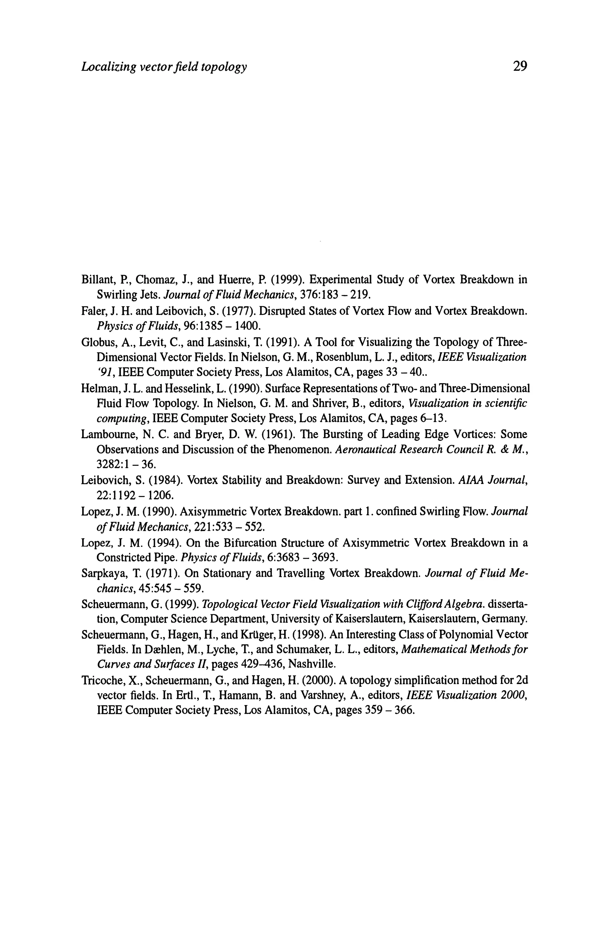 Localizing vectorfield topology 29
Billant, P., Chomaz, J., and Huerre, P. (1999). Experimental Study of Vortex Breakdown in
Swirling Jets. Journal ofFluid Mechanics, 376:183 - 219.
Faler, J. H. and Leibovich, S. (1977). Disrupted States of Vortex Flow and Vortex Breakdown.
Physics ofFluids, 96:1385 -1400.
Globus, A., Levit, C., and Lasinski, T. (1991). A Tool for Visualizing the Topology of Three-
Dimensional Vector Fields. In Nielson, G. M., Rosenblum, L. J., editors, IEEE Visualization
'91, IEEE Computer Society Press, Los Alamitos, CA, pages 33 - 40..
Helman, J. L. and Hesselink, L. (1990). Surface Representations ofTwo- and Three-Dimensional
Fluid Flow Topology. In Nielson, G. M. and Shriver, B., editors, Visualization in scientific
computing, IEEE Computer Society Press, Los Alamitos, CA, pages 6-13.
Lamboume, N. C. and Bryer, D. W. (1961). The Bursting of Leading Edge Vortices: Some
Observations and Discussion of the Phenomenon. Aeronautical Research Council R. & M.,
3282:1- 36.
Leibovich, S. (1984). Vortex Stability and Breakdown: Survey and Extension. AlAA Journal,
22:1192-1206.
Lopez, J. M. (1990). Axisymmetric Vortex Breakdown. part 1. confined Swirling Flow. Journal
ofFluid Mechanics, 221:533 - 552.
Lopez, J. M. (1994). On the Bifurcation Structure of Axisymmetric Vortex Breakdown in a
Constricted Pipe. Physics ofFluids, 6:3683 - 3693.
Sarpkaya, T. (1971). On Stationary and Travelling Vortex Breakdown. Journal of Fluid Me-
chanics, 45:545 - 559.
Scheuermann, G. (1999). Topological Vector Field Visualization with Clifford Algebra. disserta-
tion, Computer Science Department, University of Kaiserslautem, Kaiserslautem, Germany.
Scheuermann, G., Hagen, H., and KrUger, H. (1998). An Interesting Class ofPolynomial Vector
Fields. In Drehlen, M., Lyche, T., and Schumaker, L. L., editors, Mathematical Methodsjor
Curves and Surfaces II, pages 429-436, Nashville.
Tricoche, X., Scheuermann, G., and Hagen, H. (2000). A topology simplification method for 2d
vector fields. In ErtI., T., Hamann, B. and Varshney, A., editors, IEEE Visualization 2000,
IEEE Computer Society Press, Los Alamitos, CA, pages 359 - 366.
 