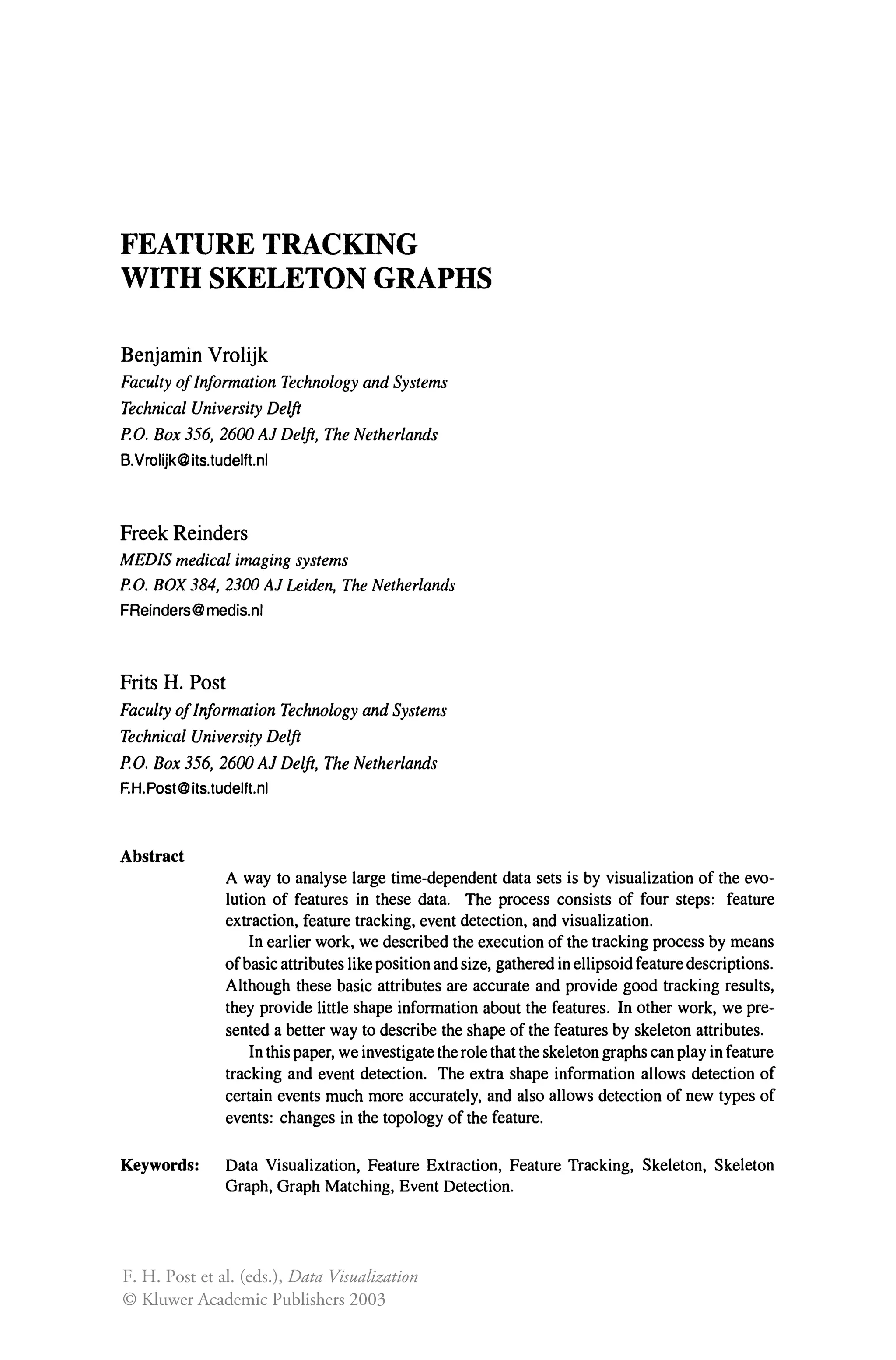 FEATURE TRACKING
WITH SKELETON GRAPHS
Benjamin Vrolijk
Faculty ofInformation Technology and Systems
Technical University Delft
P.O. Box 356, 2600 Al Delft, The Netherlands
B.Vrolijk@its.tudelft.nl
Freek Reinders
MEDIS medical imaging systems
P.O. BOX 384,2300 Al Leiden, The Netherlands
FReinders@medis.nl
Frits H. Post
Faculty ofInformation Technology and Systems
Technical University Delft
P.O. Box 356, 2600 Al Delft, The Netherlands
F.H.Post@its.tudelft.nl
Abstract
A way to analyse large time-dependent data sets is by visualization of the evo-
lution of features in these data. The process consists of four steps: feature
extraction, feature tracking, event detection, and visualization.
In earlier work, we described the execution of the tracking process by means
ofbasic attributes like position and size, gathered in ellipsoid feature descriptions.
Although these basic attributes are accurate and provide good tracking results,
they provide little shape information about the features. In other work, we pre-
sented a better way to describe the shape of the features by skeleton attributes.
In this paper, we investigate the role that the skeleton graphs can play in feature
tracking and event detection. The extra shape information allows detection of
certain events much more accurately, and also allows detection of new types of
events: changes in the topology of the feature.
Keywords: Data Visualization, Feature Extraction, Feature Tracking, Skeleton, Skeleton
Graph, Graph Matching, Event Detection.
F. H. Post et al. (eds.), Data Visualization
© Kluwer Academic Publishers 2003
 