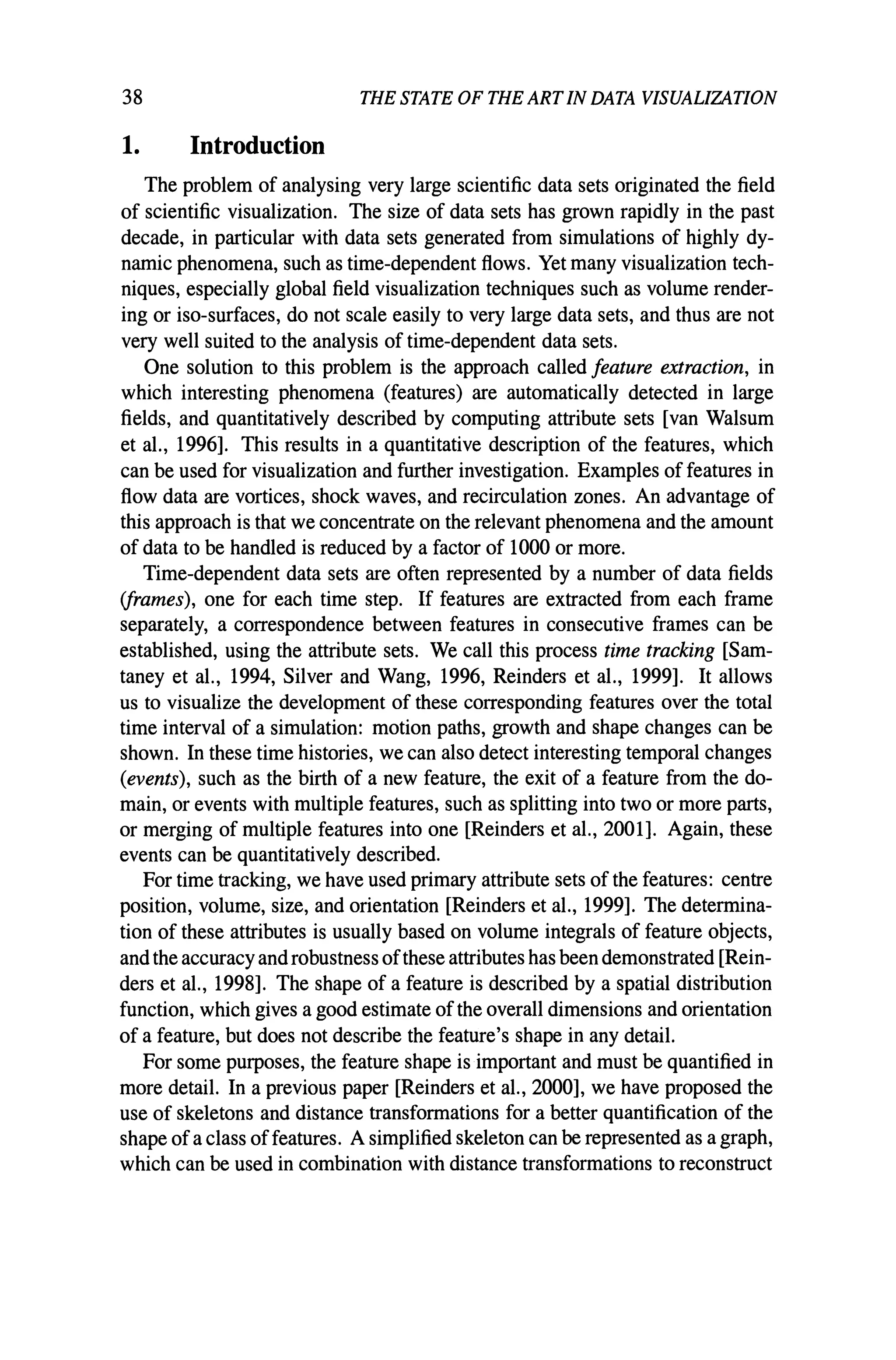 38 THE STATE OF THE ARTIN DATA VISUALIZATION
1. Introduction
The problem of analysing very large scientific data sets originated the field
of scientific visualization. The size of data sets has grown rapidly in the past
decade, in particular with data sets generated from simulations of highly dy-
namic phenomena, such as time-dependent flows. Yet many visualization tech-
niques, especially global field visualization techniques such as volume render-
ing or iso-surfaces, do not scale easily to very large data sets, and thus are not
very well suited to the analysis of time-dependent data sets.
One solution to this problem is the approach called feature extraction, in
which interesting phenomena (features) are automatically detected in large
fields, and quantitatively described by computing attribute sets [van Walsum
et aI., 1996]. This results in a quantitative description of the features, which
can be used for visualization and further investigation. Examples of features in
flow data are vortices, shock waves, and recirculation zones. An advantage of
this approach is that we concentrate on the relevant phenomena and the amount
of data to be handled is reduced by a factor of 1000 or more.
Time-dependent data sets are often represented by a number of data fields
(frames), one for each time step. If features are extracted from each frame
separately, a correspondence between features in consecutive frames can be
established, using the attribute sets. We call this process time tracking [Sam-
taney et aI., 1994, Silver and Wang, 1996, Reinders et aI., 1999]. It allows
us to visualize the development of these corresponding features over the total
time interval of a simulation: motion paths, growth and shape changes can be
shown. In these time histories, we can also detect interesting temporal changes
(events), such as the birth of a new feature, the exit of a feature from the do-
main, or events with multiple features, such as splitting into two or more parts,
or merging of multiple features into one [Reinders et al., 2001]. Again, these
events can be quantitatively described.
For time tracking, we have used primary attribute sets of the features: centre
position, volume, size, and orientation [Reinders et aI., 1999]. The determina-
tion of these attributes is usually based on volume integrals of feature objects,
and the accuracy and robustness ofthese attributes has been demonstrated [Rein-
ders et aI., 1998]. The shape of a feature is described by a spatial distribution
function, which gives a good estimate of the overall dimensions and orientation
of a feature, but does not describe the feature's shape in any detail.
For some purposes, the feature shape is important and must be quantified in
more detail. In a previous paper [Reinders et aI., 2000], we have proposed the
use of skeletons and distance transformations for a better quantification of the
shape ofa class offeatures. A simplified skeleton can be represented as a graph,
which can be used in combination with distance transformations to reconstruct
 