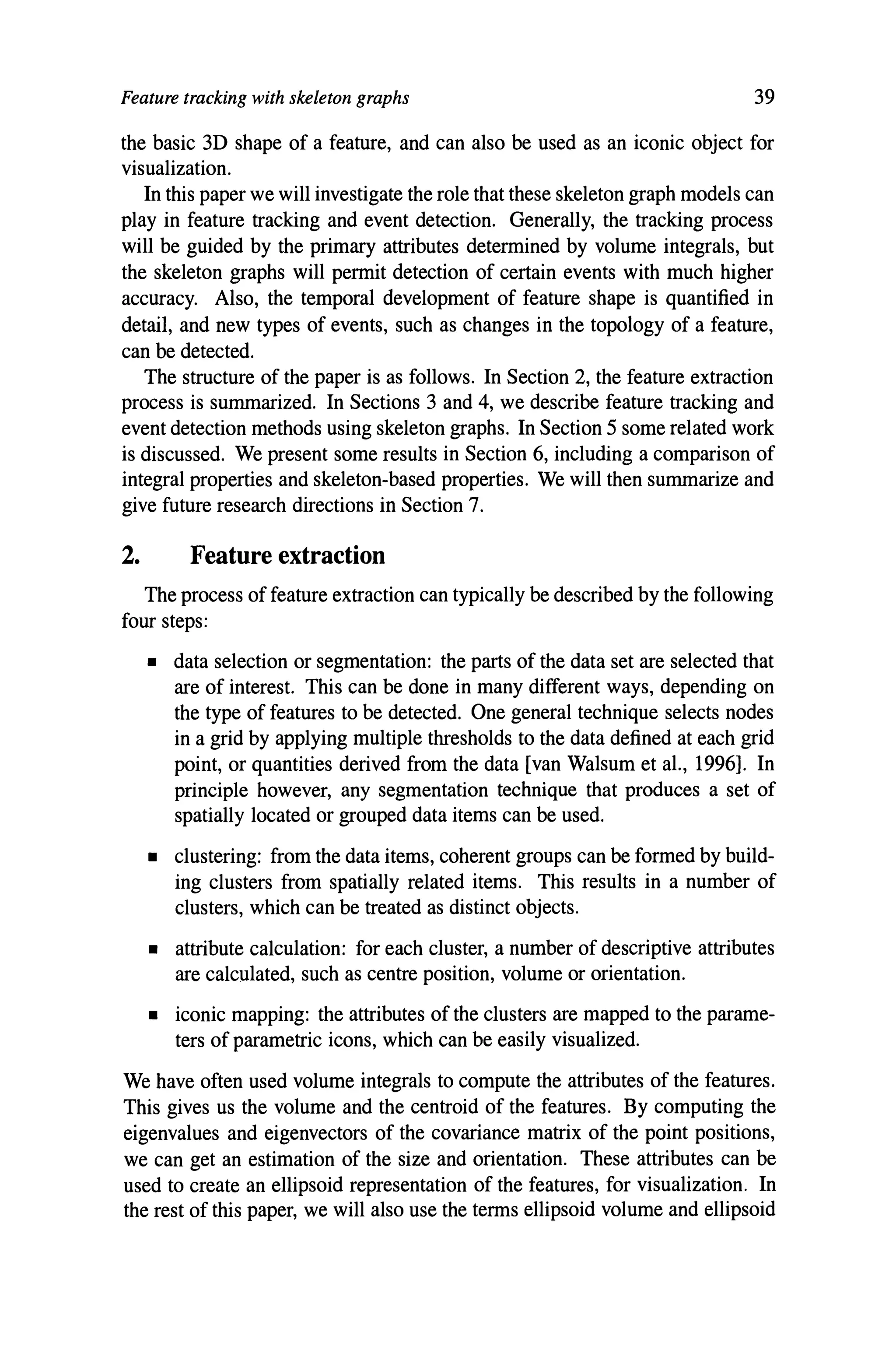 Feature tracking with skeleton graphs 39
the basic 3D shape of a feature, and can also be used as an iconic object for
visualization.
In this paper we will investigate the role that these skeleton graph models can
play in feature tracking and event detection. Generally, the tracking process
will be guided by the primary attributes determined by volume integrals, but
the skeleton graphs will permit detection of certain events with much higher
accuracy. Also, the temporal development of feature shape is quantified in
detail, and new types of events, such as changes in the topology of a feature,
can be detected.
The structure of the paper is as follows. In Section 2, the feature extraction
process is summarized. In Sections 3 and 4, we describe feature tracking and
event detection methods using skeleton graphs. In Section 5 some related work
is discussed. We present some results in Section 6, including a comparison of
integral properties and skeleton-based properties. We will then summarize and
give future research directions in Section 7.
2. Feature extraction
The process of feature extraction can typically be described by the following
four steps:
• data selection or segmentation: the parts of the data set are selected that
are of interest. This can be done in many different ways, depending on
the type of features to be detected. One general technique selects nodes
in a grid by applying multiple thresholds to the data defined at each grid
point, or quantities derived from the data [van Walsum et al., 1996]. In
principle however, any segmentation technique that produces a set of
spatially located or grouped data items can be used.
• clustering: from the data items, coherent groups can be formed by build-
ing clusters from spatially related items. This results in a number of
clusters, which can be treated as distinct objects.
• attribute calculation: for each cluster, a number of descriptive attributes
are calculated, such as centre position, volume or orientation.
• iconic mapping: the attributes of the clusters are mapped to the parame-
ters of parametric icons, which can be easily visualized.
We have often used volume integrals to compute the attributes of the features.
This gives us the volume and the centroid of the features. By computing the
eigenvalues and eigenvectors of the covariance matrix of the point positions,
we can get an estimation of the size and orientation. These attributes can be
used to create an ellipsoid representation of the features, for visualization. In
the rest of this paper, we will also use the terms ellipsoid volume and ellipsoid
 