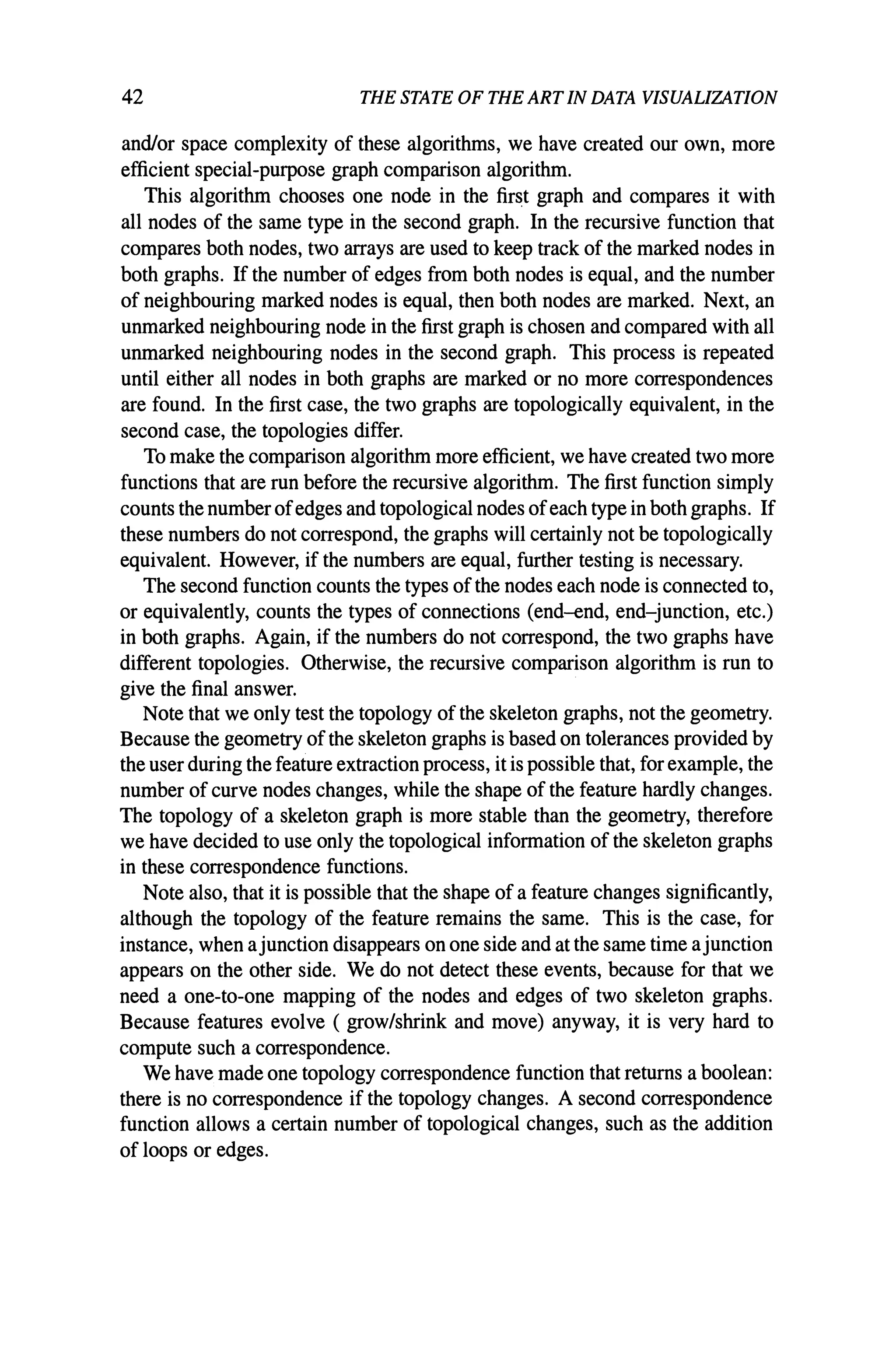 42 THE STATE OF THE ARTIN DATA VISUALIZATION
and/or space complexity of these algorithms, we have created our own, more
efficient special-purpose graph comparison algorithm.
This algorithm chooses one node in the first graph and compares it with
all nodes of the same type in the second graph. In the recursive function that
compares both nodes, two arrays are used to keep track of the marked nodes in
both graphs. If the number of edges from both nodes is equal, and the number
of neighbouring marked nodes is equal, then both nodes are marked. Next, an
unmarked neighbouring node in the first graph is chosen and compared with all
unmarked neighbouring nodes in the second graph. This process is repeated
until either all nodes in both graphs are marked or no more correspondences
are found. In the first case, the two graphs are topologically equivalent, in the
second case, the topologies differ.
To make the comparison algorithm more efficient, we have created two more
functions that are run before the recursive algorithm. The first function simply
counts the numberofedges and topological nodes ofeach type in both graphs. If
these numbers do not correspond, the graphs will certainly not be topologically
equivalent. However, if the numbers are equal, further testing is necessary.
The second function counts the types ofthe nodes each node is connected to,
or equivalently, counts the types of connections (end-end, end-junction, etc.)
in both graphs. Again, if the numbers do not correspond, the two graphs have
different topologies. Otherwise, the recursive comparison algorithm is run to
give the final answer.
Note that we only test the topology of the skeleton graphs, not the geometry.
Because the geometry ofthe skeleton graphs is based on tolerances provided by
the user during the feature extraction process, it is possible that, for example, the
number of curve nodes changes, while the shape of the feature hardly changes.
The topology of a skeleton graph is more stable than the geometry, therefore
we have decided to use only the topological information of the skeleton graphs
in these correspondence functions.
Note also, that it is possible that the shape of a feature changes significantly,
although the topology of the feature remains the same. This is the case, for
instance, when ajunction disappears on one side and at the same time ajunction
appears on the other side. We do not detect these events, because for that we
need a one-to-one mapping of the nodes and edges of two skeleton graphs.
Because features evolve ( grow/shrink and move) anyway, it is very hard to
compute such a correspondence.
We have made one topology correspondence function that returns a boolean:
there is no correspondence if the topology changes. A second correspondence
function allows a certain number of topological changes, such as the addition
of loops or edges.
 