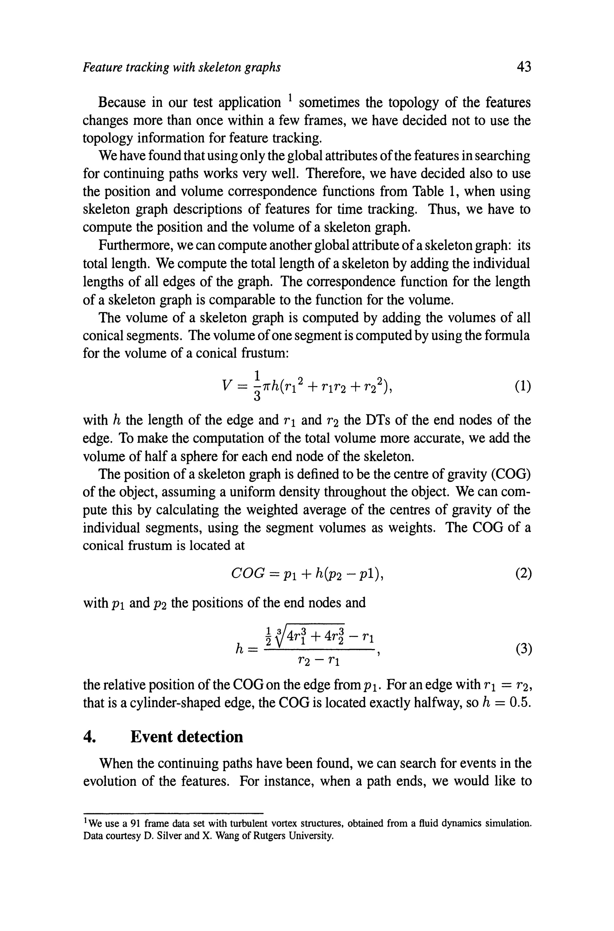 Feature tracking with skeleton graphs 43
Because in our test application 1 sometimes the topology of the features
changes more than once within a few frames, we have decided not to use the
topology information for feature tracking.
We have found that using only the global attributes ofthe features in searching
for continuing paths works very well. Therefore, we have decided also to use
the position and volume correspondence functions from Table 1, when using
skeleton graph descriptions of features for time tracking. Thus, we have to
compute the position and the volume of a skeleton graph.
Furthermore, we can compute another global attribute ofa skeleton graph: its
total length. We compute the total length of a skeleton by adding the individual
lengths of all edges of the graph. The correspondence function for the length
of a skeleton graph is comparable to the function for the volume.
The volume of a skeleton graph is computed by adding the volumes of all
conical segments. The volume ofone segment is computed by using the formula
for the volume of a conical frustum:
I 2 2
V = 3'll'h(T! +TIT2 +T2 ), (1)
with h the length of the edge and TI and T2 the DTs of the end nodes of the
edge. To make the computation of the total volume more accurate, we add the
volume of half a sphere for each end node of the skeleton.
The position of a skeleton graph is defined to be the centre of gravity (COG)
of the object, assuming a uniform density throughout the object. We can com-
pute this by calculating the weighted average of the centres of gravity of the
individual segments, using the segment volumes as weights. The COG of a
conical frustum is located at
COG = PI + h(P2 - pI),
with PI and P2 the positions of the end nodes and
~ ~4T~ +4T~ - TI
h = -'-.!.-----
(2)
(3)
the relative position of the COG on the edge from Pl. For an edge with TI = T2,
that is a cylinder-shaped edge, the COG is located exactly halfway, so h = 0.5.
4. Event detection
When the continuing paths have been found, we can search for events in the
evolution of the features. For instance, when a path ends, we would like to
1We use a 91 frame data set with turbulent vortex shUctures, obtained from a fluid dynamics simulation.
Data courtesy D. Silver and X. Wang of Rutgers University.
 