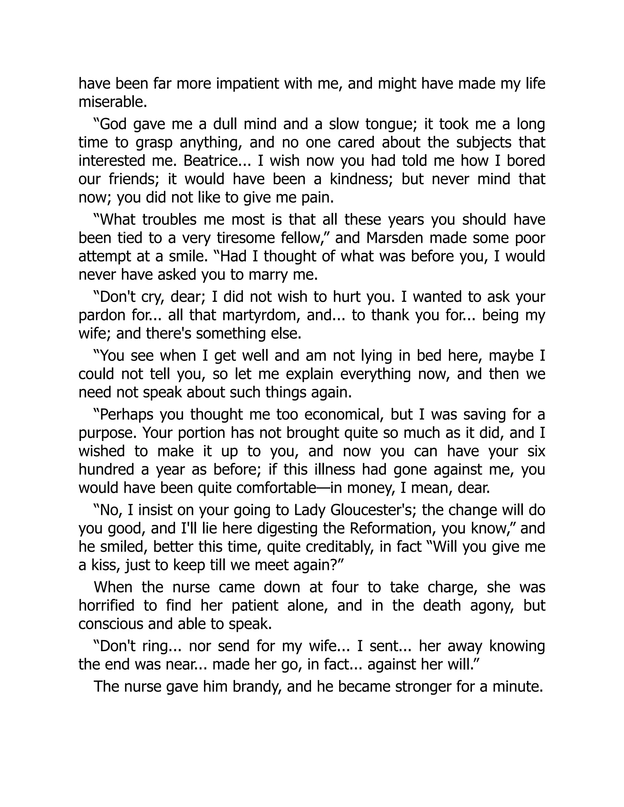 have been far more impatient with me, and might have made my life
miserable.
“God gave me a dull mind and a slow tongue; it took me a long
time to grasp anything, and no one cared about the subjects that
interested me. Beatrice... I wish now you had told me how I bored
our friends; it would have been a kindness; but never mind that
now; you did not like to give me pain.
“What troubles me most is that all these years you should have
been tied to a very tiresome fellow,” and Marsden made some poor
attempt at a smile. “Had I thought of what was before you, I would
never have asked you to marry me.
“Don't cry, dear; I did not wish to hurt you. I wanted to ask your
pardon for... all that martyrdom, and... to thank you for... being my
wife; and there's something else.
“You see when I get well and am not lying in bed here, maybe I
could not tell you, so let me explain everything now, and then we
need not speak about such things again.
“Perhaps you thought me too economical, but I was saving for a
purpose. Your portion has not brought quite so much as it did, and I
wished to make it up to you, and now you can have your six
hundred a year as before; if this illness had gone against me, you
would have been quite comfortable—in money, I mean, dear.
“No, I insist on your going to Lady Gloucester's; the change will do
you good, and I'll lie here digesting the Reformation, you know,” and
he smiled, better this time, quite creditably, in fact “Will you give me
a kiss, just to keep till we meet again?”
When the nurse came down at four to take charge, she was
horrified to find her patient alone, and in the death agony, but
conscious and able to speak.
“Don't ring... nor send for my wife... I sent... her away knowing
the end was near... made her go, in fact... against her will.”
The nurse gave him brandy, and he became stronger for a minute.
 