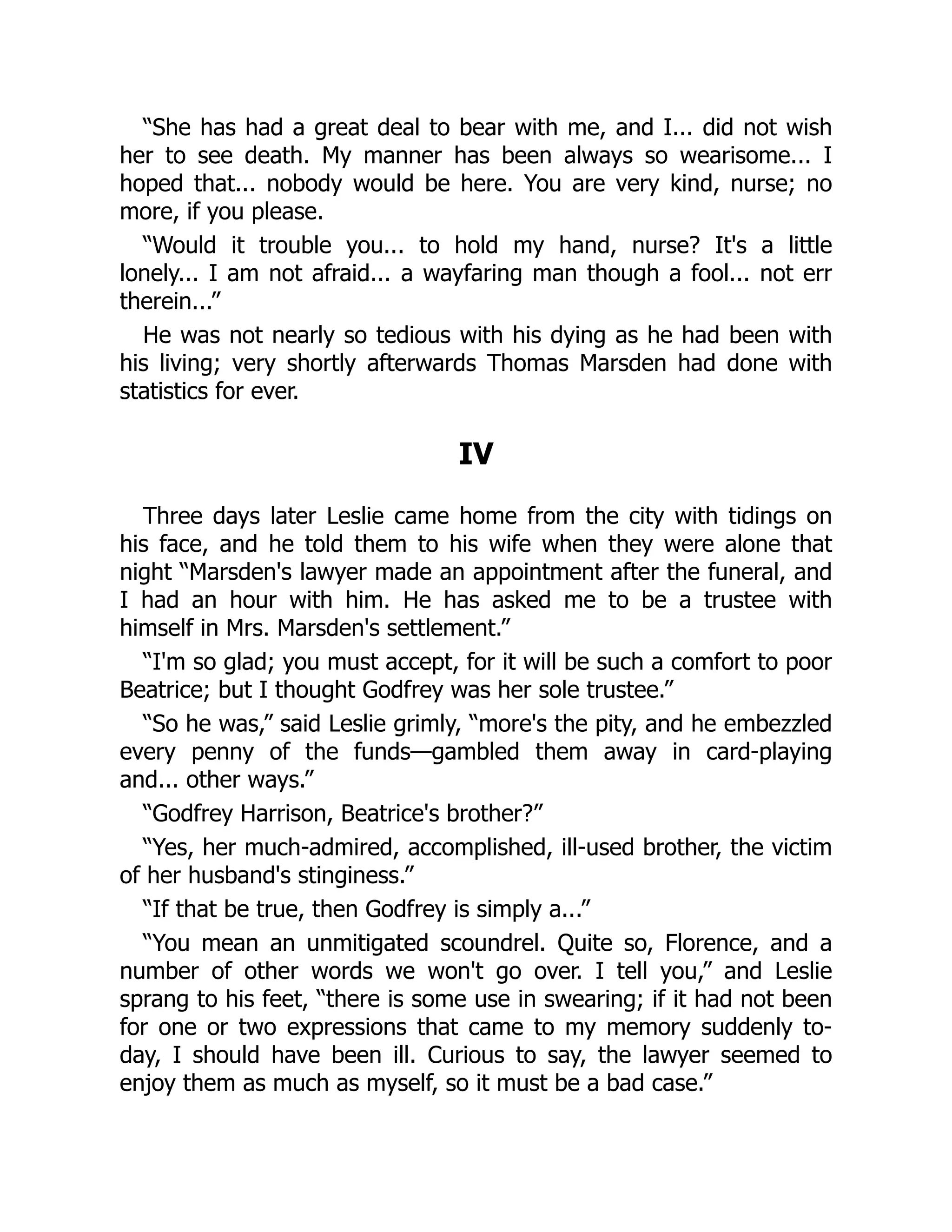 “She has had a great deal to bear with me, and I... did not wish
her to see death. My manner has been always so wearisome... I
hoped that... nobody would be here. You are very kind, nurse; no
more, if you please.
“Would it trouble you... to hold my hand, nurse? It's a little
lonely... I am not afraid... a wayfaring man though a fool... not err
therein...”
He was not nearly so tedious with his dying as he had been with
his living; very shortly afterwards Thomas Marsden had done with
statistics for ever.
IV
Three days later Leslie came home from the city with tidings on
his face, and he told them to his wife when they were alone that
night “Marsden's lawyer made an appointment after the funeral, and
I had an hour with him. He has asked me to be a trustee with
himself in Mrs. Marsden's settlement.”
“I'm so glad; you must accept, for it will be such a comfort to poor
Beatrice; but I thought Godfrey was her sole trustee.”
“So he was,” said Leslie grimly, “more's the pity, and he embezzled
every penny of the funds—gambled them away in card-playing
and... other ways.”
“Godfrey Harrison, Beatrice's brother?”
“Yes, her much-admired, accomplished, ill-used brother, the victim
of her husband's stinginess.”
“If that be true, then Godfrey is simply a...”
“You mean an unmitigated scoundrel. Quite so, Florence, and a
number of other words we won't go over. I tell you,” and Leslie
sprang to his feet, “there is some use in swearing; if it had not been
for one or two expressions that came to my memory suddenly to-
day, I should have been ill. Curious to say, the lawyer seemed to
enjoy them as much as myself, so it must be a bad case.”
 