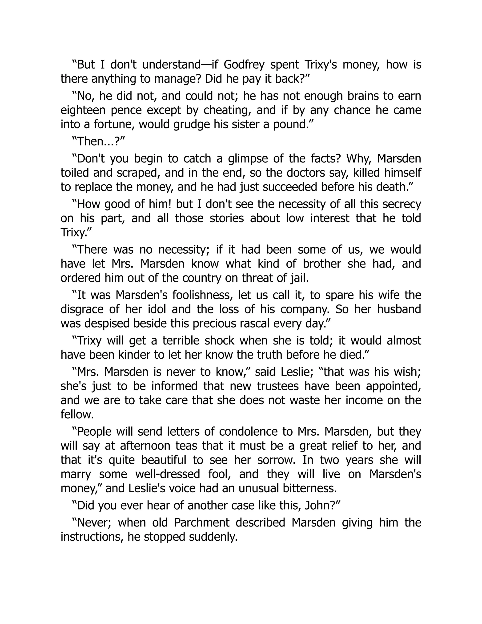 “But I don't understand—if Godfrey spent Trixy's money, how is
there anything to manage? Did he pay it back?”
“No, he did not, and could not; he has not enough brains to earn
eighteen pence except by cheating, and if by any chance he came
into a fortune, would grudge his sister a pound.”
“Then...?”
“Don't you begin to catch a glimpse of the facts? Why, Marsden
toiled and scraped, and in the end, so the doctors say, killed himself
to replace the money, and he had just succeeded before his death.”
“How good of him! but I don't see the necessity of all this secrecy
on his part, and all those stories about low interest that he told
Trixy.”
“There was no necessity; if it had been some of us, we would
have let Mrs. Marsden know what kind of brother she had, and
ordered him out of the country on threat of jail.
“It was Marsden's foolishness, let us call it, to spare his wife the
disgrace of her idol and the loss of his company. So her husband
was despised beside this precious rascal every day.”
“Trixy will get a terrible shock when she is told; it would almost
have been kinder to let her know the truth before he died.”
“Mrs. Marsden is never to know,” said Leslie; “that was his wish;
she's just to be informed that new trustees have been appointed,
and we are to take care that she does not waste her income on the
fellow.
“People will send letters of condolence to Mrs. Marsden, but they
will say at afternoon teas that it must be a great relief to her, and
that it's quite beautiful to see her sorrow. In two years she will
marry some well-dressed fool, and they will live on Marsden's
money,” and Leslie's voice had an unusual bitterness.
“Did you ever hear of another case like this, John?”
“Never; when old Parchment described Marsden giving him the
instructions, he stopped suddenly.
 