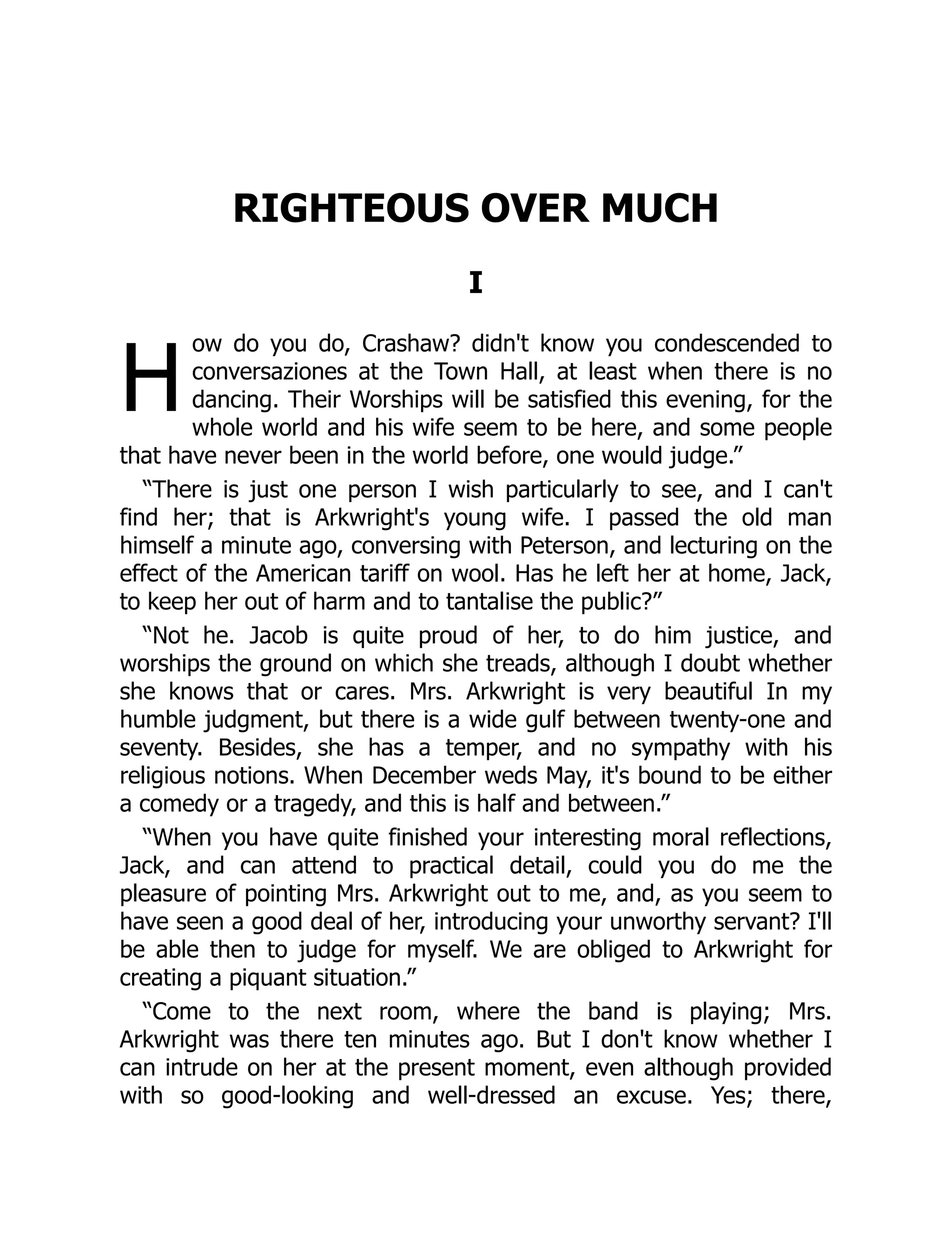 H
RIGHTEOUS OVER MUCH
I
ow do you do, Crashaw? didn't know you condescended to
conversaziones at the Town Hall, at least when there is no
dancing. Their Worships will be satisfied this evening, for the
whole world and his wife seem to be here, and some people
that have never been in the world before, one would judge.”
“There is just one person I wish particularly to see, and I can't
find her; that is Arkwright's young wife. I passed the old man
himself a minute ago, conversing with Peterson, and lecturing on the
effect of the American tariff on wool. Has he left her at home, Jack,
to keep her out of harm and to tantalise the public?”
“Not he. Jacob is quite proud of her, to do him justice, and
worships the ground on which she treads, although I doubt whether
she knows that or cares. Mrs. Arkwright is very beautiful In my
humble judgment, but there is a wide gulf between twenty-one and
seventy. Besides, she has a temper, and no sympathy with his
religious notions. When December weds May, it's bound to be either
a comedy or a tragedy, and this is half and between.”
“When you have quite finished your interesting moral reflections,
Jack, and can attend to practical detail, could you do me the
pleasure of pointing Mrs. Arkwright out to me, and, as you seem to
have seen a good deal of her, introducing your unworthy servant? I'll
be able then to judge for myself. We are obliged to Arkwright for
creating a piquant situation.”
“Come to the next room, where the band is playing; Mrs.
Arkwright was there ten minutes ago. But I don't know whether I
can intrude on her at the present moment, even although provided
with so good-looking and well-dressed an excuse. Yes; there,
 