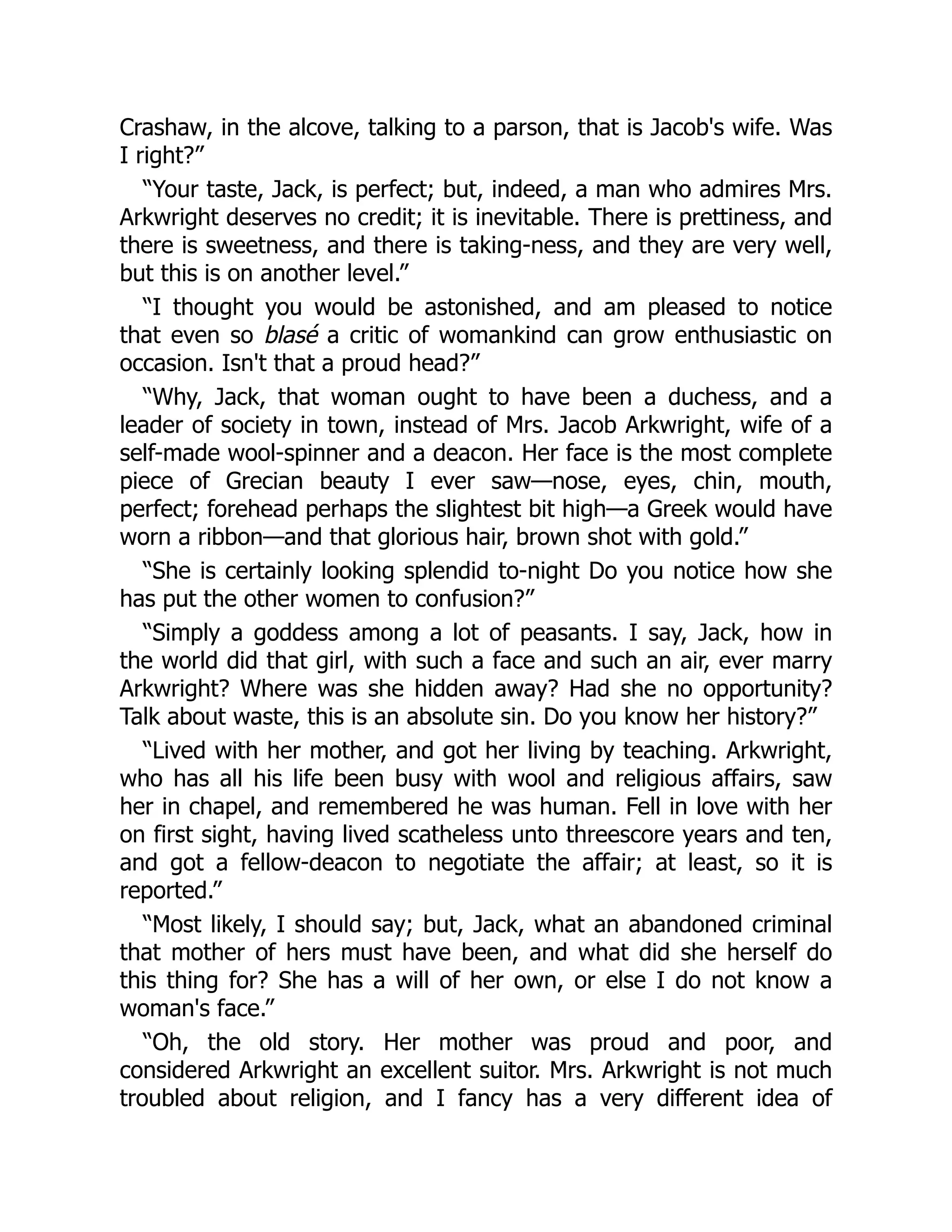 Crashaw, in the alcove, talking to a parson, that is Jacob's wife. Was
I right?”
“Your taste, Jack, is perfect; but, indeed, a man who admires Mrs.
Arkwright deserves no credit; it is inevitable. There is prettiness, and
there is sweetness, and there is taking-ness, and they are very well,
but this is on another level.”
“I thought you would be astonished, and am pleased to notice
that even so blasé a critic of womankind can grow enthusiastic on
occasion. Isn't that a proud head?”
“Why, Jack, that woman ought to have been a duchess, and a
leader of society in town, instead of Mrs. Jacob Arkwright, wife of a
self-made wool-spinner and a deacon. Her face is the most complete
piece of Grecian beauty I ever saw—nose, eyes, chin, mouth,
perfect; forehead perhaps the slightest bit high—a Greek would have
worn a ribbon—and that glorious hair, brown shot with gold.”
“She is certainly looking splendid to-night Do you notice how she
has put the other women to confusion?”
“Simply a goddess among a lot of peasants. I say, Jack, how in
the world did that girl, with such a face and such an air, ever marry
Arkwright? Where was she hidden away? Had she no opportunity?
Talk about waste, this is an absolute sin. Do you know her history?”
“Lived with her mother, and got her living by teaching. Arkwright,
who has all his life been busy with wool and religious affairs, saw
her in chapel, and remembered he was human. Fell in love with her
on first sight, having lived scatheless unto threescore years and ten,
and got a fellow-deacon to negotiate the affair; at least, so it is
reported.”
“Most likely, I should say; but, Jack, what an abandoned criminal
that mother of hers must have been, and what did she herself do
this thing for? She has a will of her own, or else I do not know a
woman's face.”
“Oh, the old story. Her mother was proud and poor, and
considered Arkwright an excellent suitor. Mrs. Arkwright is not much
troubled about religion, and I fancy has a very different idea of
 
