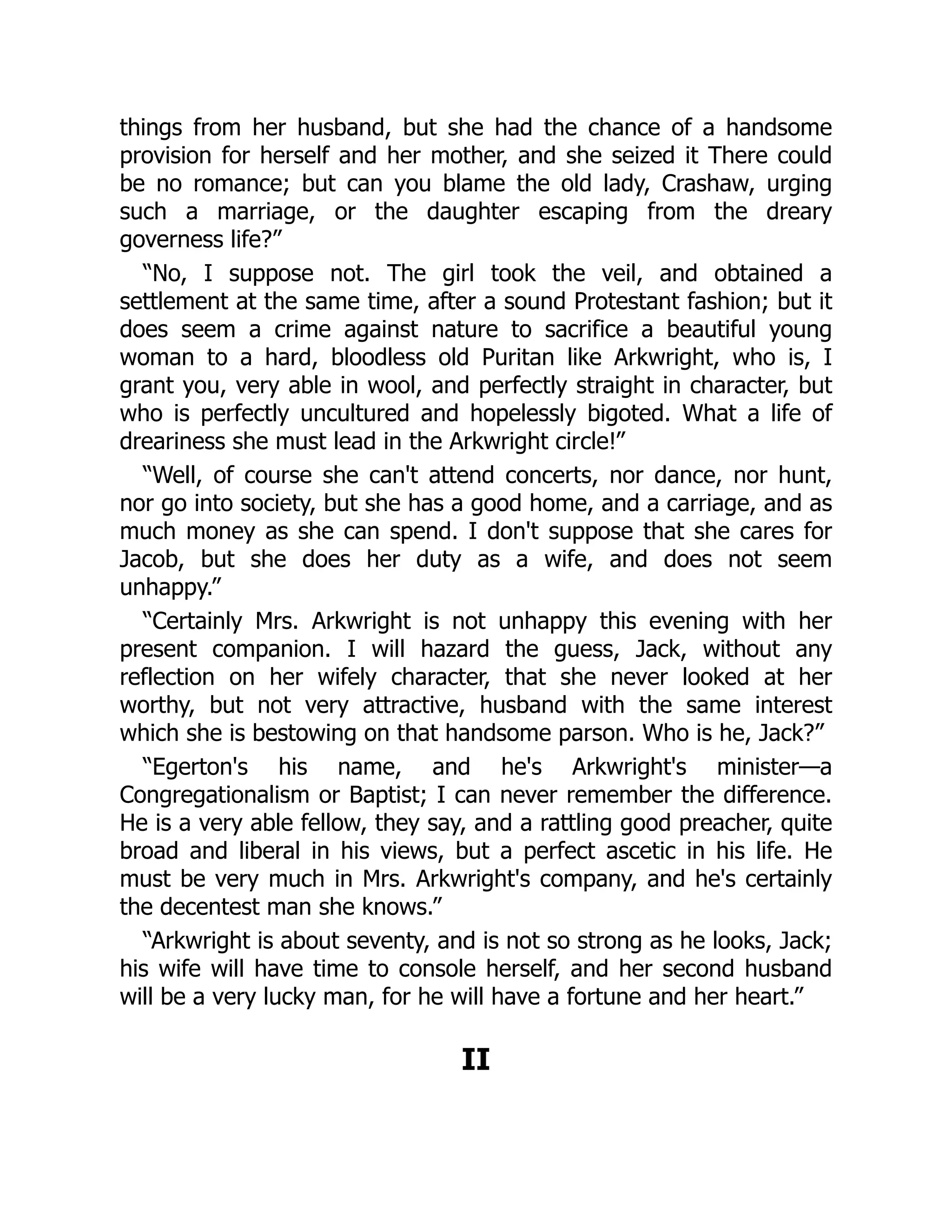 things from her husband, but she had the chance of a handsome
provision for herself and her mother, and she seized it There could
be no romance; but can you blame the old lady, Crashaw, urging
such a marriage, or the daughter escaping from the dreary
governess life?”
“No, I suppose not. The girl took the veil, and obtained a
settlement at the same time, after a sound Protestant fashion; but it
does seem a crime against nature to sacrifice a beautiful young
woman to a hard, bloodless old Puritan like Arkwright, who is, I
grant you, very able in wool, and perfectly straight in character, but
who is perfectly uncultured and hopelessly bigoted. What a life of
dreariness she must lead in the Arkwright circle!”
“Well, of course she can't attend concerts, nor dance, nor hunt,
nor go into society, but she has a good home, and a carriage, and as
much money as she can spend. I don't suppose that she cares for
Jacob, but she does her duty as a wife, and does not seem
unhappy.”
“Certainly Mrs. Arkwright is not unhappy this evening with her
present companion. I will hazard the guess, Jack, without any
reflection on her wifely character, that she never looked at her
worthy, but not very attractive, husband with the same interest
which she is bestowing on that handsome parson. Who is he, Jack?”
“Egerton's his name, and he's Arkwright's minister—a
Congregationalism or Baptist; I can never remember the difference.
He is a very able fellow, they say, and a rattling good preacher, quite
broad and liberal in his views, but a perfect ascetic in his life. He
must be very much in Mrs. Arkwright's company, and he's certainly
the decentest man she knows.”
“Arkwright is about seventy, and is not so strong as he looks, Jack;
his wife will have time to console herself, and her second husband
will be a very lucky man, for he will have a fortune and her heart.”
II
 