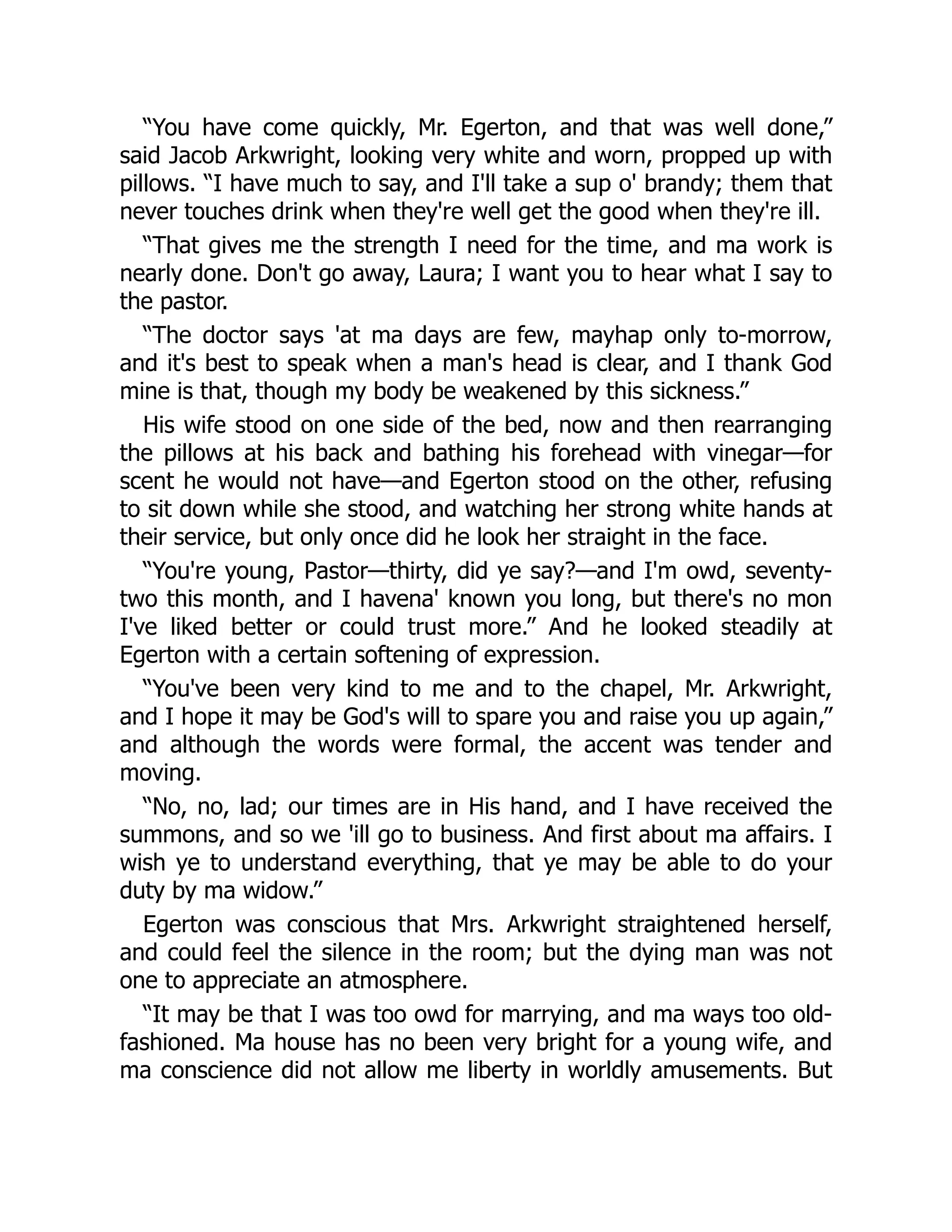 “You have come quickly, Mr. Egerton, and that was well done,”
said Jacob Arkwright, looking very white and worn, propped up with
pillows. “I have much to say, and I'll take a sup o' brandy; them that
never touches drink when they're well get the good when they're ill.
“That gives me the strength I need for the time, and ma work is
nearly done. Don't go away, Laura; I want you to hear what I say to
the pastor.
“The doctor says 'at ma days are few, mayhap only to-morrow,
and it's best to speak when a man's head is clear, and I thank God
mine is that, though my body be weakened by this sickness.”
His wife stood on one side of the bed, now and then rearranging
the pillows at his back and bathing his forehead with vinegar—for
scent he would not have—and Egerton stood on the other, refusing
to sit down while she stood, and watching her strong white hands at
their service, but only once did he look her straight in the face.
“You're young, Pastor—thirty, did ye say?—and I'm owd, seventy-
two this month, and I havena' known you long, but there's no mon
I've liked better or could trust more.” And he looked steadily at
Egerton with a certain softening of expression.
“You've been very kind to me and to the chapel, Mr. Arkwright,
and I hope it may be God's will to spare you and raise you up again,”
and although the words were formal, the accent was tender and
moving.
“No, no, lad; our times are in His hand, and I have received the
summons, and so we 'ill go to business. And first about ma affairs. I
wish ye to understand everything, that ye may be able to do your
duty by ma widow.”
Egerton was conscious that Mrs. Arkwright straightened herself,
and could feel the silence in the room; but the dying man was not
one to appreciate an atmosphere.
“It may be that I was too owd for marrying, and ma ways too old-
fashioned. Ma house has no been very bright for a young wife, and
ma conscience did not allow me liberty in worldly amusements. But
 