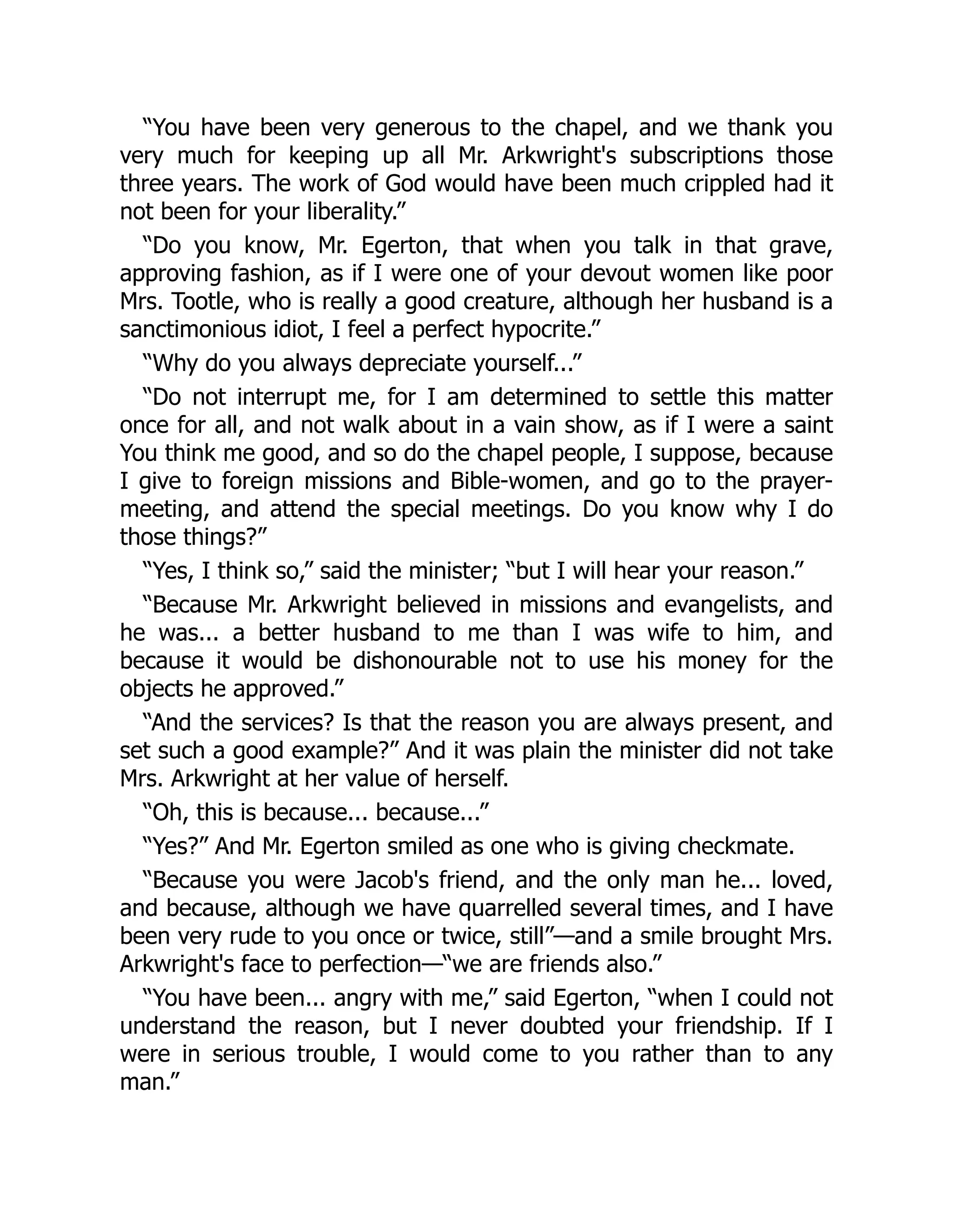 “You have been very generous to the chapel, and we thank you
very much for keeping up all Mr. Arkwright's subscriptions those
three years. The work of God would have been much crippled had it
not been for your liberality.”
“Do you know, Mr. Egerton, that when you talk in that grave,
approving fashion, as if I were one of your devout women like poor
Mrs. Tootle, who is really a good creature, although her husband is a
sanctimonious idiot, I feel a perfect hypocrite.”
“Why do you always depreciate yourself...”
“Do not interrupt me, for I am determined to settle this matter
once for all, and not walk about in a vain show, as if I were a saint
You think me good, and so do the chapel people, I suppose, because
I give to foreign missions and Bible-women, and go to the prayer-
meeting, and attend the special meetings. Do you know why I do
those things?”
“Yes, I think so,” said the minister; “but I will hear your reason.”
“Because Mr. Arkwright believed in missions and evangelists, and
he was... a better husband to me than I was wife to him, and
because it would be dishonourable not to use his money for the
objects he approved.”
“And the services? Is that the reason you are always present, and
set such a good example?” And it was plain the minister did not take
Mrs. Arkwright at her value of herself.
“Oh, this is because... because...”
“Yes?” And Mr. Egerton smiled as one who is giving checkmate.
“Because you were Jacob's friend, and the only man he... loved,
and because, although we have quarrelled several times, and I have
been very rude to you once or twice, still”—and a smile brought Mrs.
Arkwright's face to perfection—“we are friends also.”
“You have been... angry with me,” said Egerton, “when I could not
understand the reason, but I never doubted your friendship. If I
were in serious trouble, I would come to you rather than to any
man.”
 