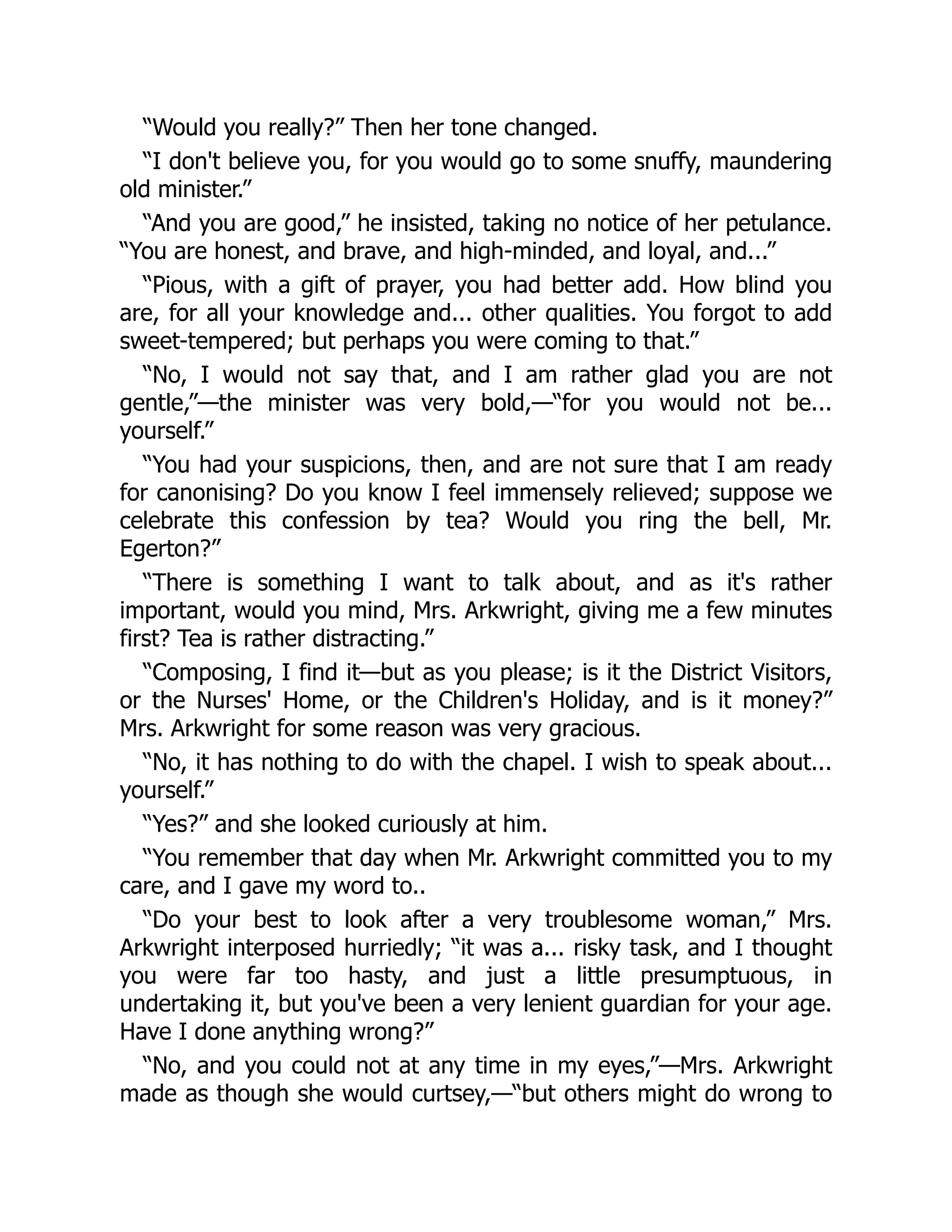 “Would you really?” Then her tone changed.
“I don't believe you, for you would go to some snuffy, maundering
old minister.”
“And you are good,” he insisted, taking no notice of her petulance.
“You are honest, and brave, and high-minded, and loyal, and...”
“Pious, with a gift of prayer, you had better add. How blind you
are, for all your knowledge and... other qualities. You forgot to add
sweet-tempered; but perhaps you were coming to that.”
“No, I would not say that, and I am rather glad you are not
gentle,”—the minister was very bold,—“for you would not be...
yourself.”
“You had your suspicions, then, and are not sure that I am ready
for canonising? Do you know I feel immensely relieved; suppose we
celebrate this confession by tea? Would you ring the bell, Mr.
Egerton?”
“There is something I want to talk about, and as it's rather
important, would you mind, Mrs. Arkwright, giving me a few minutes
first? Tea is rather distracting.”
“Composing, I find it—but as you please; is it the District Visitors,
or the Nurses' Home, or the Children's Holiday, and is it money?”
Mrs. Arkwright for some reason was very gracious.
“No, it has nothing to do with the chapel. I wish to speak about...
yourself.”
“Yes?” and she looked curiously at him.
“You remember that day when Mr. Arkwright committed you to my
care, and I gave my word to..
“Do your best to look after a very troublesome woman,” Mrs.
Arkwright interposed hurriedly; “it was a... risky task, and I thought
you were far too hasty, and just a little presumptuous, in
undertaking it, but you've been a very lenient guardian for your age.
Have I done anything wrong?”
“No, and you could not at any time in my eyes,”—Mrs. Arkwright
made as though she would curtsey,—“but others might do wrong to
 