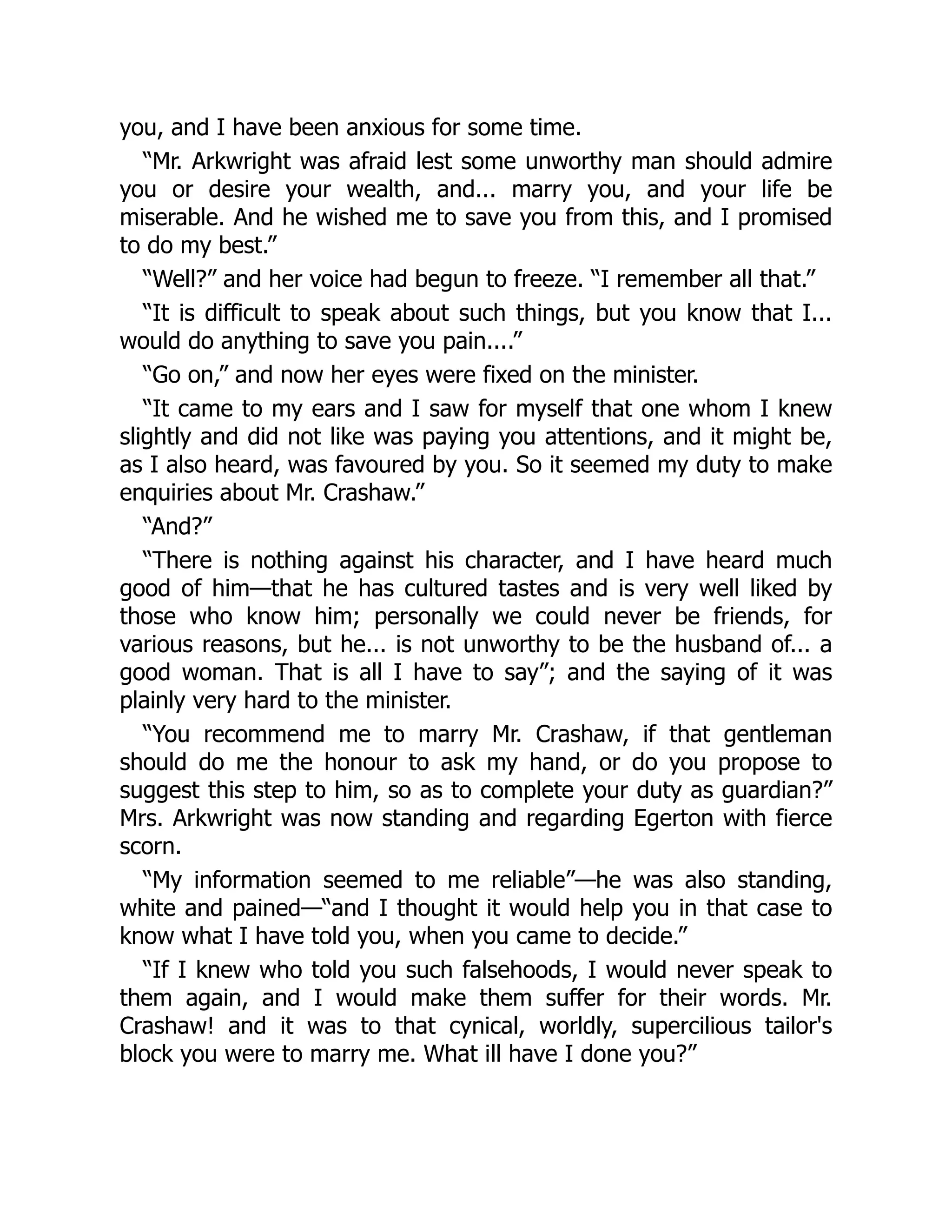 you, and I have been anxious for some time.
“Mr. Arkwright was afraid lest some unworthy man should admire
you or desire your wealth, and... marry you, and your life be
miserable. And he wished me to save you from this, and I promised
to do my best.”
“Well?” and her voice had begun to freeze. “I remember all that.”
“It is difficult to speak about such things, but you know that I...
would do anything to save you pain....”
“Go on,” and now her eyes were fixed on the minister.
“It came to my ears and I saw for myself that one whom I knew
slightly and did not like was paying you attentions, and it might be,
as I also heard, was favoured by you. So it seemed my duty to make
enquiries about Mr. Crashaw.”
“And?”
“There is nothing against his character, and I have heard much
good of him—that he has cultured tastes and is very well liked by
those who know him; personally we could never be friends, for
various reasons, but he... is not unworthy to be the husband of... a
good woman. That is all I have to say”; and the saying of it was
plainly very hard to the minister.
“You recommend me to marry Mr. Crashaw, if that gentleman
should do me the honour to ask my hand, or do you propose to
suggest this step to him, so as to complete your duty as guardian?”
Mrs. Arkwright was now standing and regarding Egerton with fierce
scorn.
“My information seemed to me reliable”—he was also standing,
white and pained—“and I thought it would help you in that case to
know what I have told you, when you came to decide.”
“If I knew who told you such falsehoods, I would never speak to
them again, and I would make them suffer for their words. Mr.
Crashaw! and it was to that cynical, worldly, supercilious tailor's
block you were to marry me. What ill have I done you?”
 