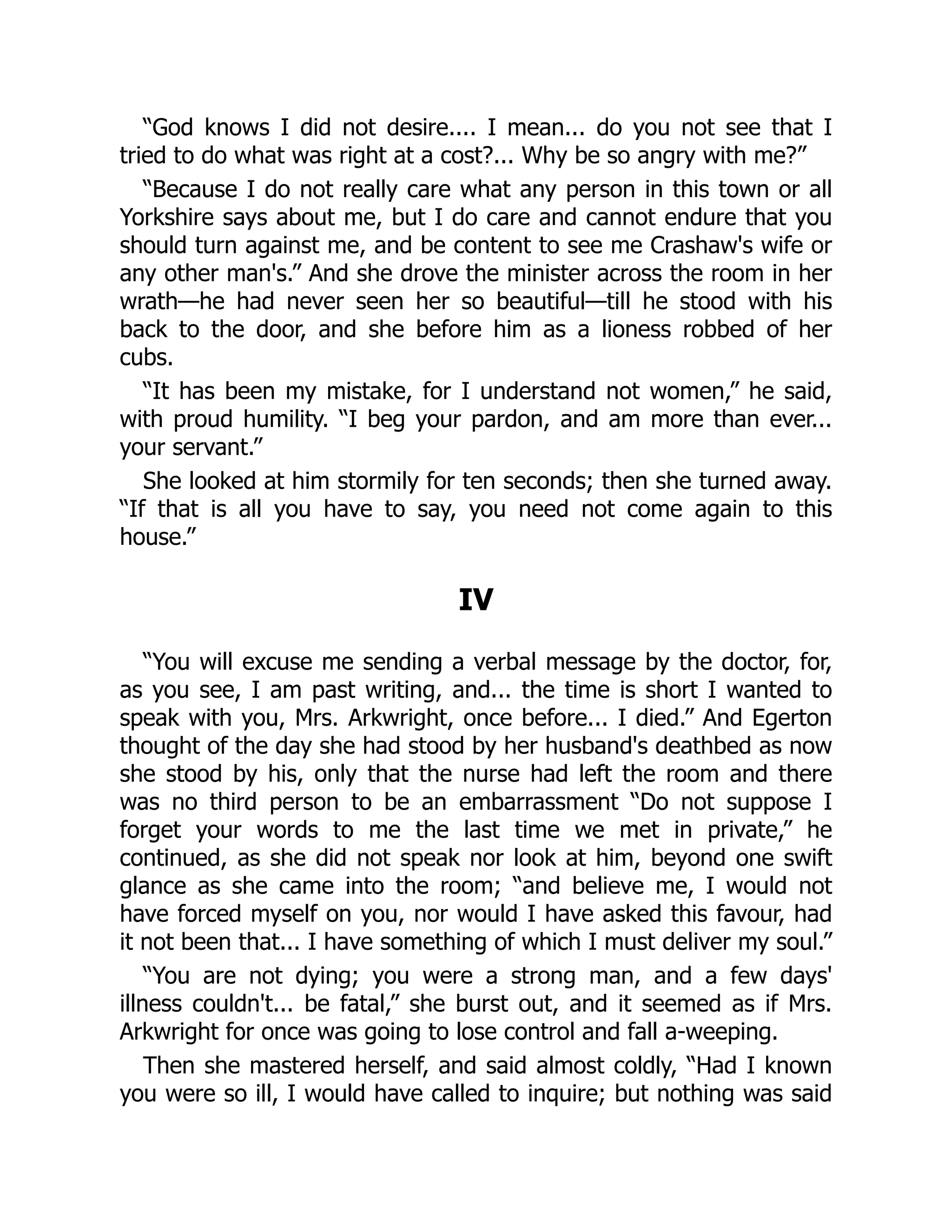 “God knows I did not desire.... I mean... do you not see that I
tried to do what was right at a cost?... Why be so angry with me?”
“Because I do not really care what any person in this town or all
Yorkshire says about me, but I do care and cannot endure that you
should turn against me, and be content to see me Crashaw's wife or
any other man's.” And she drove the minister across the room in her
wrath—he had never seen her so beautiful—till he stood with his
back to the door, and she before him as a lioness robbed of her
cubs.
“It has been my mistake, for I understand not women,” he said,
with proud humility. “I beg your pardon, and am more than ever...
your servant.”
She looked at him stormily for ten seconds; then she turned away.
“If that is all you have to say, you need not come again to this
house.”
IV
“You will excuse me sending a verbal message by the doctor, for,
as you see, I am past writing, and... the time is short I wanted to
speak with you, Mrs. Arkwright, once before... I died.” And Egerton
thought of the day she had stood by her husband's deathbed as now
she stood by his, only that the nurse had left the room and there
was no third person to be an embarrassment “Do not suppose I
forget your words to me the last time we met in private,” he
continued, as she did not speak nor look at him, beyond one swift
glance as she came into the room; “and believe me, I would not
have forced myself on you, nor would I have asked this favour, had
it not been that... I have something of which I must deliver my soul.”
“You are not dying; you were a strong man, and a few days'
illness couldn't... be fatal,” she burst out, and it seemed as if Mrs.
Arkwright for once was going to lose control and fall a-weeping.
Then she mastered herself, and said almost coldly, “Had I known
you were so ill, I would have called to inquire; but nothing was said
 
