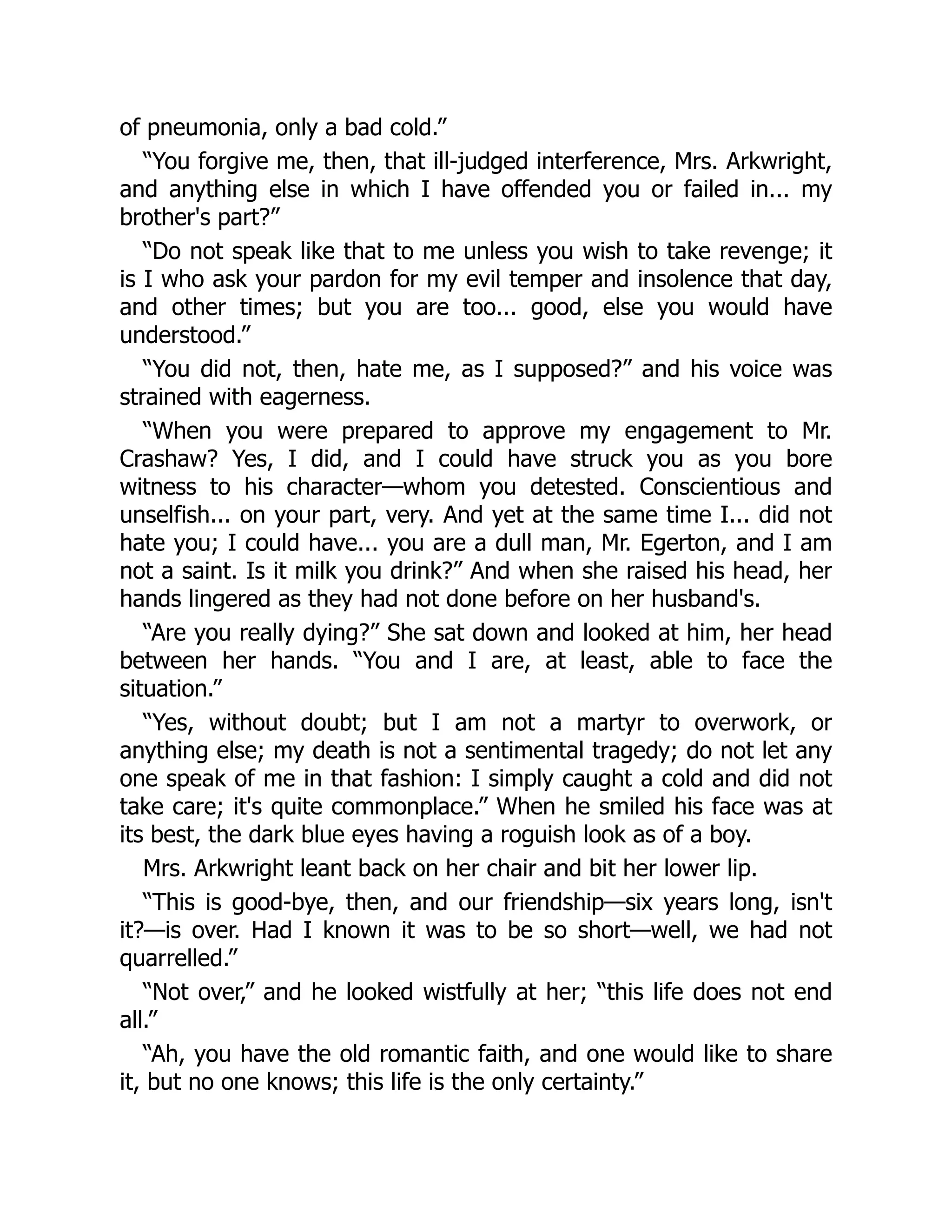 of pneumonia, only a bad cold.”
“You forgive me, then, that ill-judged interference, Mrs. Arkwright,
and anything else in which I have offended you or failed in... my
brother's part?”
“Do not speak like that to me unless you wish to take revenge; it
is I who ask your pardon for my evil temper and insolence that day,
and other times; but you are too... good, else you would have
understood.”
“You did not, then, hate me, as I supposed?” and his voice was
strained with eagerness.
“When you were prepared to approve my engagement to Mr.
Crashaw? Yes, I did, and I could have struck you as you bore
witness to his character—whom you detested. Conscientious and
unselfish... on your part, very. And yet at the same time I... did not
hate you; I could have... you are a dull man, Mr. Egerton, and I am
not a saint. Is it milk you drink?” And when she raised his head, her
hands lingered as they had not done before on her husband's.
“Are you really dying?” She sat down and looked at him, her head
between her hands. “You and I are, at least, able to face the
situation.”
“Yes, without doubt; but I am not a martyr to overwork, or
anything else; my death is not a sentimental tragedy; do not let any
one speak of me in that fashion: I simply caught a cold and did not
take care; it's quite commonplace.” When he smiled his face was at
its best, the dark blue eyes having a roguish look as of a boy.
Mrs. Arkwright leant back on her chair and bit her lower lip.
“This is good-bye, then, and our friendship—six years long, isn't
it?—is over. Had I known it was to be so short—well, we had not
quarrelled.”
“Not over,” and he looked wistfully at her; “this life does not end
all.”
“Ah, you have the old romantic faith, and one would like to share
it, but no one knows; this life is the only certainty.”
 