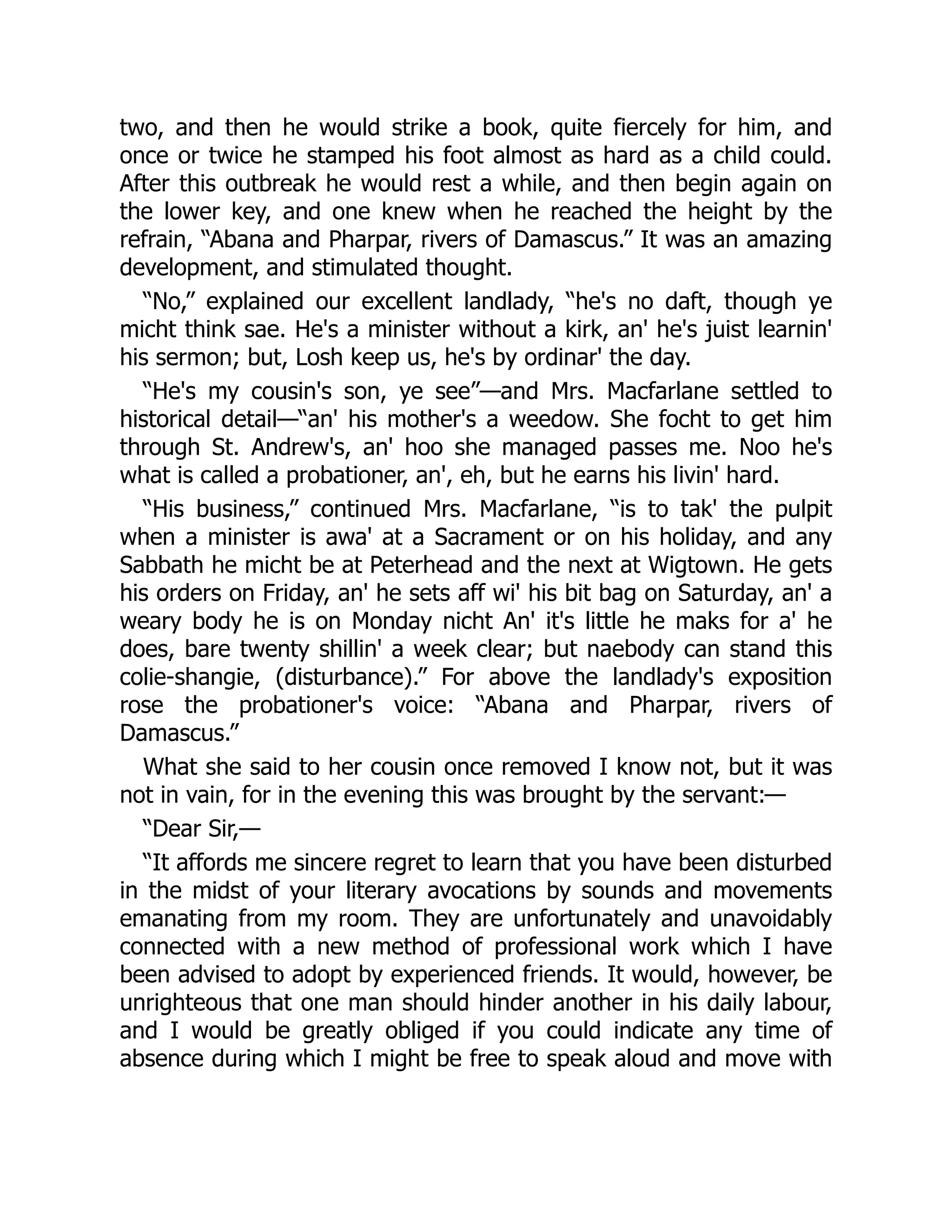 two, and then he would strike a book, quite fiercely for him, and
once or twice he stamped his foot almost as hard as a child could.
After this outbreak he would rest a while, and then begin again on
the lower key, and one knew when he reached the height by the
refrain, “Abana and Pharpar, rivers of Damascus.” It was an amazing
development, and stimulated thought.
“No,” explained our excellent landlady, “he's no daft, though ye
micht think sae. He's a minister without a kirk, an' he's juist learnin'
his sermon; but, Losh keep us, he's by ordinar' the day.
“He's my cousin's son, ye see”—and Mrs. Macfarlane settled to
historical detail—“an' his mother's a weedow. She focht to get him
through St. Andrew's, an' hoo she managed passes me. Noo he's
what is called a probationer, an', eh, but he earns his livin' hard.
“His business,” continued Mrs. Macfarlane, “is to tak' the pulpit
when a minister is awa' at a Sacrament or on his holiday, and any
Sabbath he micht be at Peterhead and the next at Wigtown. He gets
his orders on Friday, an' he sets aff wi' his bit bag on Saturday, an' a
weary body he is on Monday nicht An' it's little he maks for a' he
does, bare twenty shillin' a week clear; but naebody can stand this
colie-shangie, (disturbance).” For above the landlady's exposition
rose the probationer's voice: “Abana and Pharpar, rivers of
Damascus.”
What she said to her cousin once removed I know not, but it was
not in vain, for in the evening this was brought by the servant:—
“Dear Sir,—
“It affords me sincere regret to learn that you have been disturbed
in the midst of your literary avocations by sounds and movements
emanating from my room. They are unfortunately and unavoidably
connected with a new method of professional work which I have
been advised to adopt by experienced friends. It would, however, be
unrighteous that one man should hinder another in his daily labour,
and I would be greatly obliged if you could indicate any time of
absence during which I might be free to speak aloud and move with
 