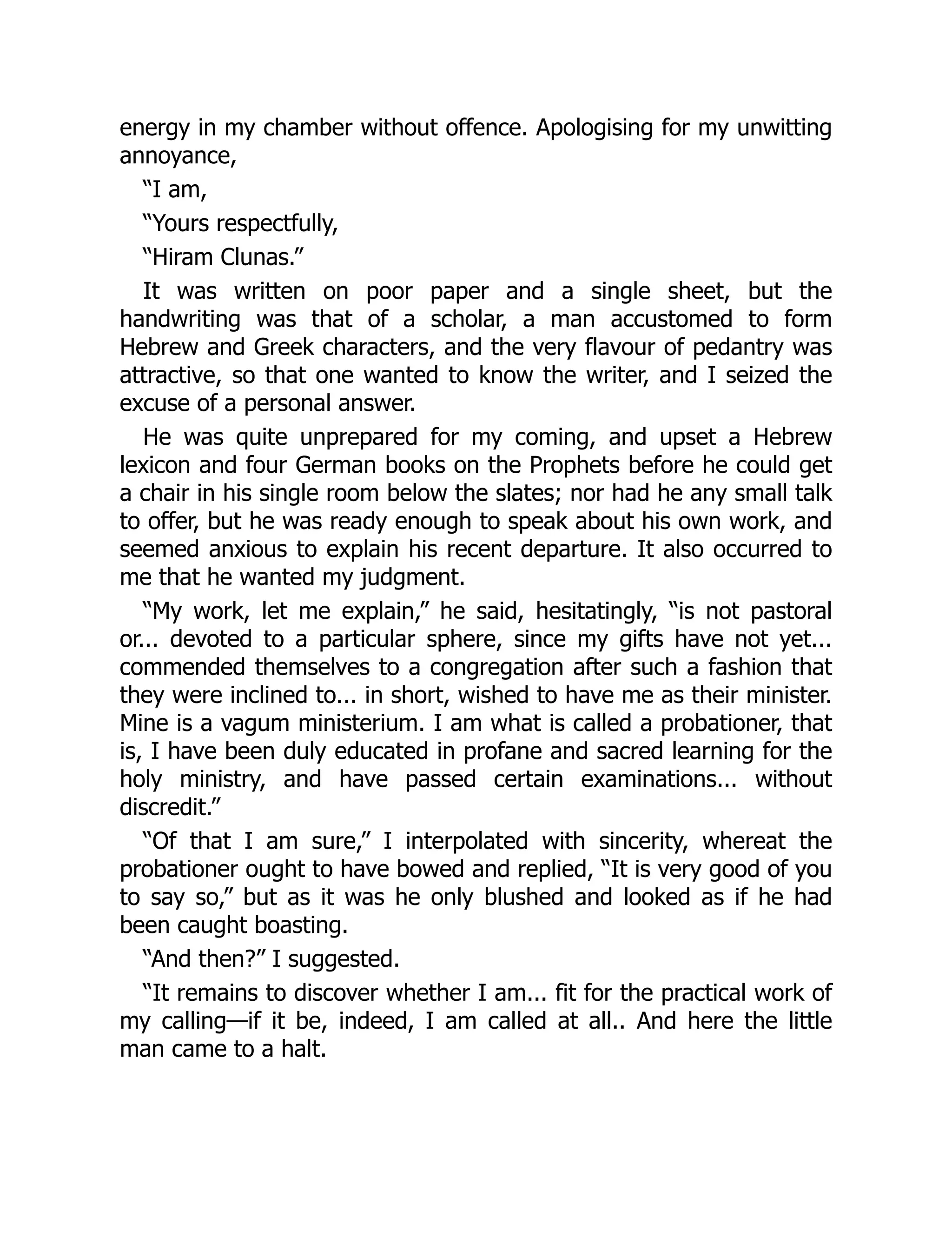 energy in my chamber without offence. Apologising for my unwitting
annoyance,
“I am,
“Yours respectfully,
“Hiram Clunas.”
It was written on poor paper and a single sheet, but the
handwriting was that of a scholar, a man accustomed to form
Hebrew and Greek characters, and the very flavour of pedantry was
attractive, so that one wanted to know the writer, and I seized the
excuse of a personal answer.
He was quite unprepared for my coming, and upset a Hebrew
lexicon and four German books on the Prophets before he could get
a chair in his single room below the slates; nor had he any small talk
to offer, but he was ready enough to speak about his own work, and
seemed anxious to explain his recent departure. It also occurred to
me that he wanted my judgment.
“My work, let me explain,” he said, hesitatingly, “is not pastoral
or... devoted to a particular sphere, since my gifts have not yet...
commended themselves to a congregation after such a fashion that
they were inclined to... in short, wished to have me as their minister.
Mine is a vagum ministerium. I am what is called a probationer, that
is, I have been duly educated in profane and sacred learning for the
holy ministry, and have passed certain examinations... without
discredit.”
“Of that I am sure,” I interpolated with sincerity, whereat the
probationer ought to have bowed and replied, “It is very good of you
to say so,” but as it was he only blushed and looked as if he had
been caught boasting.
“And then?” I suggested.
“It remains to discover whether I am... fit for the practical work of
my calling—if it be, indeed, I am called at all.. And here the little
man came to a halt.
 