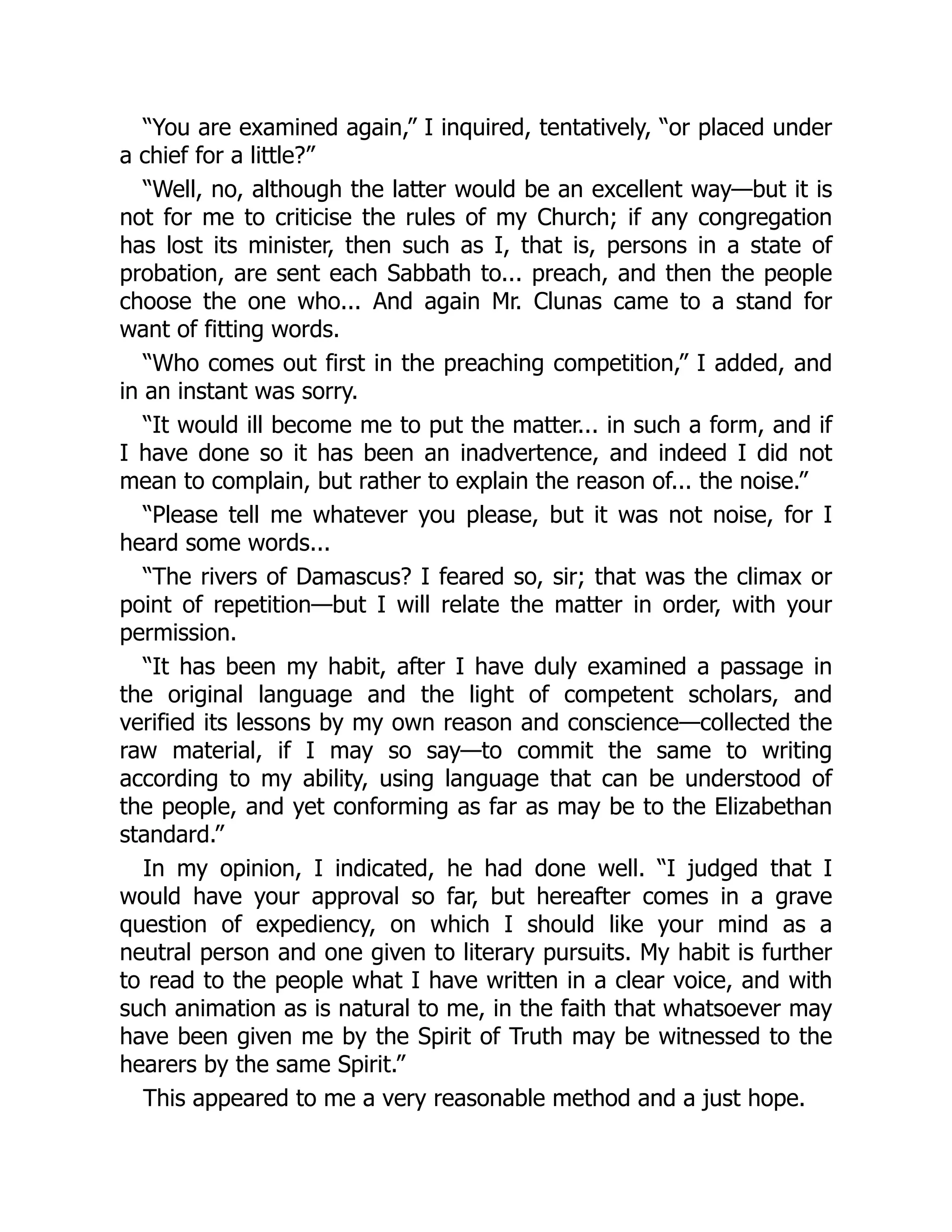 “You are examined again,” I inquired, tentatively, “or placed under
a chief for a little?”
“Well, no, although the latter would be an excellent way—but it is
not for me to criticise the rules of my Church; if any congregation
has lost its minister, then such as I, that is, persons in a state of
probation, are sent each Sabbath to... preach, and then the people
choose the one who... And again Mr. Clunas came to a stand for
want of fitting words.
“Who comes out first in the preaching competition,” I added, and
in an instant was sorry.
“It would ill become me to put the matter... in such a form, and if
I have done so it has been an inadvertence, and indeed I did not
mean to complain, but rather to explain the reason of... the noise.”
“Please tell me whatever you please, but it was not noise, for I
heard some words...
“The rivers of Damascus? I feared so, sir; that was the climax or
point of repetition—but I will relate the matter in order, with your
permission.
“It has been my habit, after I have duly examined a passage in
the original language and the light of competent scholars, and
verified its lessons by my own reason and conscience—collected the
raw material, if I may so say—to commit the same to writing
according to my ability, using language that can be understood of
the people, and yet conforming as far as may be to the Elizabethan
standard.”
In my opinion, I indicated, he had done well. “I judged that I
would have your approval so far, but hereafter comes in a grave
question of expediency, on which I should like your mind as a
neutral person and one given to literary pursuits. My habit is further
to read to the people what I have written in a clear voice, and with
such animation as is natural to me, in the faith that whatsoever may
have been given me by the Spirit of Truth may be witnessed to the
hearers by the same Spirit.”
This appeared to me a very reasonable method and a just hope.
 