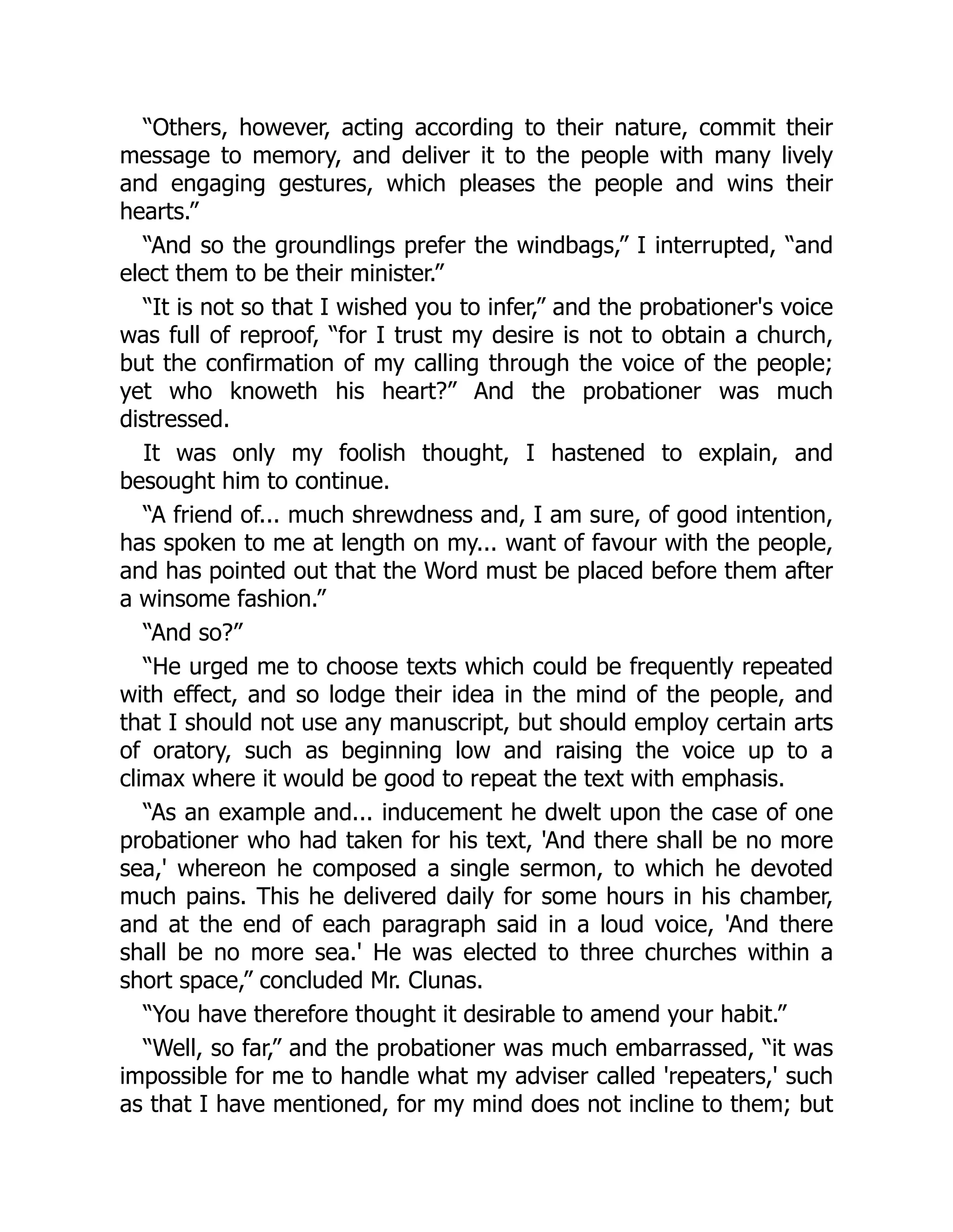 “Others, however, acting according to their nature, commit their
message to memory, and deliver it to the people with many lively
and engaging gestures, which pleases the people and wins their
hearts.”
“And so the groundlings prefer the windbags,” I interrupted, “and
elect them to be their minister.”
“It is not so that I wished you to infer,” and the probationer's voice
was full of reproof, “for I trust my desire is not to obtain a church,
but the confirmation of my calling through the voice of the people;
yet who knoweth his heart?” And the probationer was much
distressed.
It was only my foolish thought, I hastened to explain, and
besought him to continue.
“A friend of... much shrewdness and, I am sure, of good intention,
has spoken to me at length on my... want of favour with the people,
and has pointed out that the Word must be placed before them after
a winsome fashion.”
“And so?”
“He urged me to choose texts which could be frequently repeated
with effect, and so lodge their idea in the mind of the people, and
that I should not use any manuscript, but should employ certain arts
of oratory, such as beginning low and raising the voice up to a
climax where it would be good to repeat the text with emphasis.
“As an example and... inducement he dwelt upon the case of one
probationer who had taken for his text, 'And there shall be no more
sea,' whereon he composed a single sermon, to which he devoted
much pains. This he delivered daily for some hours in his chamber,
and at the end of each paragraph said in a loud voice, 'And there
shall be no more sea.' He was elected to three churches within a
short space,” concluded Mr. Clunas.
“You have therefore thought it desirable to amend your habit.”
“Well, so far,” and the probationer was much embarrassed, “it was
impossible for me to handle what my adviser called 'repeaters,' such
as that I have mentioned, for my mind does not incline to them; but
 