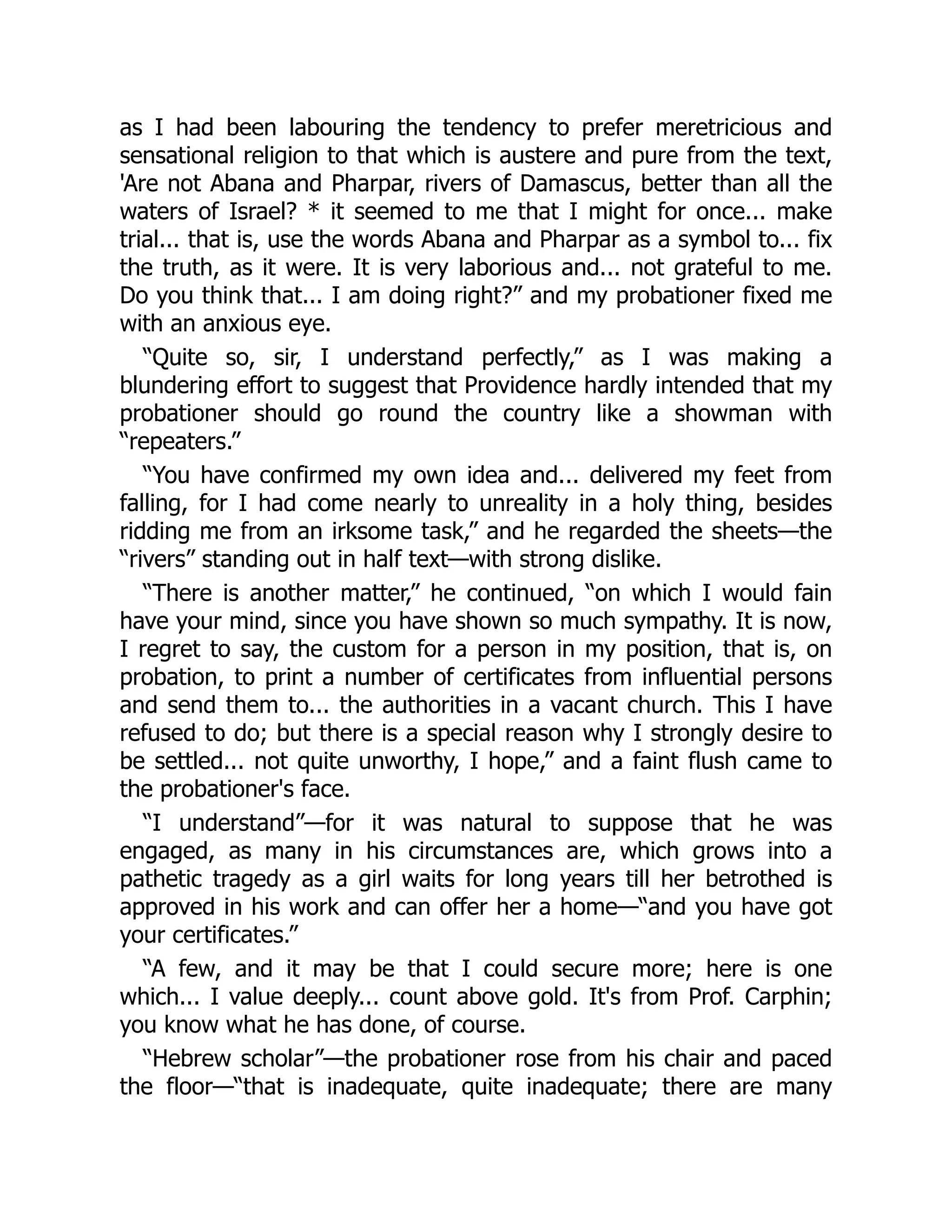 as I had been labouring the tendency to prefer meretricious and
sensational religion to that which is austere and pure from the text,
'Are not Abana and Pharpar, rivers of Damascus, better than all the
waters of Israel? * it seemed to me that I might for once... make
trial... that is, use the words Abana and Pharpar as a symbol to... fix
the truth, as it were. It is very laborious and... not grateful to me.
Do you think that... I am doing right?” and my probationer fixed me
with an anxious eye.
“Quite so, sir, I understand perfectly,” as I was making a
blundering effort to suggest that Providence hardly intended that my
probationer should go round the country like a showman with
“repeaters.”
“You have confirmed my own idea and... delivered my feet from
falling, for I had come nearly to unreality in a holy thing, besides
ridding me from an irksome task,” and he regarded the sheets—the
“rivers” standing out in half text—with strong dislike.
“There is another matter,” he continued, “on which I would fain
have your mind, since you have shown so much sympathy. It is now,
I regret to say, the custom for a person in my position, that is, on
probation, to print a number of certificates from influential persons
and send them to... the authorities in a vacant church. This I have
refused to do; but there is a special reason why I strongly desire to
be settled... not quite unworthy, I hope,” and a faint flush came to
the probationer's face.
“I understand”—for it was natural to suppose that he was
engaged, as many in his circumstances are, which grows into a
pathetic tragedy as a girl waits for long years till her betrothed is
approved in his work and can offer her a home—“and you have got
your certificates.”
“A few, and it may be that I could secure more; here is one
which... I value deeply... count above gold. It's from Prof. Carphin;
you know what he has done, of course.
“Hebrew scholar”—the probationer rose from his chair and paced
the floor—“that is inadequate, quite inadequate; there are many
 