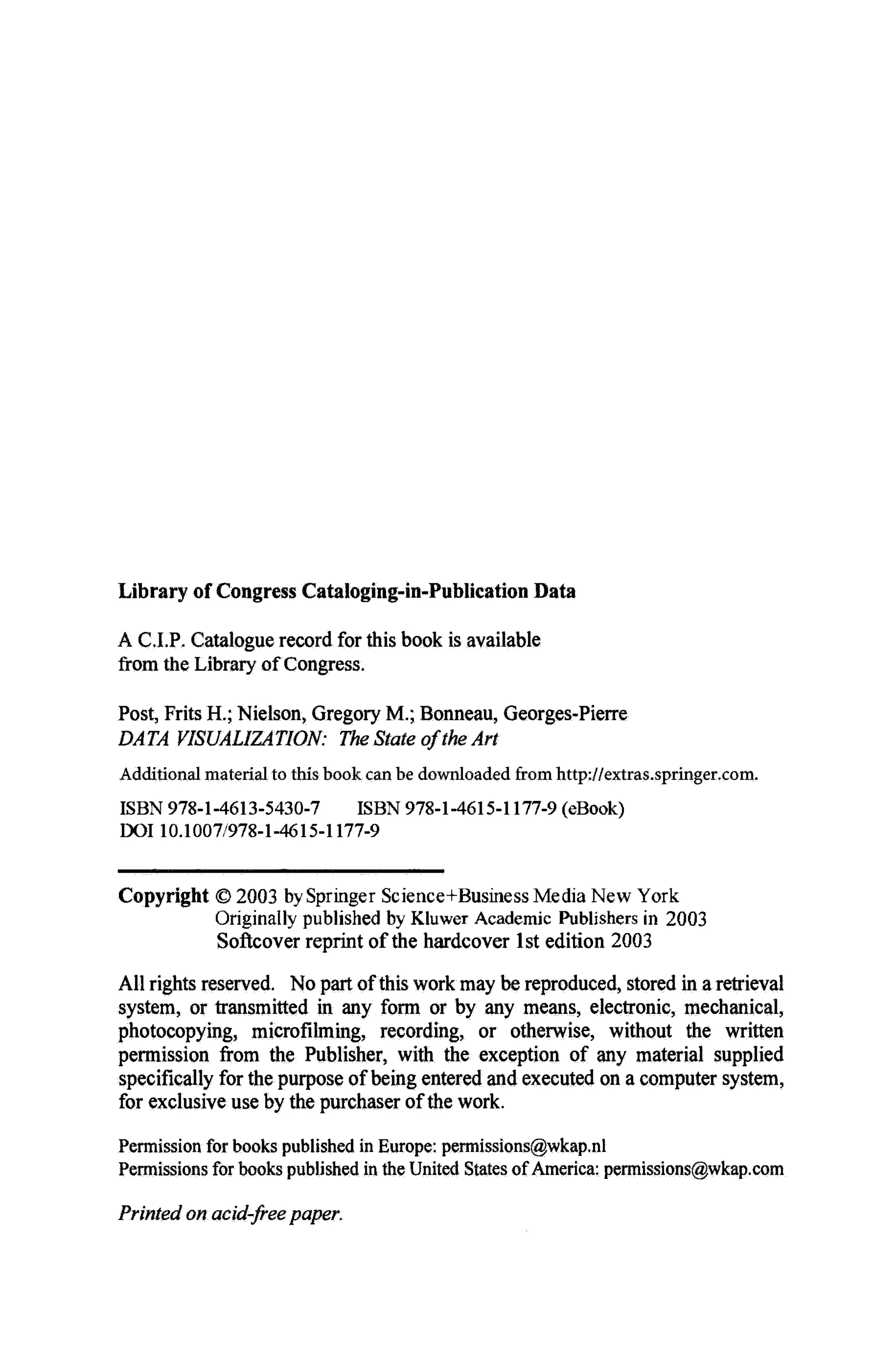 Library of Congress Cataloging-in-Publication Data
A C.I.P. Catalogue record for this book is available
from the Library of Congress.
Post, Frits H.; Nielson, Gregory M ; Bonneau, Georges-Pierre
DATA VISUALIZATION: The State of the Art
Additional material to this book can be downloaded from http://extras.springer.com.
ISBN 978-1-4613-5430-7 ISBN 978-1-4615-1177-9 (eBook)
DOI 10.1007/978-1-4615-1177-9
Copyright © 2003 by Springer Science+Business Media New York
Originally published by Kluwer Academic Publishers in 2003
Softcover reprint of the hardcover 1st edition 2003
All rights reserved. No part of this work may be reproduced, stored in a retrieval
system, or transmitted in any form or by any means, electronic, mechanical,
photocopying, microfilming, recording, or otherwise, without the written
permission from the Publisher, with the exception of any material supplied
specifically for the purpose of being entered and executed on a computer system,
for exclusive use by the purchaser of the work.
Permission for books published in Europe; permissions@wkap.nl
Permissions for books published in the United States of America: permissions@wkap.com
Printed on acid-freepaper.
 