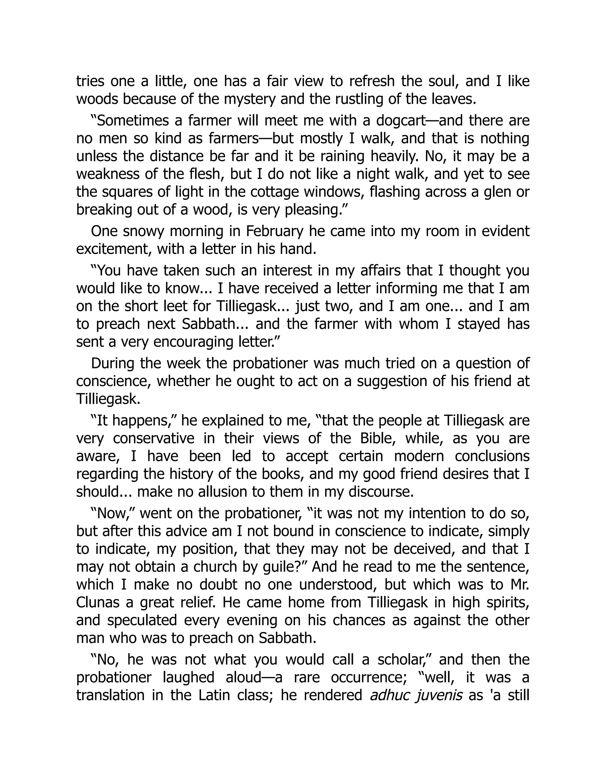 tries one a little, one has a fair view to refresh the soul, and I like
woods because of the mystery and the rustling of the leaves.
“Sometimes a farmer will meet me with a dogcart—and there are
no men so kind as farmers—but mostly I walk, and that is nothing
unless the distance be far and it be raining heavily. No, it may be a
weakness of the flesh, but I do not like a night walk, and yet to see
the squares of light in the cottage windows, flashing across a glen or
breaking out of a wood, is very pleasing.”
One snowy morning in February he came into my room in evident
excitement, with a letter in his hand.
“You have taken such an interest in my affairs that I thought you
would like to know... I have received a letter informing me that I am
on the short leet for Tilliegask... just two, and I am one... and I am
to preach next Sabbath... and the farmer with whom I stayed has
sent a very encouraging letter.”
During the week the probationer was much tried on a question of
conscience, whether he ought to act on a suggestion of his friend at
Tilliegask.
“It happens,” he explained to me, “that the people at Tilliegask are
very conservative in their views of the Bible, while, as you are
aware, I have been led to accept certain modern conclusions
regarding the history of the books, and my good friend desires that I
should... make no allusion to them in my discourse.
“Now,” went on the probationer, “it was not my intention to do so,
but after this advice am I not bound in conscience to indicate, simply
to indicate, my position, that they may not be deceived, and that I
may not obtain a church by guile?” And he read to me the sentence,
which I make no doubt no one understood, but which was to Mr.
Clunas a great relief. He came home from Tilliegask in high spirits,
and speculated every evening on his chances as against the other
man who was to preach on Sabbath.
“No, he was not what you would call a scholar,” and then the
probationer laughed aloud—a rare occurrence; “well, it was a
translation in the Latin class; he rendered adhuc juvenis as 'a still
 