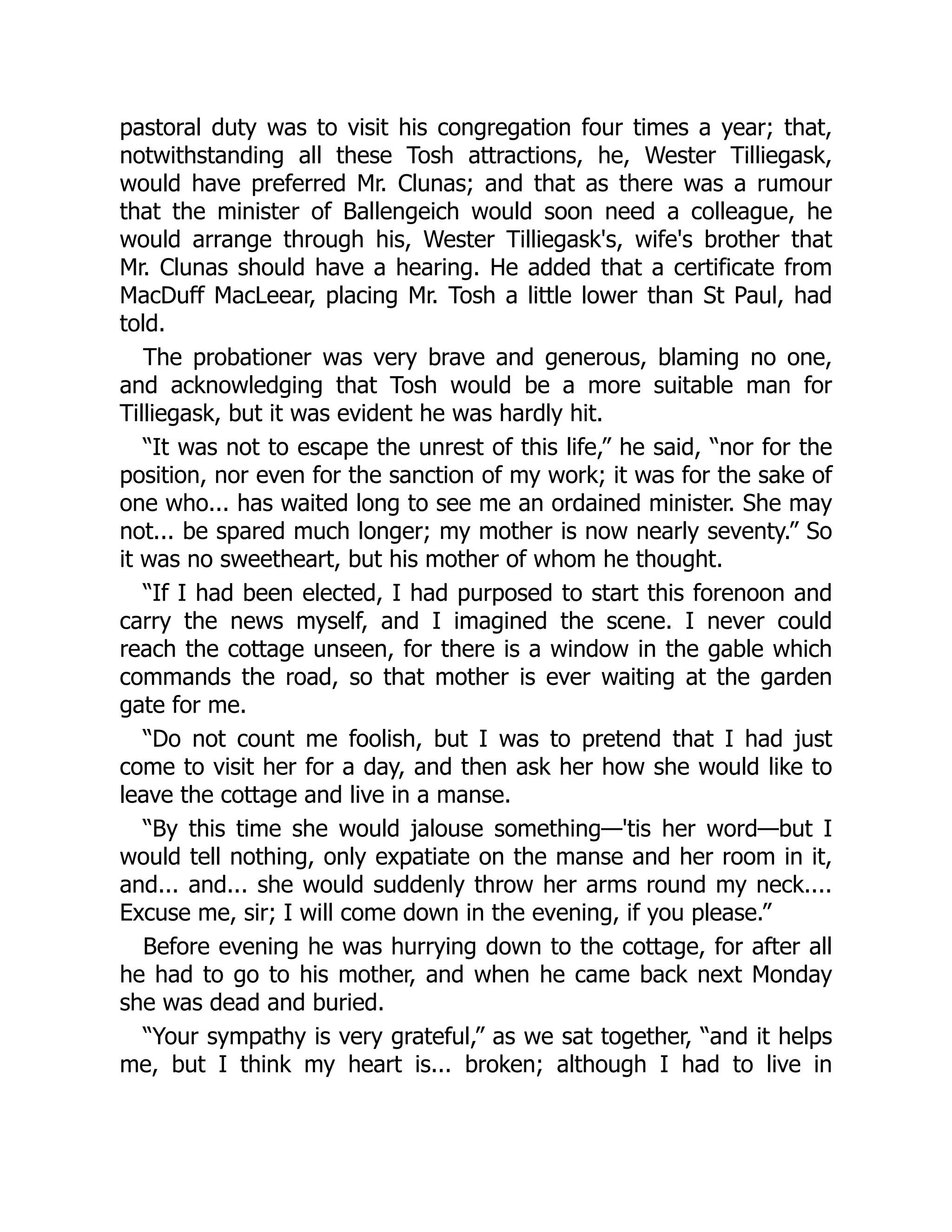 pastoral duty was to visit his congregation four times a year; that,
notwithstanding all these Tosh attractions, he, Wester Tilliegask,
would have preferred Mr. Clunas; and that as there was a rumour
that the minister of Ballengeich would soon need a colleague, he
would arrange through his, Wester Tilliegask's, wife's brother that
Mr. Clunas should have a hearing. He added that a certificate from
MacDuff MacLeear, placing Mr. Tosh a little lower than St Paul, had
told.
The probationer was very brave and generous, blaming no one,
and acknowledging that Tosh would be a more suitable man for
Tilliegask, but it was evident he was hardly hit.
“It was not to escape the unrest of this life,” he said, “nor for the
position, nor even for the sanction of my work; it was for the sake of
one who... has waited long to see me an ordained minister. She may
not... be spared much longer; my mother is now nearly seventy.” So
it was no sweetheart, but his mother of whom he thought.
“If I had been elected, I had purposed to start this forenoon and
carry the news myself, and I imagined the scene. I never could
reach the cottage unseen, for there is a window in the gable which
commands the road, so that mother is ever waiting at the garden
gate for me.
“Do not count me foolish, but I was to pretend that I had just
come to visit her for a day, and then ask her how she would like to
leave the cottage and live in a manse.
“By this time she would jalouse something—'tis her word—but I
would tell nothing, only expatiate on the manse and her room in it,
and... and... she would suddenly throw her arms round my neck....
Excuse me, sir; I will come down in the evening, if you please.”
Before evening he was hurrying down to the cottage, for after all
he had to go to his mother, and when he came back next Monday
she was dead and buried.
“Your sympathy is very grateful,” as we sat together, “and it helps
me, but I think my heart is... broken; although I had to live in
 