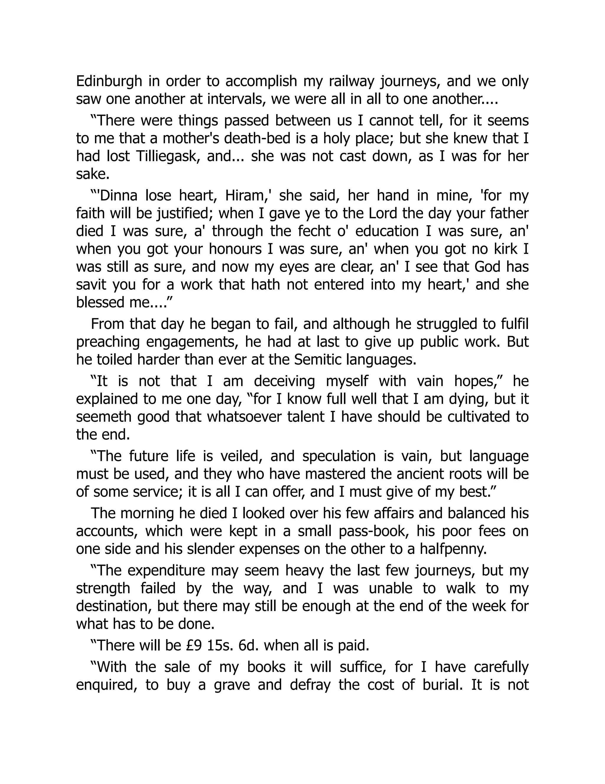 Edinburgh in order to accomplish my railway journeys, and we only
saw one another at intervals, we were all in all to one another....
“There were things passed between us I cannot tell, for it seems
to me that a mother's death-bed is a holy place; but she knew that I
had lost Tilliegask, and... she was not cast down, as I was for her
sake.
“'Dinna lose heart, Hiram,' she said, her hand in mine, 'for my
faith will be justified; when I gave ye to the Lord the day your father
died I was sure, a' through the fecht o' education I was sure, an'
when you got your honours I was sure, an' when you got no kirk I
was still as sure, and now my eyes are clear, an' I see that God has
savit you for a work that hath not entered into my heart,' and she
blessed me....”
From that day he began to fail, and although he struggled to fulfil
preaching engagements, he had at last to give up public work. But
he toiled harder than ever at the Semitic languages.
“It is not that I am deceiving myself with vain hopes,” he
explained to me one day, “for I know full well that I am dying, but it
seemeth good that whatsoever talent I have should be cultivated to
the end.
“The future life is veiled, and speculation is vain, but language
must be used, and they who have mastered the ancient roots will be
of some service; it is all I can offer, and I must give of my best.”
The morning he died I looked over his few affairs and balanced his
accounts, which were kept in a small pass-book, his poor fees on
one side and his slender expenses on the other to a halfpenny.
“The expenditure may seem heavy the last few journeys, but my
strength failed by the way, and I was unable to walk to my
destination, but there may still be enough at the end of the week for
what has to be done.
“There will be £9 15s. 6d. when all is paid.
“With the sale of my books it will suffice, for I have carefully
enquired, to buy a grave and defray the cost of burial. It is not
 