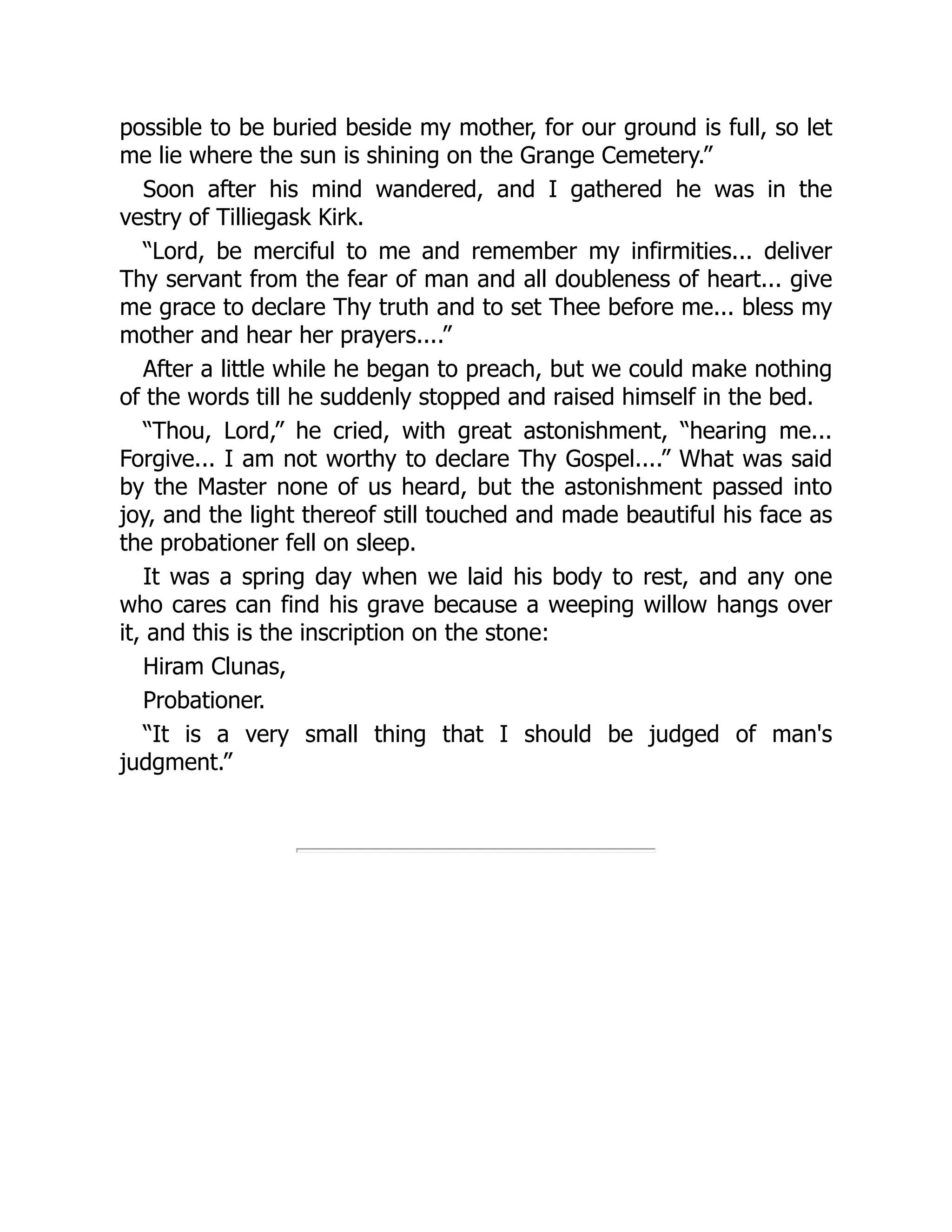 possible to be buried beside my mother, for our ground is full, so let
me lie where the sun is shining on the Grange Cemetery.”
Soon after his mind wandered, and I gathered he was in the
vestry of Tilliegask Kirk.
“Lord, be merciful to me and remember my infirmities... deliver
Thy servant from the fear of man and all doubleness of heart... give
me grace to declare Thy truth and to set Thee before me... bless my
mother and hear her prayers....”
After a little while he began to preach, but we could make nothing
of the words till he suddenly stopped and raised himself in the bed.
“Thou, Lord,” he cried, with great astonishment, “hearing me...
Forgive... I am not worthy to declare Thy Gospel....” What was said
by the Master none of us heard, but the astonishment passed into
joy, and the light thereof still touched and made beautiful his face as
the probationer fell on sleep.
It was a spring day when we laid his body to rest, and any one
who cares can find his grave because a weeping willow hangs over
it, and this is the inscription on the stone:
Hiram Clunas,
Probationer.
“It is a very small thing that I should be judged of man's
judgment.”
 