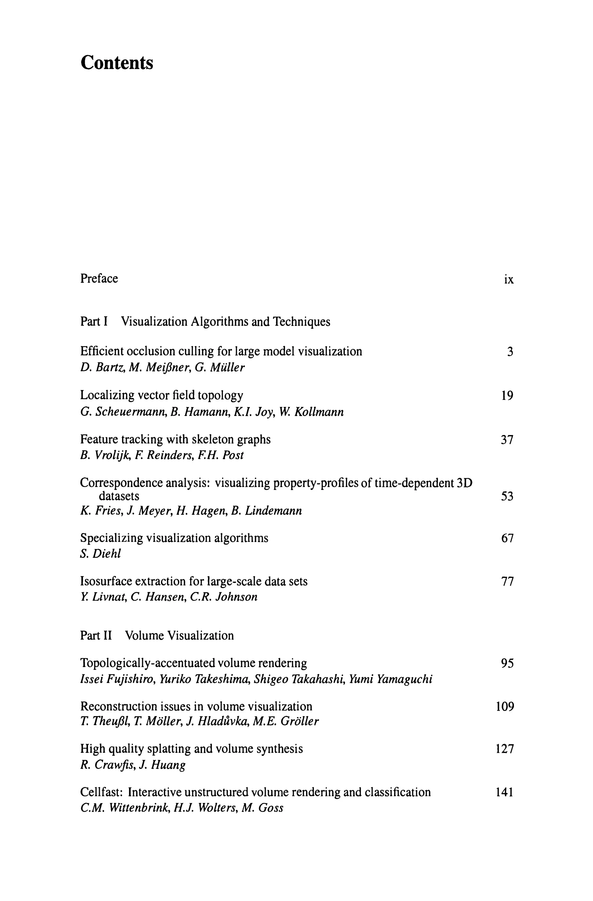 Contents
Preface ix
Part I Visualization Algorithms and Techniques
Efficient occlusion culling for large model visualization 3
D. Bartz, M. MeijJner, G. Muller
Localizing vector field topology 19
G. Scheuermann, B. Hamann, K.I. Joy, W. Kollmann
Feature tracking with skeleton graphs 37
B. Vrolijk, F. Reinders, F.H. Post
Correspondence analysis: visualizing property-profiles of time-dependent 3D
datasets 53
K. Fries, J. Meyer, H. Hagen, B. Lindemann
Specializing visualization algorithms
S. Diehl
Isosurface extraction for large-scale data sets
Y. Livnat, C. Hansen, C.R. Johnson
Part II Volume Visualization
Topologically-accentuated volume rendering
Issei Fujishiro, Yuriko Takeshima, Shigeo Takahashi, Yumi Yamaguchi
Reconstruction issues in volume visualization
T. Theuj31, T. Moller, J. Hladuvka, M.E. Groller
High quality splatting and volume synthesis
R. Crawfis, J. Huang
Cellfast: Interactive unstructured volume rendering and classification
C.M. Wittenbrink, H.J. Wolters, M. Goss
67
77
95
109
127
141
 