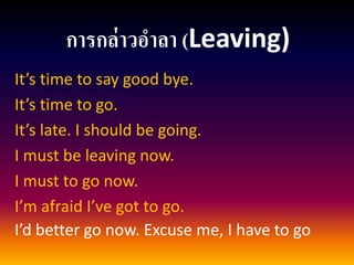 การกล่าวอาลา (Leaving) 
It’s time to say good bye. 
It’s time to go. 
It’s late. I should be going. 
I must be leaving now. 
I must to go now. 
I’m afraid I’ve got to go. 
I’d better go now. Excuse me, I have to go  