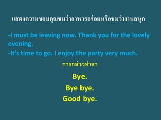 แสดงความขอบคุณชมว่าอาหารอร่อยหรือชมว่างานสนุก 
-I must be leaving now. Thank you for the lovely evening. 
-It’s time to go. I enjoy the party very much. 
การกล่าวอาลา 
Bye. 
Bye bye. 
Good bye.  