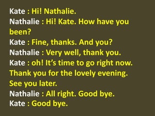 Kate: Hi! Nathalie. Nathalie: Hi! Kate. How have you been? Kate: Fine, thanks. And you? Nathalie: Very well, thank you. Kate : oh! It’s time to go right now. Thank you for the lovely evening. See you later. Nathalie : All right. Good bye. Kate : Good bye.  