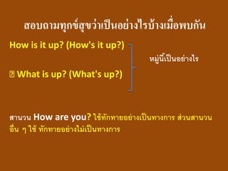 สอบถามทุกข์สุขว่าเป็นอย่างไรบ้างเมื่อพบกัน 
How is it up? (How's it up?) 
หมู่นี้เป็นอย่างไร 
What is up? (What's up?) 
สานวน How are you? ใช้ทักทายอย่างเป็นทางการ ส่วนสานวน อื่น ๆ ใช้ ทักทายอย่างไม่เป็นทางการ  