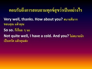 ตอบรับถึงการสอบถามทุกข์สุขว่าเป็นอย่างไร 
Very well, thanks. How about you? สบายดีมาก ขอบคุณ แล้วคุณ 
So so. ก็เรื่อย ๆ นะ 
Not quite well, I have a cold. And you? ไม่สบายนัก เป็นหวัด แล้วคุณล่ะ  